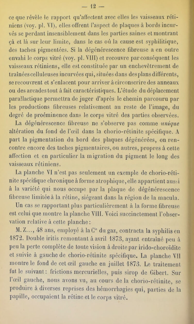 ce que révèle le rapport qu’affectent, avec elles les vaisseaux réti- niens (voy. pl. VI), elles offrent l’aspect de plaques à bords incur- vés se perdant insensiblement dans les parties saines et montrant çà et là sur leur limite, dans le cas où la cause est syphilitique, des taches pigmentées. Si la dégénérescence fibreuse a en outre envahi le corps vitré (voy. pl. VIII) et recouvre par conséquent les vaisseaux rétiniens, elle est constituée par un enchevêtrement de traînées celluleuses incurvées qui, situées dans des plans différents, se recouvrent et s’enlacent pour arriver à circonscrire des anneaux ou des arcades tout à fait caractéristiques. L’étude du déplacement parallactique permettra de juger d’après le chemin parcouru par les productions fibreuses relativement au reste de l’image, du degré de proéminence dans le corps vitré des parties observées. La dégénérescence fibreuse ne s’observe pas comme unique altération du fond de l’œil dans la chorio-rélinite spécifique. A part la pigmentation du bord des plaques dégénérées, on ren- contre encore des taches pigmentaires, ou autres, propres à cette affection et en particulier la migration du pigment le long des vaisseaux rétiniens. La planche VI n’est pas seulement un exemple de chorio-réti- nite spécifique chronique à forme atrophique, elle appartient aussi à la variété qui nous occupe par la plaque de dégénérescence fibreuse limitée à la rétine, siégeant dans la région de la macula. Un cas se rapportant plus particulièrement à la forme fibreuse est celui que montre la planche VIII. Voici succinctement l’obser- vation relative à cette planche : M.Z..., 48 ans, employé à laCie du gaz, contracta la syphilis en 1872. Double iritis remontant à avril 1873, ayant entraîné peu à peu la perte complète de toute vision à droite par irido-choroïdile et suivie à gauche de chorio-rétinite spécifique. La planche Vil montre le fond de cet œil gauche en juillet 1873. Le traitement fut le suivant: frictions mercurielles, puis sirop de Gibert. Sur l’œil gauche, nous avons vu, au cours delà chorio-rétinite, se produire à diverses reprises des hémorrhagies qui, parties de la papille, occupaient la rétine et le corps vitré.