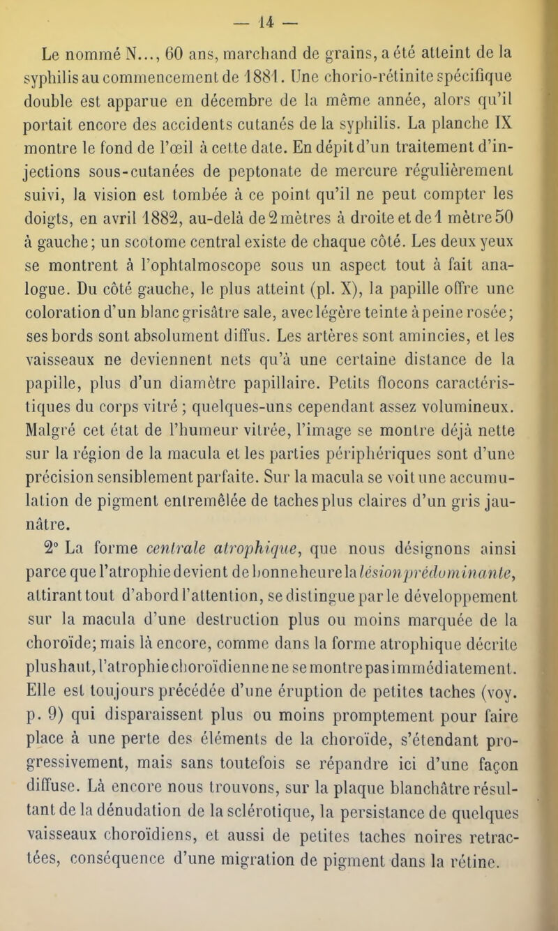 Le nommé N..., 60 ans, marchand de grains, a été atteint de la syphilis au commencement de 1881. Une chorio-rélinite spécifique double est apparue en décembre de la même année, alors qu’il portait encore des accidents cutanés de la syphilis. La planche IX montre le fond de l’œil à cette date. En dépit d’un traitement d’in- jections sous-cutanées de peptonate de mercure régulièrement suivi, la vision est tombée à ce point qu’il ne peut compter les doigts, en avril 1882, au-delà de 2 mètres à droite et de 1 mètre 50 à gauche; un scotome central existe de chaque côté. Les deux yeux se montrent à l’ophtalmoscope sous un aspect tout à fait ana- logue. Du côté gauche, le plus atteint (pi. X), la papille offre une coloration d’un blanc grisâtre sale, avec légère teinte à peine rosée; ses bords sont absolument diffus. Les artères sont amincies, et les vaisseaux ne deviennent nets qu’à une certaine distance de la papille, plus d’un diamètre papillaire. Petits flocons caractéris- tiques du corps vitré ; quelques-uns cependant assez volumineux. Malgré cet état de l’humeur vitrée, l’image se montre déjà nette sur la région de la macula et les parties périphériques sont d’une précision sensiblement parfaite. Sur la macula se voit une accumu- lation de pigment entremêlée de taches plus claires d’un gris jau- nâtre. 2° La forme centrale atrophique, que nous désignons ainsi parce que l’atrophiedevient debonneheurelalêsionprèduminante> attirant tout d’abord l’attention, se distingue par le développement sur la macula d’une destruction plus ou moins marquée de la choroïde; mais là encore, comme dans la forme atrophique décrite plushaut, l’atrophie choroïdienne ne se montre pas immédiatement . Elle est toujours précédée d’une éruption de petites taches (voy. p. 9) qui disparaissent plus ou moins promptement pour faire place à une perte des éléments de la choroïde, s’étendant pro- gressivement, mais sans toutefois se répandre ici d’une façon diffuse. Là encore nous trouvons, sur la plaque blanchâtre résul- tant de la dénudation de la sclérotique, la persistance de quelques vaisseaux choroïdiens, et aussi de petites taches noires retrac- tées, conséquence d’une migration de pigment dans la rétine.