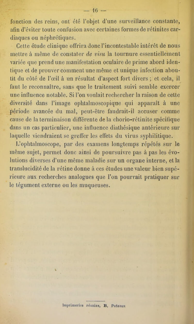 fonction des reins, ont été l’objet d’une surveillance constante, afin d’éviter toute confusion avec certaines formes de rétinites car- diaques ou néphrétiques. Cette étude clinique offrira donc l’incontestable intérêt de nous mettre à même de constater de visu la tournure essentiellement variée que prend une manifestation oculaire de prime abord iden- tique et de prouver comment une même et unique infection abou- tit du côté de l’œil à un résultat d’aspect fort divers ; et cela, il faut le reconnaître, sans que le traitement suivi semble exercer une influence notable. Si l’on voulait rechercher la raison de cette diversité dans l’image ophtalmoscopique qui apparaît à une période avancée du mal, peut-être faudrait-il accuser comme cause de la terminaison différente de la chorio-rétinite spécifique dans un cas particulier, une influence diathésique antérieure sur laquelle viendraient se greffer les effets du virus syphilitique. L’ophtalmoscope, par des examens longtemps répétés sur le même sujet, permet donc ainsi de poursuivre pas à pas les évo- lutions diverses d’une même maladie sur un organe interne, et la translucidité de la rétine donne à ces études une valeur bien supé- rieure aux recherches analogues que l’on pourrait pratiquer sur le tégument externe ou les muqueuses. Imprimeries réunies, B, Puteaux