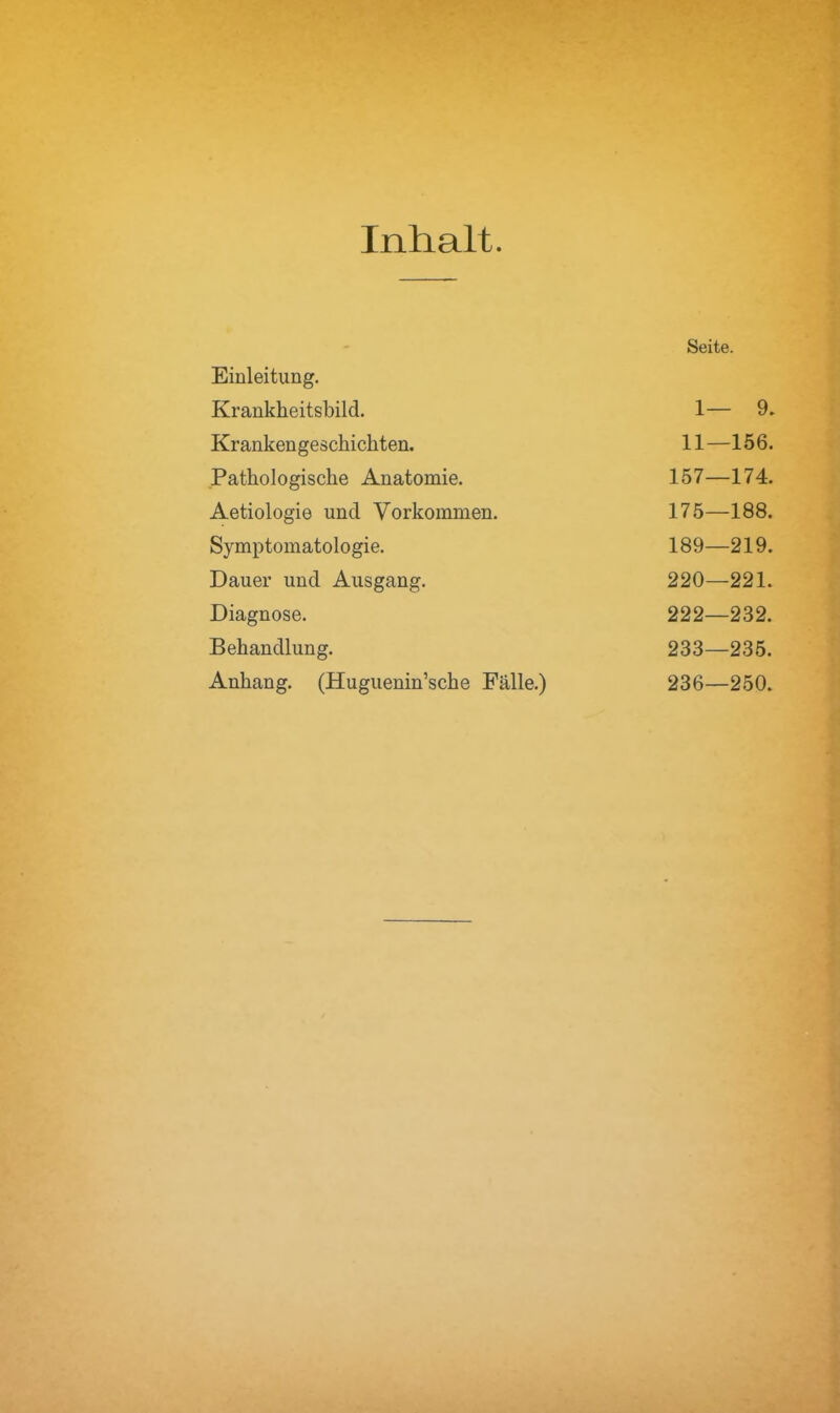 Inhalt. Einleitung. Krankheitsbild. 1— 9. Krankengeschichten. 11—156. Pathologische Anatomie. 157—174. Aetiologie und Vorkommen. 175—188. Symptomatologie. 189—219. Dauer und Ausgang. 220—221. Diagnose. 222—232. Behandlung. 233—235. Anhang. (Huguenin’sche Fälle.) 236—250.