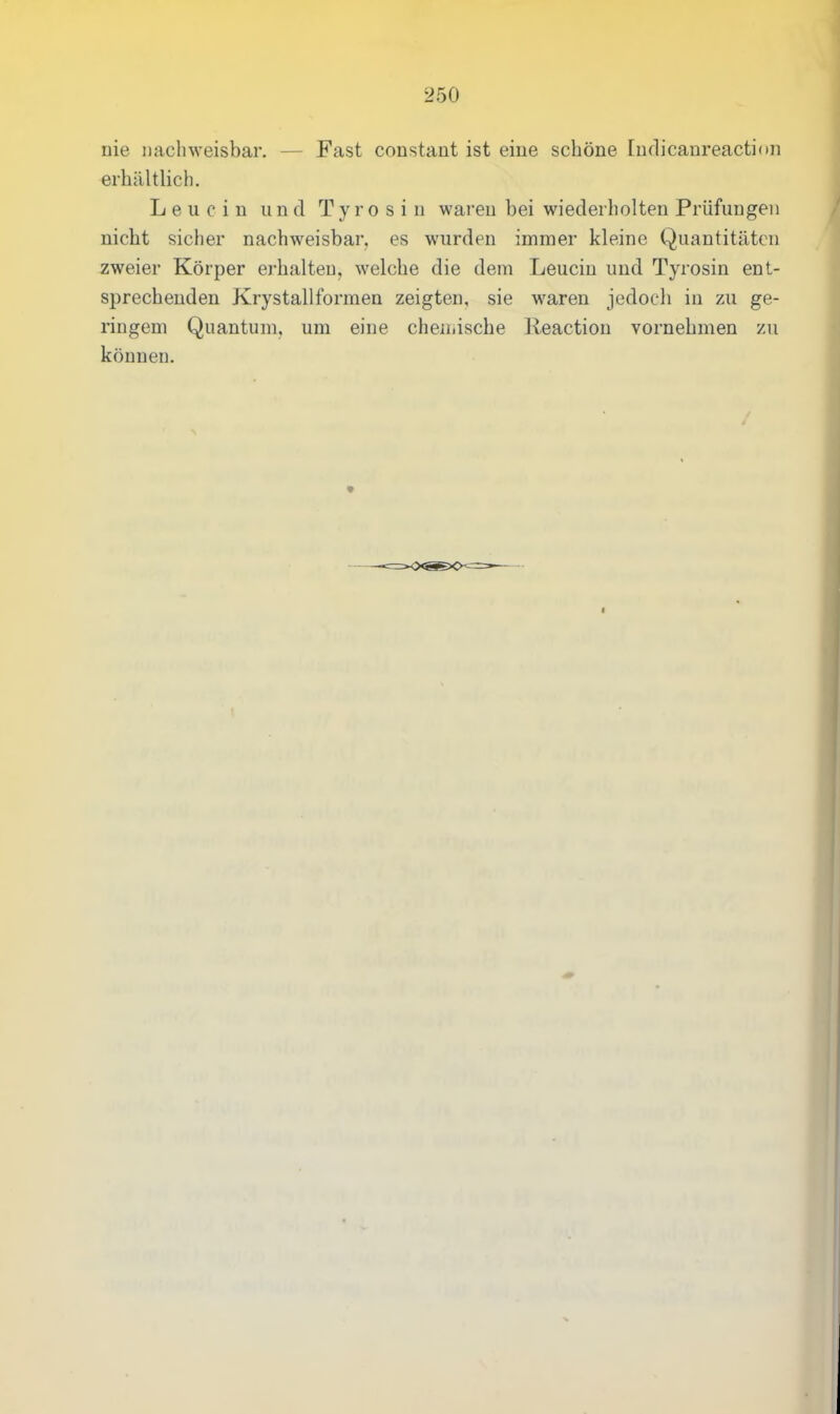 nie nachweisbar. — Fast constant ist eine schöne ludicanreaction erhältlich. Leucin und Tyrosin waren hei wiederholten Prüfungen nicht sicher nachweisbar, es wurden immer kleine Quantitäten zweier Körper erhalten, welche die dem Leucin und Tyrosin ent- sprechenden Krystallformen zeigten, sie waren jedoch in zu ge- ringem Quantum, um eine chemische Reaction vornehmen zu können.