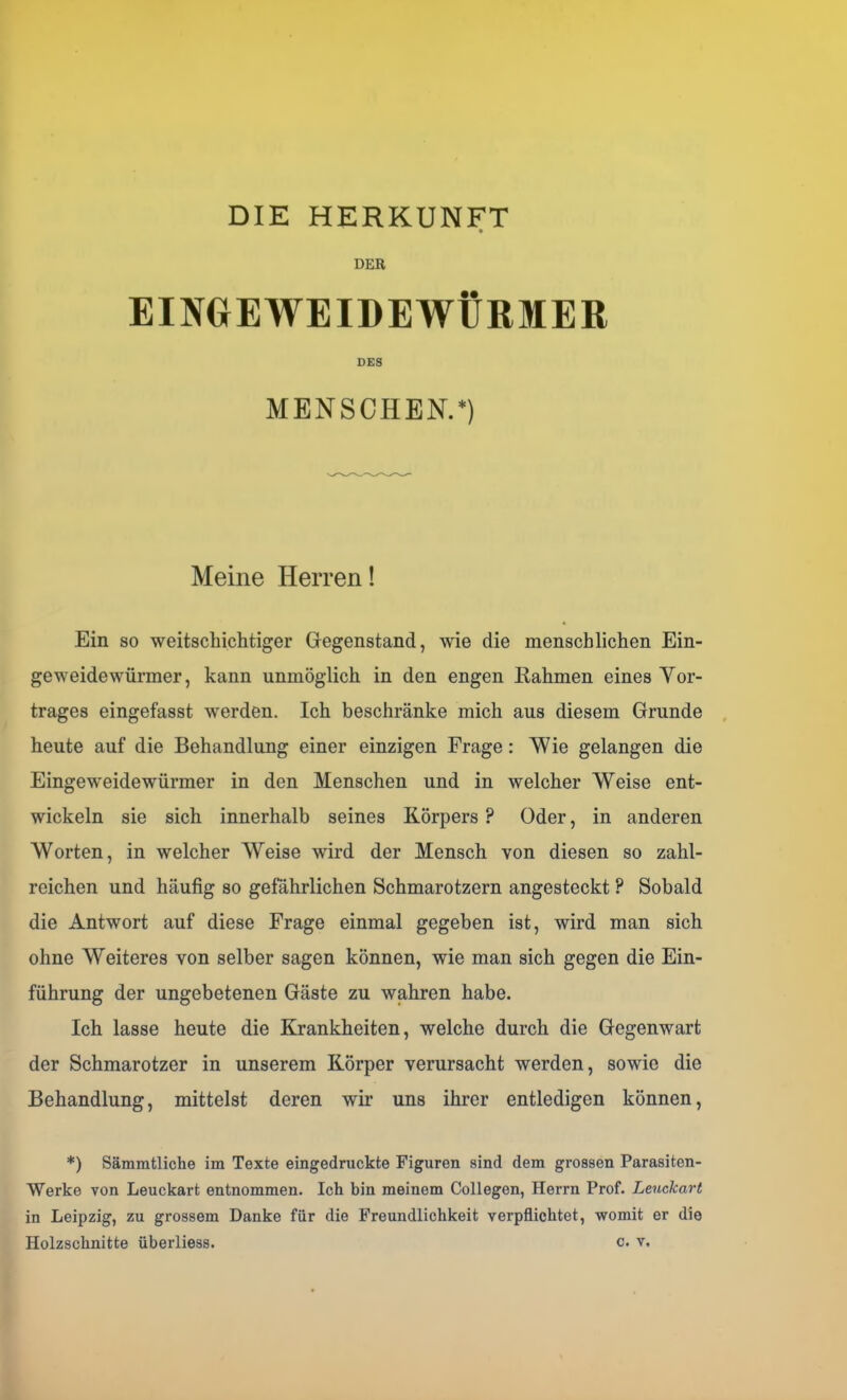 DER EINGEWEIDEWÜRMER DES MENSCHEN.*) Meine Herren! Ein so weitschichtiger Gegenstand, wie die menschlichen Ein- geweidewürmer, kann unmöglich in den engen Kähmen eines Yor- trages eingefasst werden. Ich beschränke mich aus diesem Grunde heute auf die Behandlung einer einzigen Frage: Wie gelangen die Eingeweidewürmer in den Menschen und in welcher Weise ent- wickeln sie sich innerhalb seines Körpers ? Oder, in anderen Worten, in welcher Weise wird der Mensch von diesen so zahl- reichen und häufig so gefährlichen Schmarotzern angesteckt ? Sobald die Antwort auf diese Frage einmal gegeben ist, wird man sich ohne Weiteres von selber sagen können, wie man sich gegen die Ein- führung der ungebetenen Gäste zu wahren habe. Ich lasse heute die Krankheiten, welche durch die Gegenwart der Schmarotzer in unserem Körper verursacht werden, sowie die Behandlung, mittelst deren wir uns ihrer entledigen können, *) Sämmtliche im Texte eingedruckte Figuren sind dem grossen Parasiten- Werke von Leuckart entnommen. Ich bin meinem Collegen, Herrn Prof. Leuckart in Leipzig, zu grossem Danke für die Freundlichkeit verpflichtet, womit er die