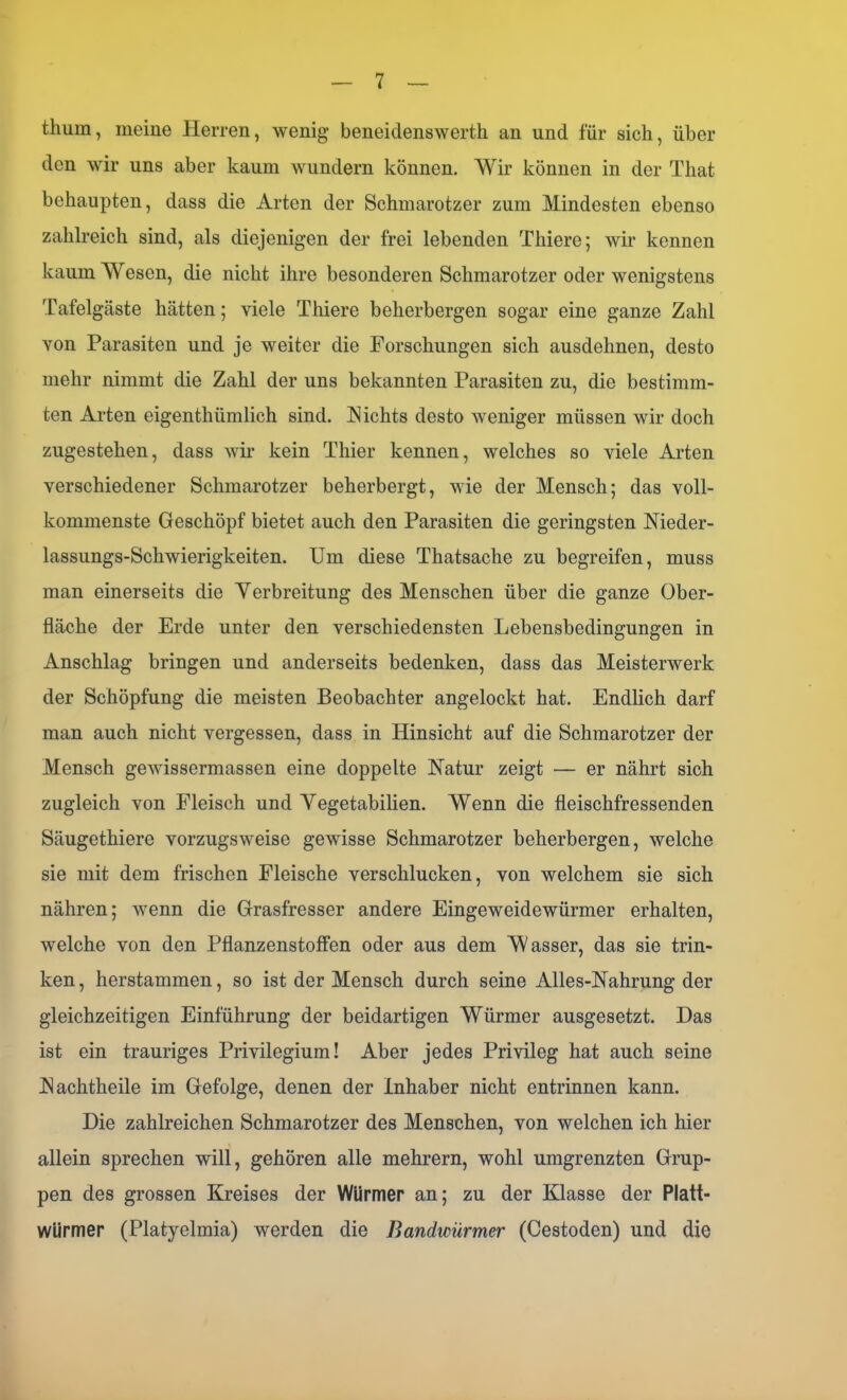 thum, meine Herren, wenig beneidenswerth an und für sich, über den wir uns aber kaum wundern können. Wir können in der Tliat behaupten, dass die Arten der Schmarotzer zum Mindesten ebenso zahlreich sind, als diejenigen der frei lebenden Thiere; wir kennen kaum Wesen, die nicht ihre besonderen Schmarotzer oder wenigstens Tafelgäste hätten; viele Thiere beherbergen sogar eine ganze Zahl von Parasiten und je weiter die Forschungen sich ausdehnen, desto mehr nimmt die Zahl der uns bekannten Parasiten zu, die bestimm- ten Arten eigenthümlich sind. Nichts desto weniger müssen wir doch zugestehen, dass wir kein Thier kennen, welches so viele Arten verschiedener Schmarotzer beherbergt, wie der Mensch; das voll- kommenste Geschöpf bietet auch den Parasiten die geringsten Nieder- lassungs-Schwierigkeiten. Um diese Thatsache zu begreifen, muss man einerseits die Verbreitung des Menschen über die ganze Ober- fläche der Erde unter den verschiedensten Lebensbedingungen in Anschlag bringen und anderseits bedenken, dass das Meisterwerk der Schöpfung die meisten Beobachter angelockt hat. Endlich darf man auch nicht vergessen, dass in Hinsicht auf die Schmarotzer der Mensch gewissermassen eine doppelte Natur zeigt — er nährt sich zugleich von Fleisch und Vegetabilien. Wenn die fleischfressenden Säugethiere vorzugsweise gewisse Schmarotzer beherbergen, welche sie mit dem frischen Fleische verschlucken, von welchem sie sich nähren; wenn die Grasfresser andere Eingeweidewürmer erhalten, welche von den Pflanzenstoffen oder aus dem Wasser, das sie trin- ken , herstammen, so ist der Mensch durch seine Alles-Nahrung der gleichzeitigen Einführung der beidartigen Würmer ausgesetzt. Das ist ein trauriges Privilegium! Aber jedes Privileg hat auch seine Nachtheile im Gefolge, denen der Inhaber nicht entrinnen kann. Die zahlreichen Schmarotzer des Menschen, von welchen ich hier allein sprechen will, gehören alle mehrern, wohl umgrenzten Grup- pen des grossen Kreises der Würmer an; zu der Klasse der Platt- würmer (Platyolmia) werden die Bandicürmer (Cestoden) und die