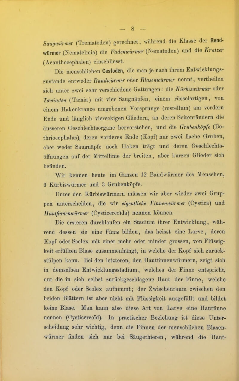 Saugwürmer (Trematoden) gerechnet, während die Klasse der Rund- würmer (Nematelmia) die Fadenwürmer (Nematoden) und die Kratzer (Acanthocephalen) einschliesst. Die menschlichen Cestoden, die man je nach ihrem Entwicklungs- zustande entweder Bandwürmer oder Blasenwürmer nennt, vertheilen sich unter zwei sehr verschiedene Gattungen: die Kürbiswürmer oder Tceniaden (Tmnia) mit vier Saugnäpfen, einem rüsselartigen, von einem Ilakenkranze umgebenen Vorsprunge (rostellum) am vordem Ende und länglich viereckigen Gliedern, an deren Seitenrändern die äusseren Geschlechtsorgane hervorstehen, und die Grubenköpfe (Bo- thriocephalus), deren vorderes Ende (Kopf) nur zwei flache Gruben, aber weder Saugnäpfe noch Haken trägt und deren Geschlechts- öffnungen auf der Mittellinie der breiten, aber kurzen Glieder sich befinden. Wir kennen heute im Ganzen 12 Bandwürmer des Menschen, 9 Kürbiswürmer und 3 Grubenköpfe. Unter den Kürbiswürmern müssen wir aber wieder zwei Grup- pen unterscheiden, die wir eigentliche Finnenwürmer (Cystica) und Hautfinnenwürmer (Cysticerco'ida) nennen können. Die ersteren durchlaufen ein Stadium ihrer Entwicklung, wäh- rend dessen sie eine Finne bilden, das heisst eine Larve, deren Kopf oder Scolex mit einer mehr oder minder grossen, von Flüssig- keit erfüllten Blase zusammenhängt, in welche der Kopf sich zurück- stülpen kann. Bei den letzteren, den Hautfinnenwürmern, zeigt sich in demselben Entwicklungsstadium, welches der Finne entspricht, nur die in sich selbst zurückgeschlagene Haut der Finne, welche den Kopf oder Scolex aufnimmt; der Zwischenraum zwischen den beiden Blättern ist aber nicht mit Flüssigkeit ausgefüllt und bildet keine Blase. Man kann also diese Art von Larve eine Hautfinne nennen (Cysticercoid). In practischer Beziehung ist diese Unter- scheidung sehr wichtig, denn die Finnen der menschlichen Blasen- würmer finden sich nur bei Säugethieren, während die Haut-