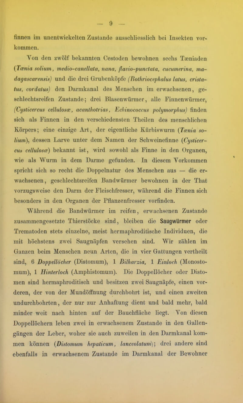 finnen im unentwickelten Zustande ausschliesslich bei Insekten Vor- kommen. Von den zwölf bekannten Cestoden bewohnen sechs Taeniaden (Taenia solium, medio-canellata, nana, ßavio-punctata, cucumerina, ma- dagascarensis) und die drei Grubenköpfe (Bothriocephalus latus, crista- tus, cordatus) den Darmkanal des Menschen im erwachsenen, ge- schlechtsreifen Zustande; drei Blasenwürmer, alle Finnenwürmer, (Cysticercus cellulosae, acanthotrias, Echinococcus polymorphus) finden sich als Finnen in den verschiedensten Theilcn des menschlichen Körpers; eine einzige Art, der eigentliche Kürbiswurm (Taenia so- lium), dessen Larve unter dem IS amen der Schweinefinne (Cysticer- cus cellulosae) bekannt ist, wird sowohl als Finne in den Organen, wie als AVurm in dem Darme gefunden. In diesem Vorkommen spricht sich so recht die Doppelnatur des Menschen aus — die er- wachsenen, geschlechtsreifen Bandwürmer bewohnen in der That vorzugsweise den Darm der Fleischfresser, während die Finnen sich besonders in den Organen der Pflanzenfresser vorfinden. Während die Bandwürmer im reifen, erwachsenen Zustande zusammengesetzte Thierstöcke sind, bleiben die Saugwiirmer oder Trematoden stets einzelne, meist hermaphroditische Individuen, die mit höchstens zwei Saugnäpfen versehen sind. Wir zählen im Ganzen beim Menschen neun Arten, die in vier Gattungen vertheilt sind, 6 Doppellöcher (Distomum), 1 Bilharzia, 1 Einloch (Monosto- mum), 1 Hinterloch (Amphistomum). Die Doppellöcher oder Disto- men sind hermaphroditisch und besitzen zwei Saugnäpfe, einen vor- deren, der von der Mundöffnung durchbohrt ist, und einen zweiten undurchbohrten, der nur zur Anhaftung dient und bald mehr, bald minder weit nach hinten auf der Bauchfläche liegt. Von diesen Doppellöchern leben zwei in erwachsenem Zustande in den Gallen- gängen der Leber, woher sie auch zuweilen in den Darmkanal kom- men können (Distomum hepaticum, lanccolalum)] drei andere sind ebenfalls in erwachsenem Zustande im Darmkanal der Bewohner