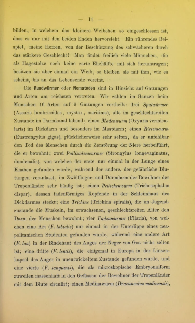 bilden, in welchem das kleinere Weibchen so eingeschlossen ist, dass es nur mit den beiden Enden hervorsieht. Ein rührendes Bei- spiel, meine Herren, von der Bcschützung des schwächeren durch das stärkere Geschlecht! Man findet freilich viele Männchen, die als Hagestolze noch keine zarte Ehehälfte mit sich herumtragen; besitzen sie aber einmal ein Weib, so bleiben sie mit ihm, wie es scheint, bis an das Lebensende vereint. Die Rundwürmer oder Nematoden sind in Hinsicht auf Gattungen und Arten am reichsten vertreten. Wir zählen im Ganzen beim Menschen 16 Arten auf 9 Gattungen vertheilt: drei Spulwürmer (Ascaris lumbricoides, mystax, maritima), alle im geschlechtsreifen Zustande im Darmkanal lebend; einen Madenwurm (Oxyuris vermicu- laris) im Dickdarm und besonders im Mastdarm; einen Riese?iwurm (Eustrongylus gigas), glücklicherweise sehr selten, da er unfehlbar den Tod des Menschen durch die Zerstörung der Niere herbeiführt, die er bewohnt; zwei Pallisadenwürmer (Strongylus longevaginatus, duodenalis), von welchen der erste nur einmal in der Lunge eines Knaben gefunden wurde, während der andere, der gefährliche Blu- tungen veranlasst, im Zwölffinger- und Dünndarm der Bewohner der Tropenländer sehr häufig ist; einen Peitschenwurm (Trichoceplialus dispar), dessen fadenförmiges Kopfende in der Schleimhaut des Dickdarmes steckt; eine Trichine (Tricliina spiralis), die im Jugend- zustande die Muskeln, im erwachsenen, geschlechtsreifen Alter den Darm des Menschen bewohnt; vier Fadenwürmer (Filaria), von wel- chen eine Art (F. labialis) nur einmal in der Unterlippe eines nea- politanischen Studenten gefunden wurde, während eine andere Art (F. loa) in der Bindehaut des Auges der Neger von Goa nicht selten ist; eine dritte (F. lentis), die einigemal in Europa in der Linsen- kapscl des Auges in unentwickeltem Zustande gefunden wurde, und eine vierte (F. sanguinis), die als mikroskopische Embryonalform zuweilen massenhaft in den Gefässen der Bewohner der Tropenländer mit dem Blute circulirt; einen Medinawurm (Dracunculus medinensis),