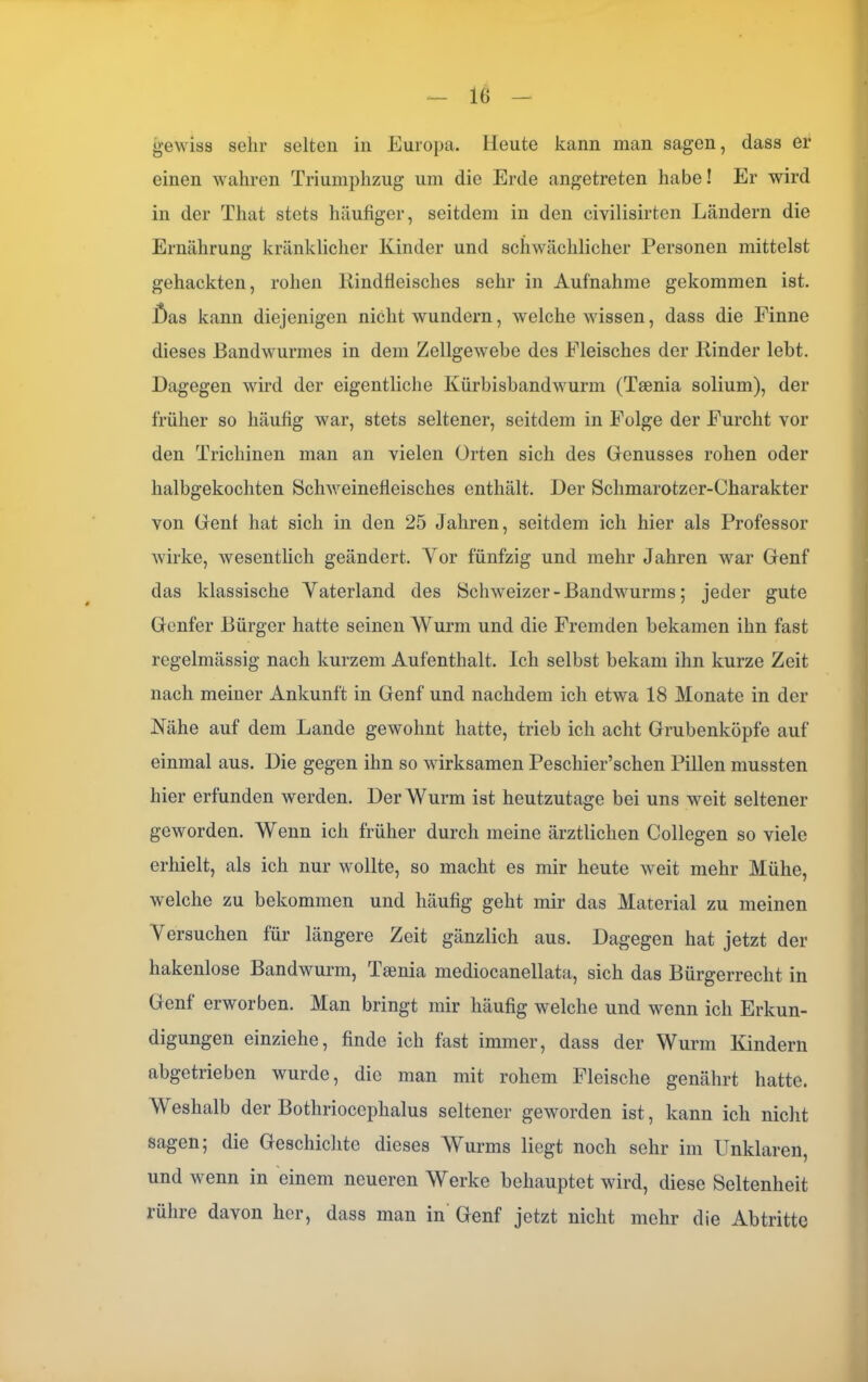 IG gewiss sehr selten in Europa. Heute kann man sagen, dass er einen wahren Triumphzug um die Erde angetreten habe! Er wird in der That stets häufiger, seitdem in den civilisirten Ländern die Ernährung kränklicher Kinder und schwächlicher Personen mittelst gehackten, rohen Rindfleisches sehr in Aufnahme gekommen ist. £)as kann diejenigen nicht wundern, welche wissen, dass die Finne dieses Bandwurmes in dem Zellgewebe des Fleisches der Rinder lebt. Dagegen wird der eigentliche Kürbisbandwurm (Tsenia solium), der früher so häufig war, stets seltener, seitdem in Folge der Furcht vor den Trichinen man an vielen Orten sich des Genusses rohen oder halbgekochten Schweinefleisches enthält. Der Schmarotzer-Charakter von Gent hat sich in den 25 Jahren, seitdem ich hier als Professor wirke, wesentlich geändert. Vor fünfzig und mehr Jahren war Genf das klassische Vaterland des Schweizer - Bandwurms; jeder gute Genfer Bürger hatte seinen Wurm und die Fremden bekamen ihn fast regelmässig nach kurzem Aufenthalt. Ich selbst bekam ihn kurze Zeit nach meiner Ankunft in Genf und nachdem ich etwa 18 Monate in der Nähe auf dem Lande gewohnt hatte, trieb ich acht Grubenköpfe auf einmal aus. Die gegen ihn so wirksamen Peschier’schen Pillen mussten hier erfunden werden. Der Wurm ist heutzutage bei uns weit seltener geworden. Wenn ich früher durch meine ärztlichen Collegen so viele erhielt, als ich nur wollte, so macht es mir heute weit mehr Mühe, welche zu bekommen und häufig geht mir das Material zu meinen Versuchen für längere Zeit gänzlich aus. Dagegen hat jetzt der hakenlose Bandwurm, Tsenia mediocanellata, sich das Bürgerrecht in Genf erworben. Man bringt mir häufig welche und wenn ich Erkun- digungen einziehe, finde ich fast immer, dass der Wurm Kindern abgetrieben wurde, die man mit rohem Fleische genährt hatte. V eshalb der Bothrioceplialus seltener geworden ist, kann ich nicht sagen; die Geschichte dieses Wurms liegt noch sehr im Unklaren, und wenn in einem neueren Werke behauptet wird, diese Seltenheit lülue davon her, dass man in Genf jetzt nicht mehr die Abtritte