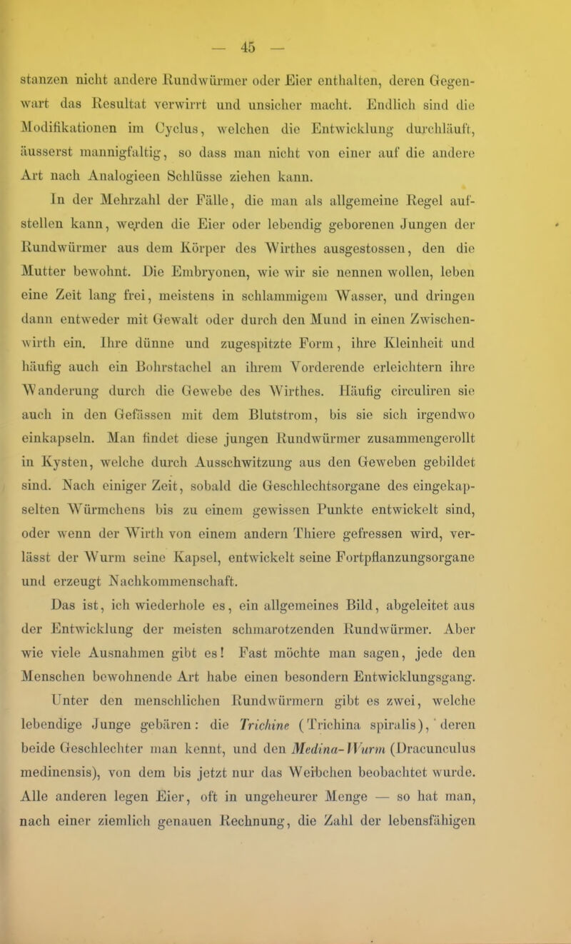 stanzen nicht andere Rundwürmer oder Eier enthalten, deren Gegen- wart das Resultat verwirrt und unsicher macht. Endlich sind die Modifikationen im Cyclus, welchen die Entwicklung durchläuft, äusserst mannigfaltig, so dass man nicht von einer auf die andere Art nach Analogieen Schlüsse ziehen kann. ln der Mehrzahl der Fälle, die man als allgemeine Regel auf- stellen kann, werden die Eier oder lebendig geborenen jungen der Rundwürmer aus dem Körper des Wirthes ausgestossen, den die Mutter bewohnt. Eie Embryonen, wie wir sie nennen wollen, leben eine Zeit lang frei, meistens in schlammigem Wasser, und dringen dann entweder mit Gewalt oder durch den Mund in einen Zwischen- wirth ein. Ihre dünne und zugespitzte Form, ihre Kleinheit und häufig auch ein Bohrstachel an ihrem Vorderende erleichtern ihre Wanderung durch die Gewrebe des Wirthes. Häufig circuliren sie auch in den Gefässcn mit dem Blutstrom, bis sie sich irgendwo einkapseln. Man findet diese jungen Rundwürmer zusammengerollt in Kysten, welche durch Ausschwitzung aus den Geweben gebildet sind. Nach einiger Zeit, sobald die Geschlechtsorgane des eingekap- selten Würmchens bis zu einem gewissen Punkte entwickelt sind, oder wenn der Wirth von einem andern Thiere gefressen wird, ver- lässt der Wurm seine Kapsel, entwickelt seine Fortpflanzungsorgane und erzeugt Nachkommenschaft. Das ist, ich wiederhole es, ein allgemeines Bild, abgeleitet aus der Entwicklung der meisten schmarotzenden Rundwürmer. Aber wie viele Ausnahmen gibt es! Fast möchte man sagen, jede den Menschen bewohnende Art habe einen besondern Entwicklungsgang. Unter den menschlichen Rundwürmern gibt es zwei, welche lebendige Junge gebären: die Trichine (Trichina spiralis),' deren beide Geschlechter man kennt, und den Medina-Wurm (Uracunculus medinensis), von dem bis jetzt nur das Weibchen beobachtet wurde. Alle anderen legen Eier, oft in ungeheurer Menge — so hat man, nach einer ziemlich genauen Rechnung, die Zahl der lebensfähigen