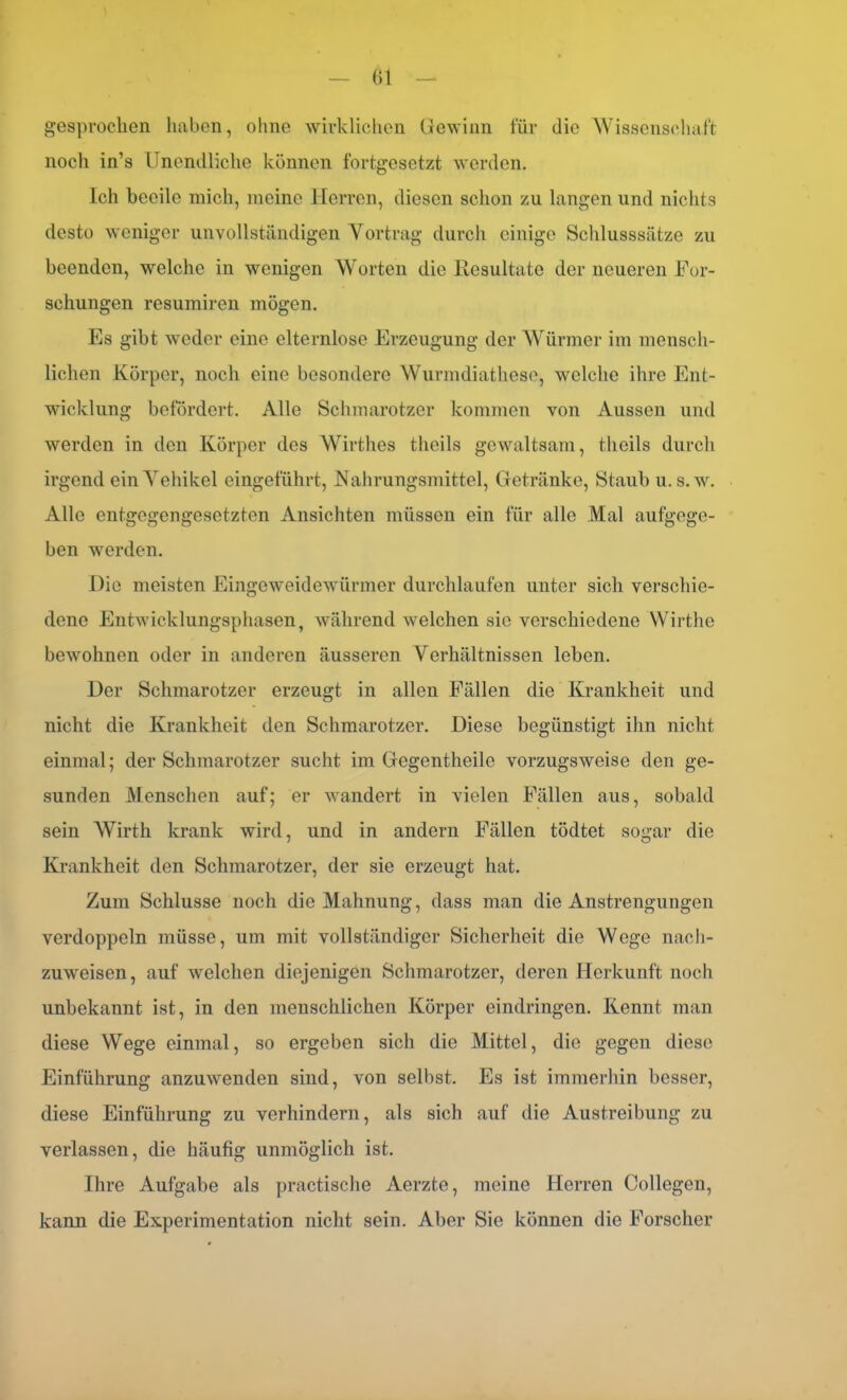 ()1 gesprochen haben, ohne wirklichen Gewinn für die Wissenschaft noch in’s Unendliche können fortgesetzt worden. Ich beeile mich, meine Herren, diesen schon zu langen und nichts desto weniger unvollständigen Yortrag durch einige Schlusssätze zu beenden, welche in wenigen Worten die Resultate der neueren For- schungen resumiren mögen. Es gibt weder eine elternlose Erzeugung der Würmer im mensch- lichen Körper, noch eine besondere Wurmdiathese, welche ihre Ent- wicklung befördert. Alle Schmarotzer kommen von Aussen und werden in den Körper des Wirthes tlieils gewaltsam, theils durch irgend ein Yehikel eingeführt, Nahrungsmittel, Getränke, Staub u. s.w. Alle entgegengesetzten Ansichten müssen ein für alle Mal aufgege- ben werden. Die meisten Eingeweidewürmer durchlaufen unter sich verschie- dene Entwicklungsphasen, während welchen sie verschiedene Wirthe bewohnen oder in anderen äusseren Verhältnissen leben. Der Schmarotzer erzeugt in allen Fällen die Krankheit und nicht die Krankheit den Schmarotzer. Diese begünstigt ihn nicht einmal; der Schmarotzer sucht im Gegentheile vorzugsweise den ge- sunden Menschen auf; er wandert in vielen Fällen aus, sobald sein Wirth krank wird, und in andern Fällen tödtet sogar die Krankheit den Schmarotzer, der sie erzeugt hat. Zum Schlüsse noch die Mahnung, dass man die Anstrengungen verdoppeln müsse, um mit vollständiger Sicherheit die Wege nach- zuweisen, auf welchen diejenigen Schmarotzer, deren Herkunft noch unbekannt ist, in den menschlichen Körper eindringen. Kennt man diese Wege einmal, so ergeben sich die Mittel, die gegen diese Einführung anzuwenden sind, von selbst. Es ist immerhin besser, diese Einführung zu verhindern, als sich auf die Austreibung zu verlassen, die häufig unmöglich ist. Ihre Aufgabe als practische Aerzte, meine Herren Collegen, kann die Experimentation nicht sein. Aber Sie können die Forscher