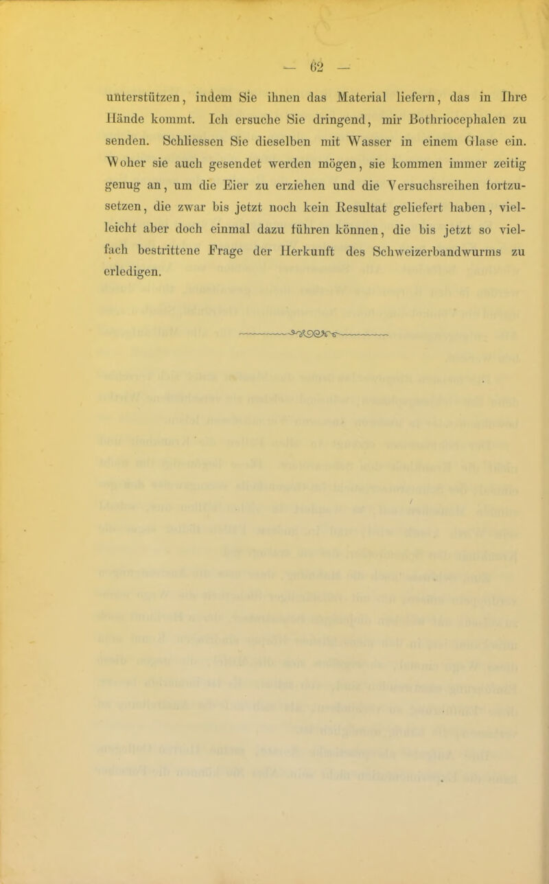 unterstützen, indem Sie ihnen das Material liefern, das in Ihre Hände kommt. Ich ersuche Sie dringend, mir ßothriocephalen zu senden. Schliessen Sie dieselben mit Wasser in einem Glase ein. olier sie auch gesendet werden mögen, sie kommen immer zeitig genug an, um die Eier zu erziehen und die Versuchsreihen fortzu- setzen, die zwar bis jetzt noch kein Resultat geliefert haben, viel- leicht aber doch einmal dazu führen können, die bis jetzt so viel- fach bestrittene Frage der Herkunft des Schweizerbandwurms zu erledigen.