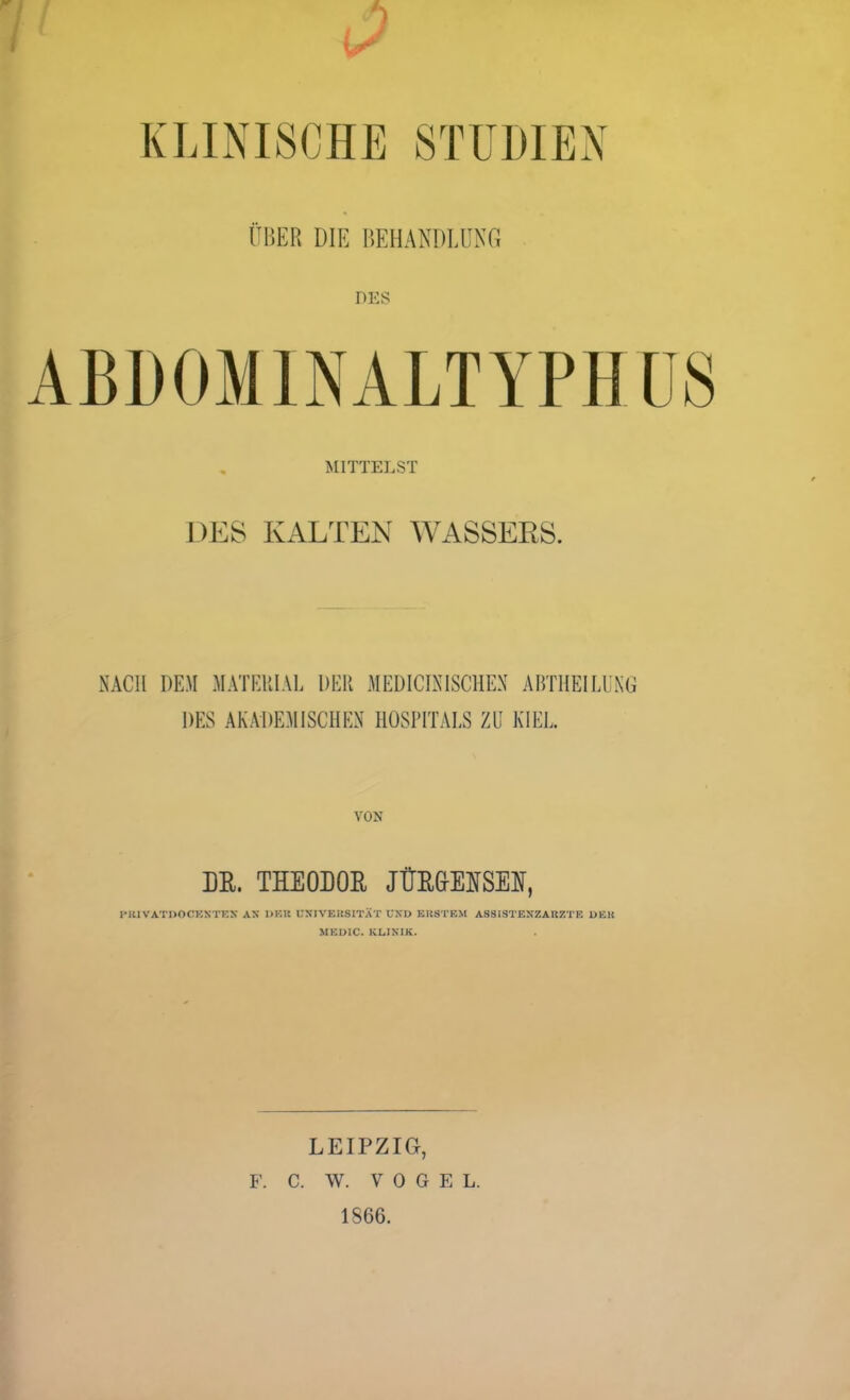 KLINISCHE STUDIEN ÜBER DIE I’.EI1ANDLUNG DES MITTELST DES KALTEN WASSERS. NACH DEM MATERIAL DER MEDICIAISCHEX ABTHEILUNG DES AKADEMISCHEN HOSPITALS ZU KIEL VON HR. THEODOR JÜRGENSEH, HitlVATDOCKNTEX AX DKU UXIVEUSITÄT UXD EUSTEM ASSISTEXZAUZT?: DEK MEÜIC. KLINIK. LEIPZIG, F. C. W. V 0 G E L. 1866.