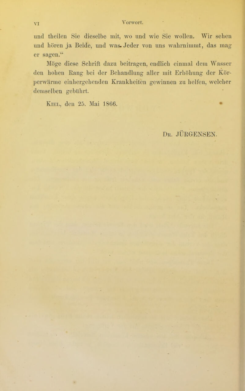und theileii Sie dieselbe mit, wo und wie Sie wollen. Wir sehen und hören Ja Beide, und was. Jeder von uns wahrnimmt, das mag- er sagen.“ Möge diese Schrift dazu beitragen, endlich einmal dem Wasser den hohen Kang bei der Behandlung aller mit Erhöhung der Kör- perwärme einhergehendeu Krankheiten gewinnen zu helfen, welcher demselben gebührt. Kiel, den 25. Mai 1866. • Dk. .JÜRGENSEN.