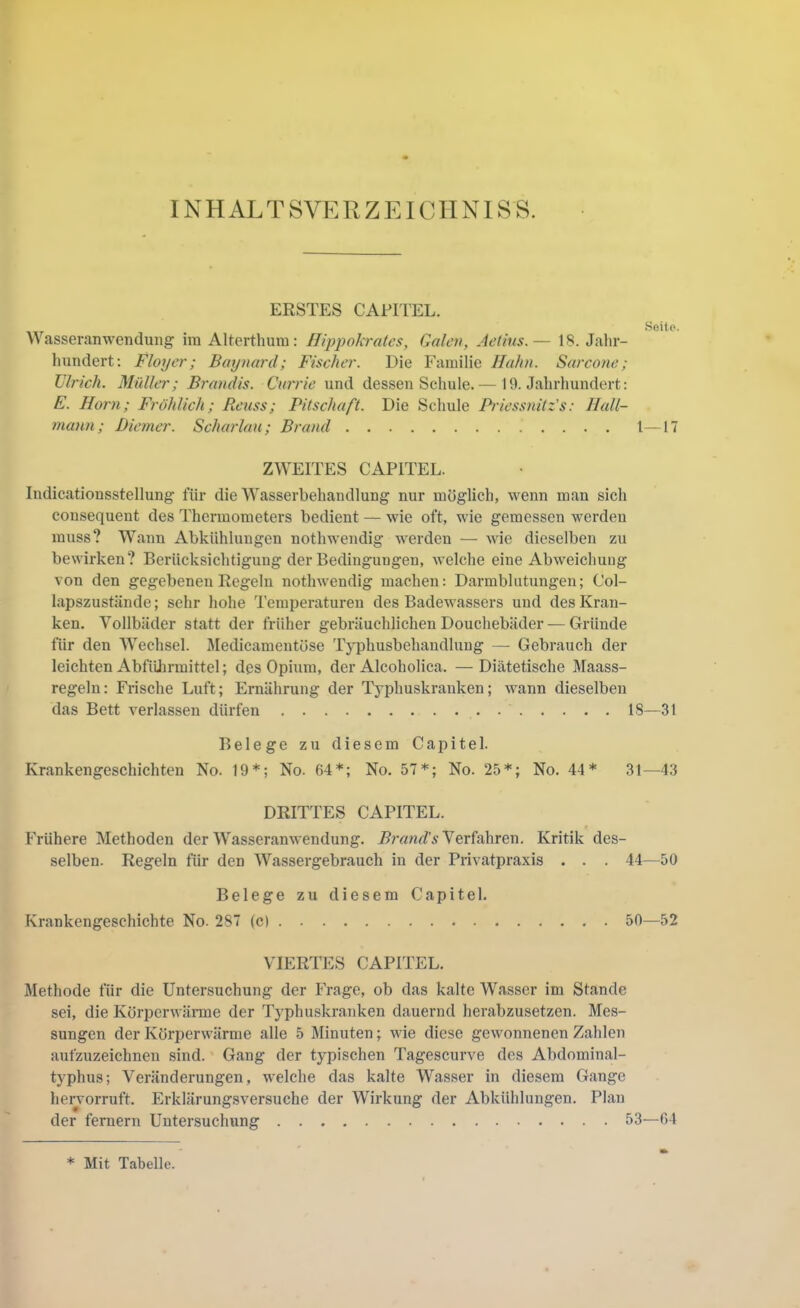 INHALTSVERZEICIINISS. ERSTES CAFITEL. SgÜp. n asseranwenduiig' im Alterthum: Hippokrates, Galen, Jet ins.— 18. Jahr- hundert; Floyer; Baynard; Fischer. Die Familie Hahn. Sarcone ; Ulrich. Müller; Brandis. Cnrrie und dessen Schule.— 19. Jahrhundert: E. Horn; Fröhlich; Reuss; Pitschaft. Die Schule Priessnitz's: llall- mann; Biemer. Scharlau; Brand 1—17 ZWEITES CAPITEL. Indicationsstellung für die Wasserbehandlung nur möglich, wenn man sich consequent des Thermometers bedient — wie oft, wie gemessen werden muss? Wann Abkühlungen nothwendig w'erden — wie dieselben zu bewirken? Berücksichtigung der Bedingungen, welche eine Abweichung von den gegebenen Regeln nothwendig machen: Darmblutungen; Col- lapszustände; sehr hohe Temperaturen des Badewassers uud des Kran- ken. Vollbäder statt der früher gebräuchlichen Douchebäder — Gründe für den Wechsel. Medicamentöse Typhusbehandlung — Gebrauch der leichten AbfiUirmittel; des Opium, der Alcoholica. —Diätetische Maass- regeln; Frische Luft; Ernährung der Typhuskranken; wann dieselben das Bett verlassen dürfen 18—31 Belege zu diesem Capitel. Krankengeschichten No. 19*; No. 64*; No. 57*; No. 25*; No. 44* 31—43 DRITTES CAPITEL. Frühere Methoden der Wasseranwendung. Verfahren. Kritik des- selben. Regeln für den Wassergebrauch in der Privatpraxis . . . 44—50 Belege zu diesem Capitel. Krankengeschichte No. 287 (c) 50—52 VIERTES CAPITEL. Methode für die Untersuchung der ITage, ob das kalte Wasser im Stande sei, die Körperwärme der Typhuskranken dauernd herabzusetzen. Mes- sungen der Körperwärme alle 5 Minuten; wie diese gewonnenen Zahlen aufzuzeichnen sind. Gang der typischen Tagescurve des Abdominal- typhus; Veränderungen, welche das kalte Wasser in diesem Gange hervorruft. Erklärungsversuche der Wirkung der Abkühlungen. Plan der fernem Untersuchung 53—64 * Mit Tabelle.
