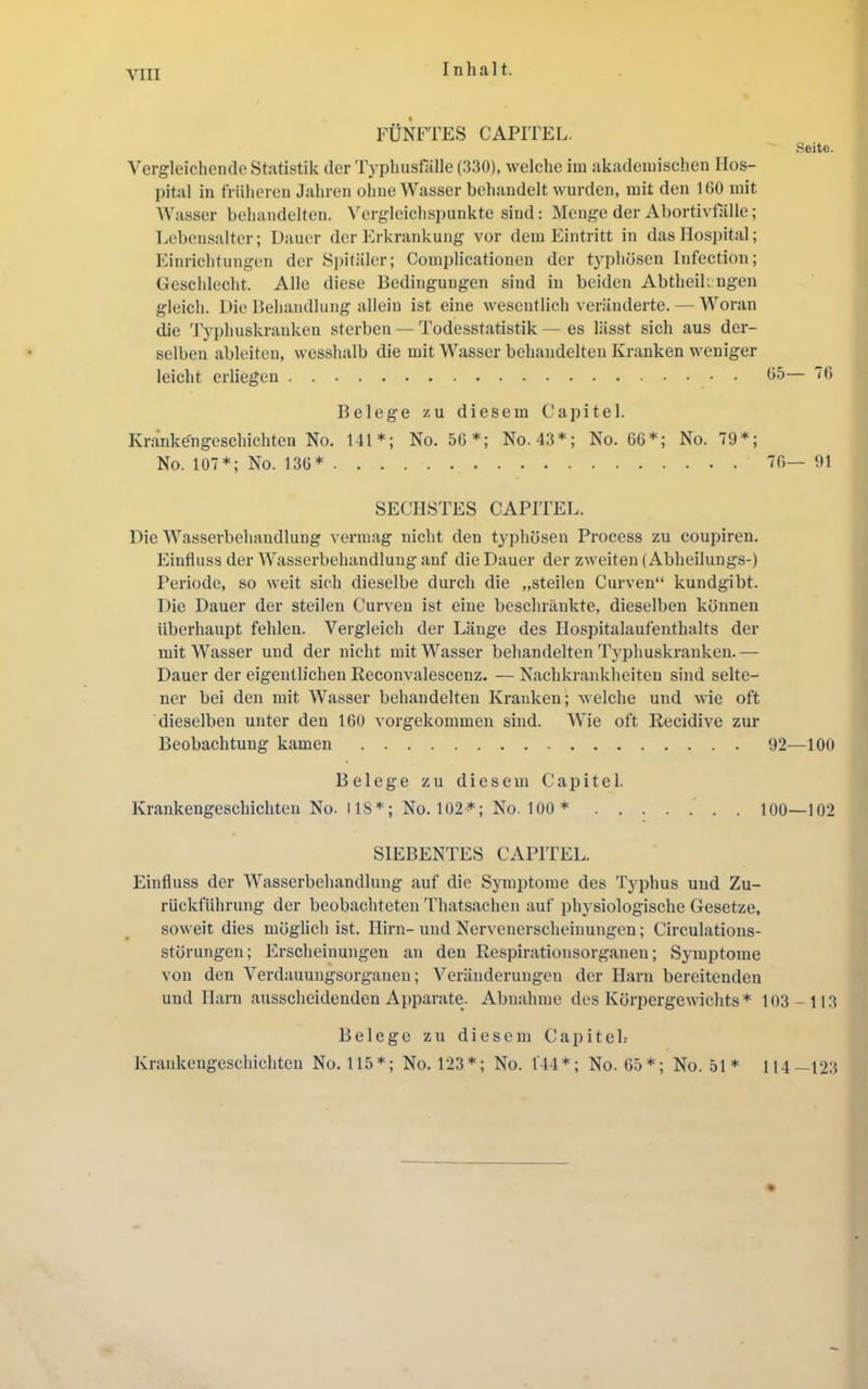 Inhal t. FÜNFTES CAPITEL. Seite. Vergleichende Statistik der lYphustalle (330), welche iiu akademischen Hos- pital in früheren Jahren ohne Wasser behandelt wurden, mit den 160 mit Wasser behandelten. Vergleichspunkte sind; Menge der Abortivfälle; Lebensalter; Dauer der Erkrankung vor dem Eintritt in das Hospital; Einrichtungen der Siiitäler; Comidicatiouen der tyi)hösen Infection; Geschlecht. Alle diese Bedingungen sind in beiden Abtheikngen gleich. Die Behandlung allein ist eine wesentlich veränderte. — Woran die 'lyphuskranken sterben — Todesstatistik — es lässt sich aus der- selben ableiteu, wesshalb die mit Wasser behandelten Kranken weniger leicht erliegen 05— 76 Belege zu diesem Capitel. Krankengeschichten No. 141*; No. 50*; No. 43*; No. 66*; No. 79*; No. 107*; No. 136* 76— 91 SECHSTES CAPITEL. Die Wasserbehandlung vermag nicht den t3q)hösen Process zu coupiren. Einfluss der Wasserbehandlung anf die Dauer der zweiten (Abheilungs-) Periode, so weit sich dieselbe durch die „steilen Curven“ kundgibt. Die Dauer der steilen Curven ist eine beschränkte, dieselben können überhaupt fehlen. Vergleich der Länge des Hospitalaufenthalts der mit Wasser und der nicht mit Wasser behandelten T}'phuskranken.— Dauer der eigentlichen Reconvalescenz. — Nachkrankheiten sind selte- ner bei den mit Wasser behandelten Kranken; welche und wie oft dieselben unter den 160 vorgekommen sind. Wie oft Recidive zur Beobachtung kamen 92—100 Belege zu diesem Capitel. Krankengeschichten No. US*; No. 102'*; No. 100 * 100—102 SIEBENTES CAPITEL. Einfluss der Wasserbehandlung auf die Symptome des Typhus und Zu- rückführung der beobachteten Thatsachen auf physiologische Gesetze, soweit dies möglich ist. Hirn-und Nervenerscheinungen; Circulations- störungen; Erscheinungen an den Respirationsorganen; Symptome von den Verdauungsorgauen; Veränderungen der Harn bereitenden und Harn ausscheidenden Apparate. Abnahme des Körpergewichts* 103-113 Belege zu diesem Capiteh Krankengeschichten No. 115*; No. 123*; No. 1'44*; No. 65*; No. 51* 114—123 %