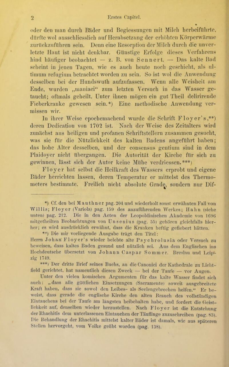 oder den innn durch Rüder und Begiessnngen mit Milcli herheifülirte, dürfte wol aiisscliliesslich auf Ilerabset/ung der erhöhten Körperwärme ziirückznführen sein. Denn eine Resorption der i\lil(‘h durcli die unver- letzte Haut ist nicht denkbar. Günstige Erfolge dieses Verfahrens bind häutiger beobachtet — z. R. von Sennert. — Das kalte Rad scheint in jenen Tagen, wie es auch heute noch geschieht, als ul- timum refugiiim betrachtet worden zu sein. So ist wol die Anwendung desselben bei der Hundswuth aufzufassen. Wenn alle Weisheit am Ende, wurden ,,maniaci“ zum letzten Versuch in das Wasser ge- taucht; oftmals geheilt. Unter ihnen mögen ein gut Theil delirirende Fieberkranke gewesen sein.*) Eine methodische Anwendung ver- missen wir. ]n ihrer Weise epochemachend wurde die Schrift Floyer’s,**) deren Dedication von 1702 ist. Nach der Weise des Zeitalters wird zunächst aus heiligen und profanen Schriftstellern zusammen gesucht, was sie für die Nützlichkeit des kalten Badens angeführt haben; das hohe Alter desselben, und der consensus gentium sind in dem riaidoyer nicht übergangen. Die Autorität der Kirche für sich zu gewinnen, lässt sich der Autor keine Mühe verdriessen. ***j Floyer hat selbst die Heilkraft des Wassers erprobt und eigene Räder herrichten lassen, deren Temperatur er mittelst des Thermo- meters bestimmte. Freilich nicht absolute Grade, sondern nur Dif- *) Cf. den bei Mauthner pag. 204 und wiederholt sonst erwähnten Fall von Willis; Floyer (Variola) pag. 159 des anzuführenden Werkes; Hahn (siehe unten) pag. 212. Die in den Acten der Leopoldinischen Akademie von 1696 mitgetheilten Beobachtungen von Unsenius (pag. 55) gehören gleichfalls hier- her; es wird ausdrücklich erwähnt, dass die Kranken heftig gefiebert hätten. **) Die mir vorliegende Ausgabe trägt den Titel: Herrn Johan Floyer’s wieder belebte alte Psychrolusia oder Versuch zu beweisen, dass kaltes Baden gesund und nützlich sei. Aus dem Englischen ins Hochdeutsche übersetzt von Johann Caspar Sommer. Breslau und Leip- zig 1749. ***) Der dritte Brief seines Buchs, an die Canonici der Kathedrale zu Licht- field gerichtet, hat namentlich diesen Zweck — bei der ü'anfe — vor Augen. Unter den vielen komischen Argumenten für das kalte Wasser findet sich auch: „dass alle göttlichen Einsetzungen (Sacramente) soweit ausgebreitete Kraft haben, dass sie sowol den Leibes- als Seelengebrechen helfen.“ Er be- weist, dass gerade die englische Kirche den alten Brauch des vollständigen ]‘äntauchens bei der Taufe am längsten beibehalten habe, und fordert die Ceist- lichkeit auf, denselben wieder herzustellen. Nach Floyer ist die Entstehung der Rhachitis dem unterlassenen Eintauchen der Täuflinge znzuschreiben (pag. 83). 1 )ie Behandlung der Rhachitis mittelst kalter Bäder ist damals, wie aus späteren Stellen hervorgeht, vom Volke geübt worden (pag. 138).