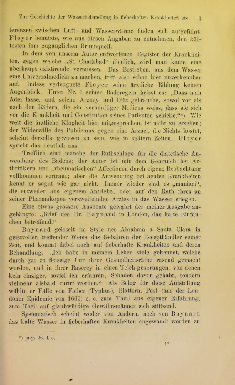 fereiizcn zwischen Luft- und Wasserwännc finden sieh anfgefiilirt Floyer benutzte, wie aus diesen Angaben zu entnehmen, den käl- testen ihm zugäng-lichen Brunnquell. In dem von unsenii Autor entworfenen Kegister der Krankliei- ten, gegen welclie „St. Cliadsbad“ dienlich, wird man kaum eine iiberhaui)t existirende vermissen. Das Bestreben, aus dem AVasser eine Universalmedicin zu machen, tritt also schon hier unverkennbar auf. Indess verleugnete Floyer seine ärztliche Bildung keinen Augenblick. Unter Nr. 1 seiner Baderegeln heisst cs: „Dass man Ader lasse, und solche Arzney und Diät gebrauche, sowol vor als nach den Bädern, die ein vernünftiger Aledicus weiss, dass sie sieh vor die Krankheit und Constitution seines Patienten schicke.“*) Wie weit diö ärztliche Klugheit hier mitgesprochen, ist nicht zu ersehen; der Widerwille des Publicums gegen eine Arznei, die Nichts kostet, scheint derselbe gewesen zu sein, wie in spätem Zeiten. Floyer spricht das deutlich aus. Trcfi'lich sind manche der Batlischläge für die diätetische An- wendung des Badens; der Autor ist mit dem Gebrauch bei Ar- thritikern und „rheumatischen“ Affectionen durch eigene Beobachtung vollkommen vertraut; aber die Anwendung bei acuten Krankheiten kennt er sogut wie gar nicht. Immer wieder sind es „maniaci“, die entweder aus eigenem Antriebe, oder auf den Kath ihres an seiner Pharmakopoe verzweifelnden Arztes in das Wasser stiegen. Eine etwas grössere Ausbeute gewährt der meiner Ausgabe au- gebängte: „Brief des Dr. Baynard in London, das kalte Eintau- chen betreffend.“ Baynard geisselt im Style des Abraham a Santa Clara in geistvoller, treffender Weise das Gebahren der Recepthändler seiner Zeit, und kommt dabei auch auf fieberhafte Krankheiten und deren Behandlung. „Ich habe in meinem Leben viele gekennet, welche durch gar zu fleissige Cur ihrer Gesundheitsräthe rasend gemacht worden, und in ihrer Kaserey in einen Teich gesprungen, von denen kein einziger, soviel ich erfahren, Schaden davon gehabt, sondern vielmehr alsbald curirt worden.“ Als Beleg für diese Aufstellung wählte er Fälle von Fieber (Typhus), Blattern, Pest (aus der Lon- doner Epidemie von 1665) e. c. zum Theil aus eigener Erfahrung, zum Theil auf glaubwürdige Gewährsmänner sich stützend. Systematisch scheint weder von Andern, noch von Baynard das kalte Wasser in fieberhaften Krankheiten angewandt worden zu *) pag. 26. 1. c. 1*