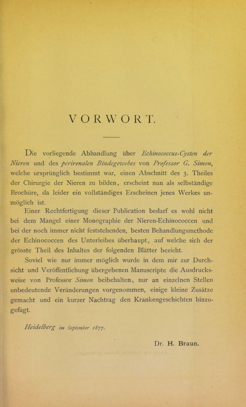 VOR W O R T. Die vorliegende Abhandlung über Echinococcus-Cysten der Nieren und des perirenalen Bindegexvebes von Professor G. Simon, welche ursprünglich bestimmt war, einen Abschnitt des 3. Theiles der Chirurgie der Nieren zu bilden, erscheint nun als selbständige Brochiire, da leider ein vollständiges Erscheinen jenes Werkes un- möglich ist. Einer Rechtfertigung dieser Publication bedarf es wohl nicht bei dem Mangel einer Monographie der Nieren-Echinococcen und bei der noch immer nicht feststehenden, besten Behandlungsmethode der Echinococcen des Unterleibes überhaupt, auf welche sich der grösste Theil des Inhaltes der folgenden Blätter bezieht. Soviel wie nur immer möglich wurde in dem mir zur Durch- sicht und Veröffentlichung übergebenen Manuscripte die Ausdrucks- weise von Professor Simon beibehalten, nur an einzelnen Stellen unbedeutende Veränderungen vorgenommen, einige kleine Zusätze gemacht und ein kurzer Nachtrag den Krankengeschichten hinzu- gefügt. Heidelberg im September 1877. Dr. H. Braun.