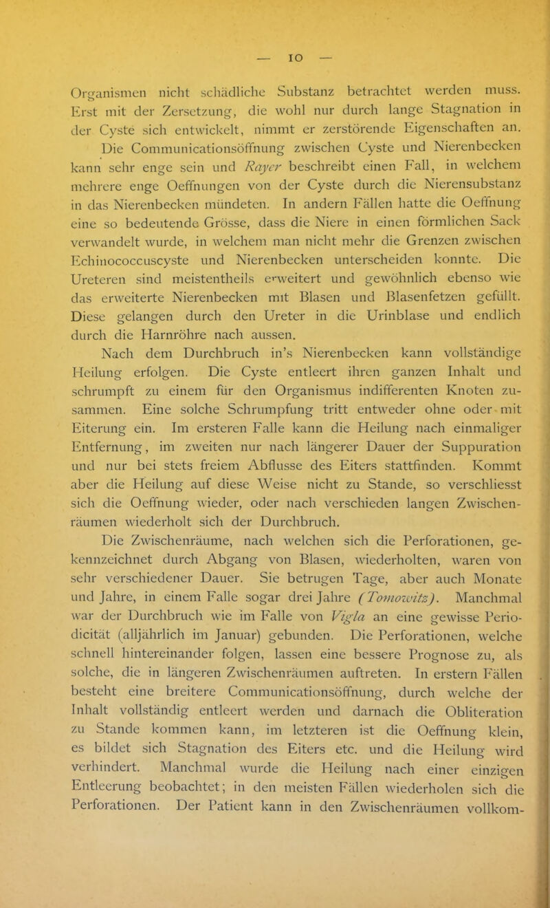 IO Organismen nicht schädliche Substanz betrachtet werden muss. Erst mit der Zersetzung, die wohl nur durch lange Stagnation in der Cyste sich entwickelt, nimmt er zerstörende Eigenschaften an. Die Communicationsöffnung zwischen Cyste und Nierenbecken kann sehr enge sein und Rayer beschreibt einen Fall, in welchem mehrere enge Oefifnungen von der Cyste durch die Nierensubstanz in das Nierenbecken mündeten. In andern Fällen hatte die Oeffnung eine so bedeutende Grösse, dass die Niere in einen förmlichen Sack verwandelt wurde, in welchem man nicht mehr die Grenzen zwischen Echinococcuscyste und Nierenbecken unterscheiden konnte. Die Ureteren sind meistentheils erweitert und gewöhnlich ebenso wie das erweiterte Nierenbecken mit Blasen und Blasenfetzen gefüllt. Diese gelangen durch den Ureter in die Urinblase und endlich durch die Harnröhre nach aussen. Nach dem Durchbruch in’s Nierenbecken kann vollständige Heilung erfolgen. Die Cyste entleert ihren ganzen Inhalt und schrumpft zu einem für den Organismus indifferenten Knoten zu- sammen. Eine solche Schrumpfung tritt entweder ohne oder mit Eiterung ein. Im ersteren Falle kann die Heilung nach einmaliger Entfernung, im zweiten nur nach längerer Dauer der Suppuration und nur bei stets freiem Abflüsse des Eiters stattfinden. Kommt aber die Heilung auf diese Weise nicht zu Stande, so verschliesst sich die Oeffnung wieder, oder nach verschieden langen Zwischen- räumen wiederholt sich der Durchbruch. Die Zwischenräume, nach welchen sich die Perforationen, ge- kennzeichnet durch Abgang von Blasen, wiederholten, waren von sehr verschiedener Dauer. Sie betrugen Tage, aber auch Monate und Jahre, in einem Falle sogar drei Jahre (TomowitzJ. Manchmal war der Durchbruch wie im Falle von Vigla an eine gewisse Perio- clicität (alljährlich im Januar) gebunden. Die Perforationen, welche schnell hintereinander folgen, lassen eine bessere Prognose zu, als solche, die in längeren Zwischenräumen auftreten. In erstem Fällen besteht eine breitere Communicationsöffnung, durch welche der Inhalt vollständig entleert werden und darnach die Obliteration zu Stande kommen kann, im letzteren ist die Oeffnung klein, es bildet sich Stagnation des Eiters etc. und die Heilung wird verhindert. Manchmal wurde die Heilung nach einer einzigen Entleerung beobachtet; in den meisten Fällen wiederholen sich die Perforationen. Der Patient kann in den Zwischenräumen vollkom-