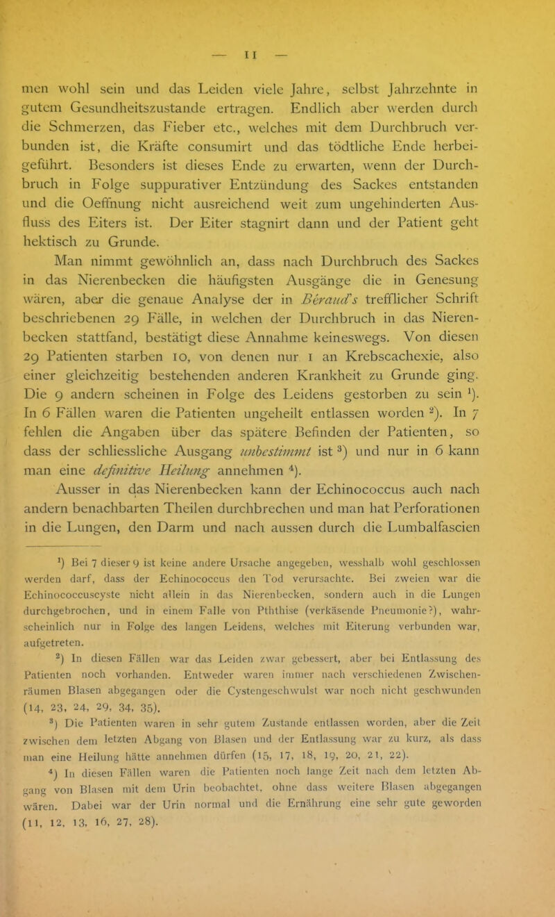 men wohl sein und das Leiden viele Jahre, selbst Jahrzehnte in gutem Gesundheitszustände ertragen. Endlich aber werden durch die Schmerzen, das Fieber etc., welches mit dem Durchbruch ver- bunden ist, die Kräfte consumirt und das tödtliche Ende herbei- geführt. Besonders ist dieses Ende zu erwarten, wenn der Durch- bruch in Folge suppurativer Entzündung des Sackes entstanden und die Oeffnung nicht ausreichend weit zum ungehinderten Aus- fluss des Eiters ist. Der Eiter stagnirt dann und der Patient geht hektisch zu Grunde. Man nimmt gewöhnlich an, dass nach Durchbruch des Sackes in das Nierenbecken die häufigsten Ausgänge die in Genesung wären, aber die genaue Analyse der in Beraud's trefflicher Schrift beschriebenen 29 Fälle, in welchen der Durchbruch in das Nieren- becken stattfand, bestätigt diese Annahme keineswegs. Von diesen 29 Patienten starben 10, von denen nur 1 an Krebscachexie, also einer gleichzeitig bestehenden anderen Krankheit zu Grunde ging. Die 9 andern scheinen in Folge des Leidens gestorben zu sein J). In 6 Fällen waren die Patienten ungeheilt entlassen worden 2). In 7 fehlen die Angaben über das spätere Befinden der Patienten, so dass der schliessliche Ausgang unbestimmt ist3) und nur in 6 kann man eine definitive Heilung annehmen 4). Ausser in das Nierenbecken kann der Echinococcus auch nach andern benachbarten Theilen durchbrechen und man hat Perforationen in die Lungen, den Darm und nach aussen durch die Lumbalfascien fl Bei 7 dieser 9 ist keine andere Ursache angegeben, vvesshalb wohl geschlossen werden darf, dass der Echinococcus den Tod verursachte. Bei zweien war die Echinococcuscyste nicht allein in das Nierenbecken, sondern auch in die Lungen durchgebrochen, und in einem Falle von Pththise (verkäsende Pneumonie?), wahr- scheinlich nur in Folge des langen Leidens, welches mit Eiterung verbunden war, aufgetreten. 2) In diesen Fällen war das Leiden zwar gebessert, aber bei Entlassung des Patienten noch vorhanden. Entweder waren immer nach verschiedenen Zwischen- räumen Blasen abgegangen oder die Cystengeschwulst war noch nicht geschwunden (14, 23, 24, 29, 34. 35). 3) Die Patienten waren in sehr gutem Zustande entlassen worden, aber die Zeit zwischen dem letzten Abgang von Blasen und der Entlassung war zu kurz, als dass man eine Heilung hätte annehmen dürfen (15, 17, l&, 19, 20, 21, 22). 4) In diesen Fällen waren die Patienten noch lange Zeit nach dem letzten Ab- gang von Blasen mit dem Urin beobachtet, ohne dass weitere Blasen abgegangen wären. Dabei war der Urin normal und die Ernährung eine sehr gute geworden