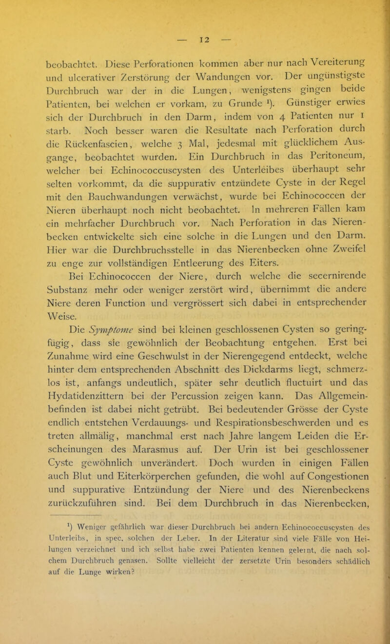 beobachtet. Diese Perforationen kommen aber nur nach Vereiterung und ulcerativer Zerstörung der Wandungen vor. Der ungünstigste Durchbruch war der in die Lungen, wenigstens gingen beide Patienten, bei welchen er vorkam, zu Grunde *). Günstiger erwies sicli der Durchbruch in den Darm, indem von 4 Patienten nur 1 starb. Noch besser waren die Resultate nach Perforation durch die Rückenfascien, welche 3 Mal, jedesmal mit glücklichem Aus- gange, beobachtet wurden. Ein Durchbruch in das Peritoneum, welcher bei Echinococcuscysten des Unterleibes überhaupt sehr selten vorkommt, da die suppurativ entzündete Cyste in der Regel mit den Bauchwandungen verwächst, wurde bei Echinococcen der Nieren überhaupt noch nicht beobachtet, ln mehreren Fällen kam ein mehrfacher Durchbruch vor. Nach Perforation in das Nieren- becken entwickelte sich eine solche in die Lungen und den Darm. Hier war die Durchbruchsstellc in das Nierenbecken ohne Zweifel zu enge zur vollständigen Entleerung des Eiters. Bei Echinococcen der Niere, durch welche die secernirende Substanz mehr oder weniger zerstört wird, übernimmt die andere Niere deren Function und vergrössert sich dabei in entsprechender Weise. Die Symptome sind bei kleinen geschlossenen Cysten so gering- fügig, dass sie gewöhnlich der Beobachtung entgehen. Erst bei Zunahme wird eine Geschwulst in der Nierengegend entdeckt, welche hinter dem entsprechenden Abschnitt des Dickdarms liegt, schmerz- los ist, anfangs undeutlich, später sehr deutlich fluctuirt und das Hydatidenzittern bei der Percussion zeigen kann. Das Allgemein- befinden ist dabei nicht getrübt. Bei bedeutender Grösse der Cyste endlich entstehen Verdauungs- und Respirationsbeschwerden und es treten allmälig, manchmal erst nach Jahre langem Leiden die Er- scheinungen des Marasmus auf. Der Urin ist bei geschlossener Cyste gewöhnlich unverändert. Doch wurden in einigen Fällen auch Blut und Eiterkörperchen gefunden, die wohl auf Congestionen und suppurative Entzündung der Niere und des Nierenbeckens zurückzuführen sind. Bei dem Durchbruch in das Nierenbecken, l) Weniger gefährlich war dieser Durchbruch bei andern Echinococcuscysten des Unterleibs, in spec. solchen der Leber. In der Literatur sind viele Fälle von Hei- lungen verzeichnet und ich selbst habe zwei Patienten kennen geleint, die nach sol- chem Durchbruch genasen. Sollte vielleicht der zersetzte Urin besonders schädlich auf die Lunge wirken?