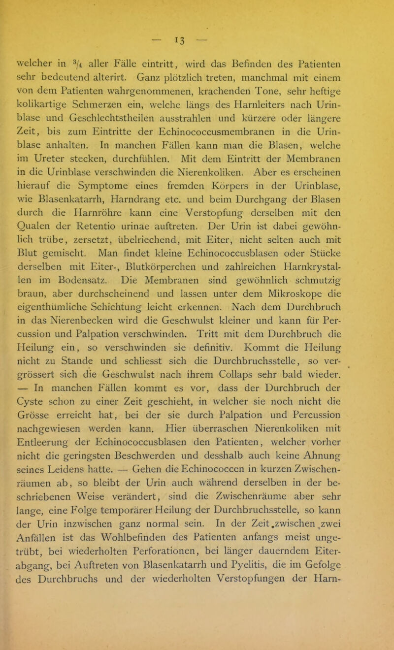 welcher in 3/4 aller Fälle eintritt, wird das Befinden des Patienten sehr bedeutend alterirt. Ganz plötzlich treten, manchmal mit einem von dem Patienten wahrgenommenen, krachenden Tone, sehr heftige kolikartige Schmerzen ein, welche längs des Harnleiters nach Urin- blase und Geschlechtstheilen ausstrahlen und kürzere oder längere Zeit, bis zum Eintritte der Echinococcusmembranen in die Urin- blase anhalten. In manchen Fällen kann man die Blasen, welche im Ureter stecken, durchfühlen. Mit dem Eintritt der Membranen in die Urinblase verschwinden die Nierenkoliken. Aber es erscheinen hierauf die Symptome eines fremden Körpers in der Urinblase, wie Blasenkatarrh, Harndrang etc. und beim Durchgang der Blasen durch die Harnröhre kann eine Verstopfung derselben mit den Qualen der Retentio urinae auftreten. Der Urin ist dabei gewöhn- lich trübe, zersetzt, übelriechend, mit Eiter, nicht selten auch mit Blut gemischt. Man findet kleine Echinococcusblasen oder Stücke derselben mit Eiter-, Blutkörperchen und zahlreichen Harnkrystal- len im Bodensatz. Die Membranen sind gewöhnlich schmutzig braun, aber durchscheinend und lassen unter dem Mikroskope die eigenthümliche Schichtung leicht erkennen. Nach dem Durchbruch in das Nierenbecken wird die Geschwulst kleiner und kann für Per- cussion und Palpation verschwinden. Tritt mit dem Durchbruch die Heilung ein, so verschwinden sie definitiv. Kommt die Heilung nicht zu Stande und schliesst sich die Durchbruchsstelle, so ver- grössert sich die Geschwulst nach ihrem Collaps sehr bald wieder. — In manchen P'ällen kommt es vor, dass der Durchbruch der Cyste schon zu einer Zeit geschieht, in welcher sie noch nicht die Grösse erreicht hat, bei der sie durch Palpation und Percussion nachgewiesen werden kann. Hier überraschen Nierenkoliken mit Entleerung der Plchinococcusblasen den Patienten, welcher vorher nicht die geringsten Beschwerden und desshalb auch keine Ahnung seines Leidens hatte. — Gehen die Echinococcen in kurzen Zwischen- räumen ab, so bleibt der Urin auch während derselben in der be- schriebenen Weise verändert, sind die Zwischenräume aber sehr lange, eine Folge temporärer Heilung der Durchbruchsstelle, so kann der Urin inzwischen ganz normal sein. In der Zeit .zwischen,zwei Anfällen ist das Wohlbefinden des Patienten anfangs meist unge- trübt, bei wiederholten Perforationen, bei länger dauerndem Eiter- abgang, bei Auftreten von Blasenkatarrh und Pyelitis, die im Gefolge des Durchbruchs und der wiederholten Verstopfungen der Harn-