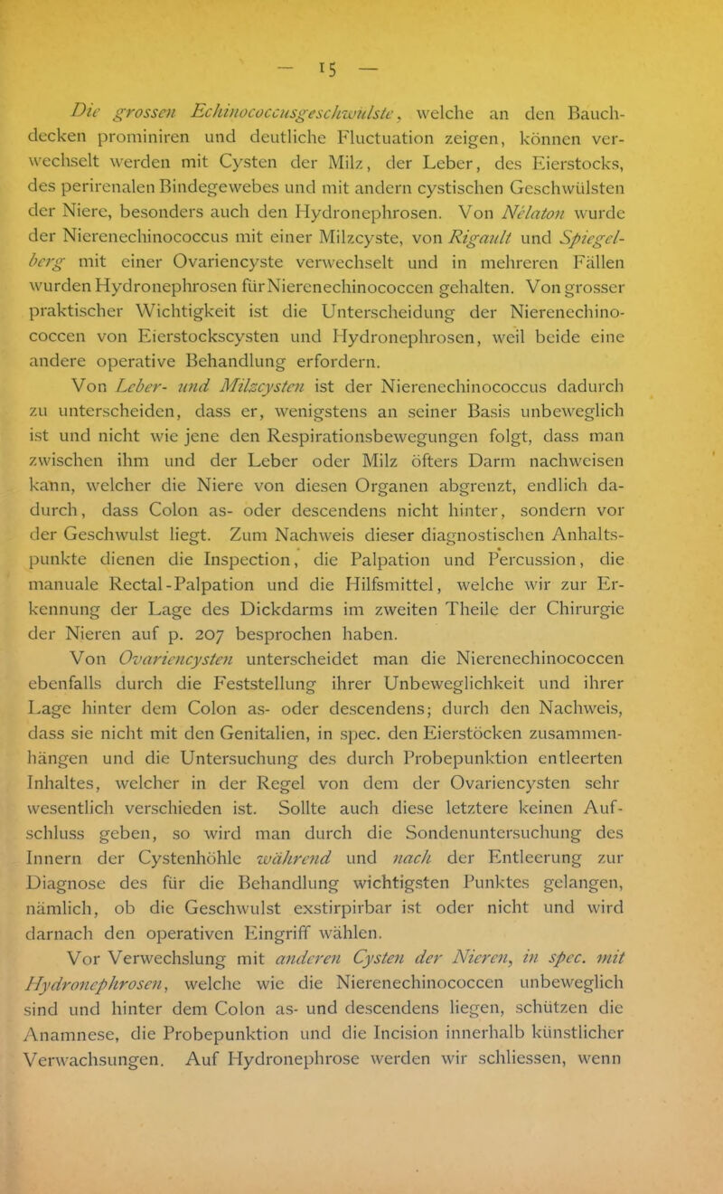 Die grossen Echinococcusgeschwülste, welche an den Bauch- decken prominiren und deutliche Fluctuation zeigen, können ver- wechselt werden mit Cysten der Milz, der Leber, des Eierstocks, des perirenalen Bindegewebes und mit andern cystischen Geschwülsten der Niere, besonders auch den Hydronephrosen. Von Nelaton wurde der Nierenechinococcus mit einer Milzcyste, von Rigault und Spiegel- bcrg mit einer Ovariencyste verwechselt und in mehreren Fällen wurden Hydronephrosen fiirNiercnechinococcen gehalten. Von grosser praktischer Wichtigkeit ist die Unterscheidung der Nierencchino- coccen von Eierstockscysten und Hydronephrosen, weil beide eine andere operative Behandlung erfordern. Von Leber- und Milzcysten ist der Nierenechinococcus dadurch zu unterscheiden, dass er, wenigstens an seiner Basis unbeweglich ist und nicht wie jene den Respirationsbewegungen folgt, dass man zwischen ihm und der Leber oder Milz öfters Darm nachweisen kann, welcher die Niere von diesen Organen abgrenzt, endlich da- durch, dass Colon as- oder descendens nicht hinter, sondern vor der Geschwulst liegt. Zum Nachweis dieser diagnostischen Anhalts- punkte dienen die Inspection, die Palpation und Percussion, die manuale Rectal-Palpation und die Hilfsmittel, welche wir zur Er- kennung der Lage des Dickdarms im zweiten Theile der Chirurgie der Nieren auf p. 207 besprochen haben. Von Ovariencysten unterscheidet man die Nierenechinococcen ebenfalls durch die Feststellung ihrer Unbeweglichkeit und ihrer Lage hinter dem Colon as- oder descendens; durch den Nachweis, dass sie nicht mit den Genitalien, in spec. den Eierstöcken Zusammen- hängen und die Untersuchung des durch Probepunktion entleerten Inhaltes, welcher in der Regel von dem der Ovariencysten sehr wesentlich verschieden ist. Sollte auch diese letztere keinen Auf- schluss geben, so wird man durch die Sondenuntersuchung des Innern der Cystenhöhle während und nach der Entleerung zur Diagnose des für die Behandlung wichtigsten Punktes gelangen, nämlich, ob die Geschwulst exstirpirbar ist oder nicht und wird darnach den operativen Eingriff wählen. Vor Verwechslung mit anderen Cysten der Nieren, in spec. mit Hydronephrosen, welche wie die Nierenechinococcen unbeweglich sind und hinter dem Colon as- und descendens liegen, schützen die Anamnese, die Probepunktion und die Incision innerhalb künstlicher Verwachsungen. Auf Hydronephrose werden wir schliessen, wenn