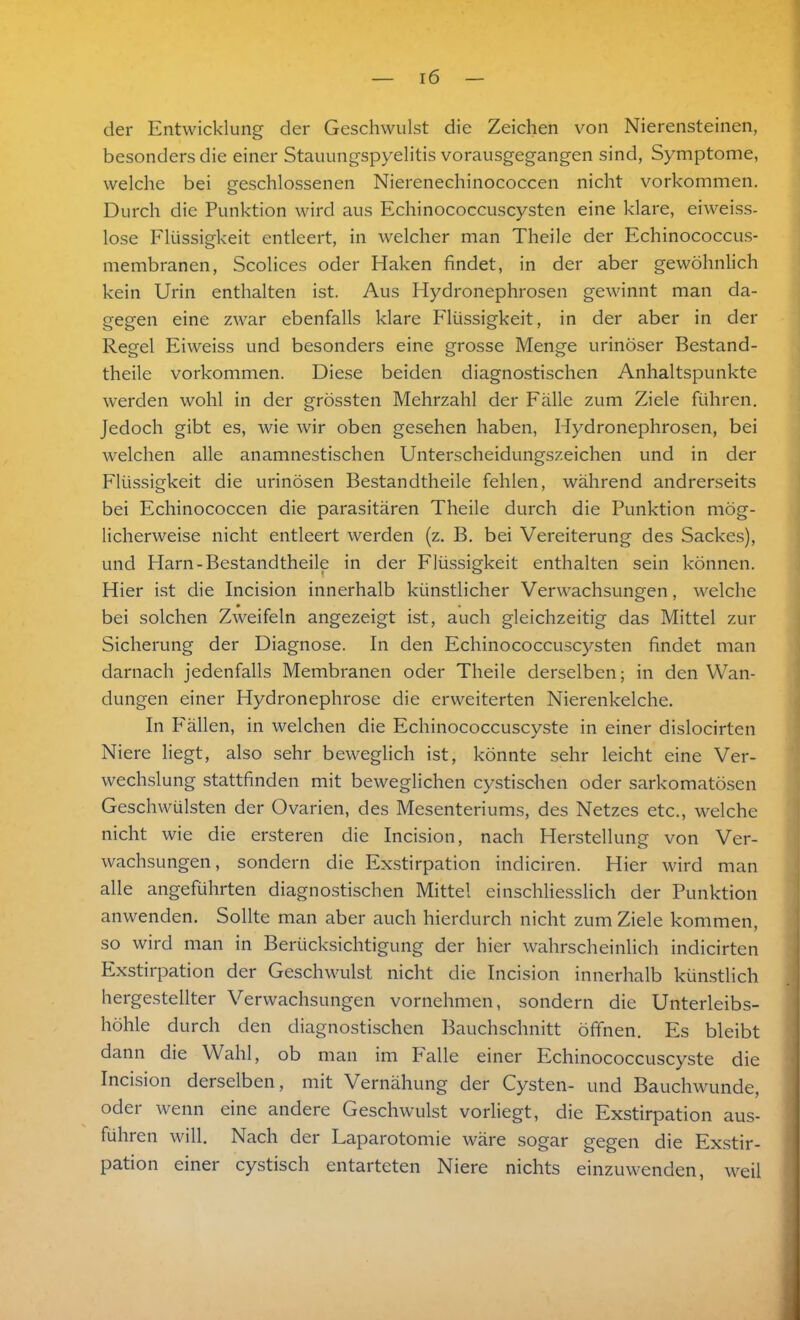 der Entwicklung der Geschwulst die Zeichen von Nierensteinen, besonders die einer Stauungspyelitis vorausgegangen sind, Symptome, welche bei geschlossenen Nierenechinococcen nicht Vorkommen. Durch die Punktion wird aus Echinococcuscysten eine klare, eiweiss- lose Flüssigkeit entleert, in welcher man Theile der Echinococcus- membranen, Scolices oder Haken findet, in der aber gewöhnlich kein Urin enthalten ist. Aus Hydronephrosen gewinnt man da- gegen eine zwar ebenfalls klare Flüssigkeit, in der aber in der Regel Eiweiss und besonders eine grosse Menge urinöser Bestand- theile Vorkommen. Diese beiden diagnostischen Anhaltspunkte werden wohl in der grössten Mehrzahl der Fälle zum Ziele führen. Jedoch gibt es, wie wir oben gesehen haben, Hydronephrosen, bei welchen alle anamnestischen Unterscheidungszeichen und in der Flüssigkeit die urinösen Bestandteile fehlen, während andrerseits bei Echinococcen die parasitären Theile durch die Punktion mög- licherweise nicht entleert werden (z. B. bei Vereiterung des Sackes), und Harn-Bestandteile in der Flüssigkeit enthalten sein können. Hier ist die Incision innerhalb künstlicher Verwachsungen, welche bei solchen Zweifeln angezeigt ist, auch gleichzeitig das Mittel zur Sicherung der Diagnose. In den Echinococcuscysten findet man darnach jedenfalls Membranen oder Theile derselben; in den Wan- dungen einer Hydronephrose die erweiterten Nierenkelche. In Fällen, in welchen die Echinococcuscyste in einer dislocirten Niere liegt, also sehr beweglich ist, könnte sehr leicht eine Ver- wechslung stattfinden mit beweglichen cystischen oder sarkomatösen Geschwülsten der Ovarien, des Mesenteriums, des Netzes etc., welche nicht wie die ersteren die Incision, nach Herstellung von Ver- wachsungen, sondern die Exstirpation indiciren. Hier wird man alle angeführten diagnostischen Mittel einschliesslich der Punktion anwenden. Sollte man aber auch hierdurch nicht zum Ziele kommen, so wird man in Berücksichtigung der hier wahrscheinlich indicirten Exstirpation der Geschwulst nicht die Incision innerhalb künstlich hergestellter Verwachsungen vornehmen, sondern die Unterleibs- höhle durch den diagnostischen Bauchschnitt öffnen. Es bleibt dann die Wahl, ob man im Falle einer Echinococcuscyste die Incision derselben, mit Vernähung der Cysten- und Bauchwunde, oder wenn eine andere Geschwulst vorliegt, die Exstirpation aus- führen will. Nach der Laparotomie wäre sogar gegen die Exstir- pation einer cystisch entarteten Niere nichts einzuwenden, weil