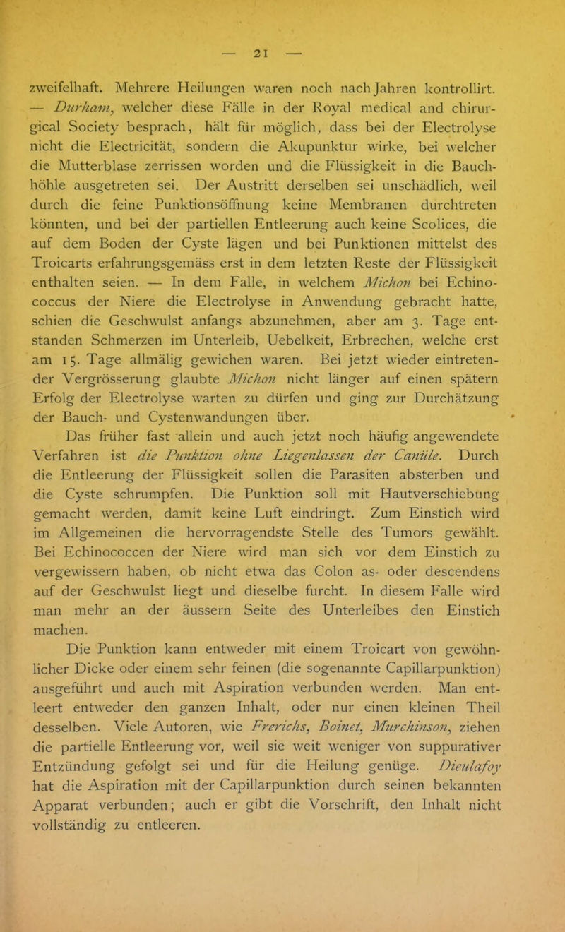 zweifelhaft. Mehrere Heilungen waren noch nach Jahren kontrollirt. — Dur kam, welcher diese Fälle in der Royal medical and chirur- gical Society besprach, hält für möglich, dass bei der Electrolyse nicht die Electricität, sondern die Akupunktur wirke, bei welcher die Mutterblase zerrissen worden und die Flüssigkeit in die Bauch- höhle ausgetreten sei. Der Austritt derselben sei unschädlich, weil durch die feine Punktionsöffnung keine Membranen durchtreten könnten, und bei der partiellen Entleerung auch keine Scolices, die auf dem Boden der Cyste lägen und bei Punktionen mittelst des Troicarts erfahrungsgemäss erst in dem letzten Reste der Flüssigkeit enthalten seien. — In dem Falle, in welchem Michon bei Echino- coccus der Niere die Electrolyse in Anwendung gebracht hatte, schien die Geschwulst anfangs abzunehmen, aber am 3. Tage ent- standen Schmerzen im Unterleib, Uebelkeit, Erbrechen, welche erst am 15. Tage allmälig gewichen waren. Bei jetzt wiedereintreten- der Vergrösserung glaubte Michon nicht länger auf einen spätem Erfolg der Electrolyse warten zu dürfen und ging zur Durchätzung der Bauch- und Cystenwandungen über. Das früher fast allein und auch jetzt noch häufig angewendete Verfahren ist die Punktion ohne Liegenlassen der Canüle. Durch die Entleerung der Flüssigkeit sollen die Parasiten absterben und die Cyste schrumpfen. Die Punktion soll mit Hautverschiebung gemacht werden, damit keine Luft eindringt. Zum Einstich wird im Allgemeinen die hervorragendste Stelle des Tumors gewählt. Bei Echinococcen der Niere wird man sich vor dem Einstich zu vergewissern haben, ob nicht etwa das Colon as- oder descendens auf der Geschwulst liegt und dieselbe furcht. In diesem Falle wird man mehr an der äussern Seite des Unterleibes den Einstich machen. Die Punktion kann entweder mit einem Troicart von gewöhn- licher Dicke oder einem sehr feinen (die sogenannte Capillarpunktion) ausgeführt und auch mit Aspiration verbunden werden. Man ent- leert entweder den ganzen Inhalt, oder nur einen kleinen Theil desselben. Viele Autoren, wie Frerichs, Boinet, Murchinson, ziehen die partielle Entleerung vor, weil sie weit weniger von suppurativer Entzündung gefolgt sei und für die Heilung genüge. Dieulafoy hat die Aspiration mit der Capillarpunktion durch seinen bekannten Apparat verbunden; auch er gibt die Vorschrift, den Inhalt nicht vollständig zu entleeren.