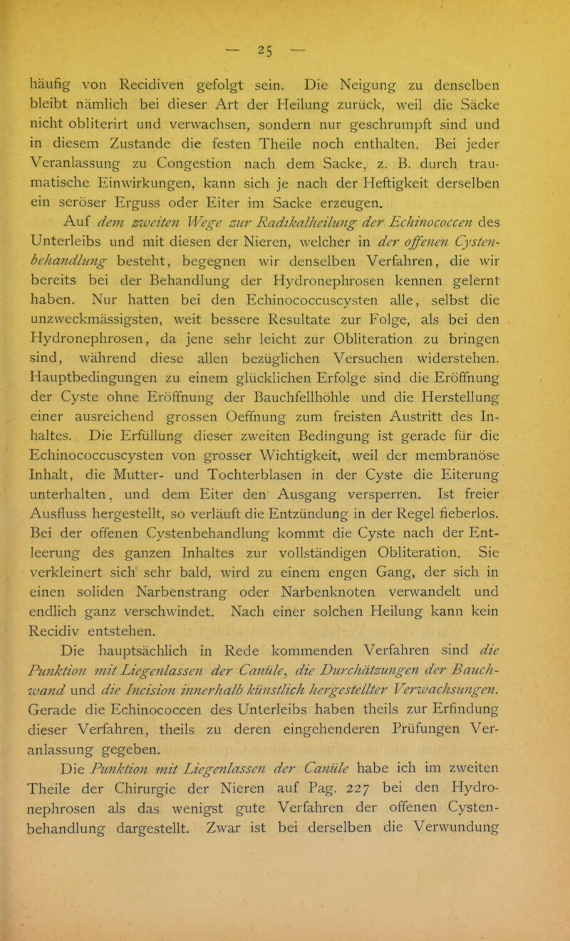 häufig von Recidiven gefolgt sein. Die Neigung zu denselben bleibt nämlich bei dieser Art der Heilung zurück, weil die Säcke nicht obliterirt und verwachsen, sondern nur geschrumpft sind und in diesem Zustande die festen Theile noch enthalten. Bei jeder Veranlassung zu Congestion nach dem Sacke, z. B. durch trau- matische Einwirkungen, kann sich je nach der Heftigkeit derselben ein seröser Erguss oder Eiter im Sacke erzeugen. Auf dem zweiten Wege zur Radikalheilung der Echinococcen des Unterleibs und mit diesen der Nieren, welcher in der offenen Cysten- behandlung besteht, begegnen wir denselben Verfahren, die wir bereits bei der Behandlung der Hydronephrosen kennen gelernt haben. Nur hatten bei den Echinococcuscysten alle, selbst die unzweckmässigsten, weit bessere Resultate zur Folge, als bei den Hydronephrosen, da jene sehr leicht zur Obliteration zu bringen sind, während diese allen bezüglichen Versuchen widerstehen. Hauptbedingungen zu einem glücklichen Erfolge sind die Eröffnung der Cyste ohne Eröffnung der Bauchfellhöhle und die Herstellung einer ausreichend grossen Oeffnung zum freisten Austritt des In- haltes. Die Erfüllung dieser zweiten Bedingung ist gerade für die Echinococcuscysten von grosser Wichtigkeit, weil der membranöse Inhalt, die Mutter- und Tochterblasen in der Cyste die Eiterung unterhalten, und dem Eiter den Ausgang versperren. Ist freier Ausfluss hergestellt, so verläuft die Entzündung in der Regel fieberlos. Bei der offenen Cystenbehandlung kommt die Cyste nach der Ent- leerung des ganzen Inhaltes zur vollständigen Obliteration. Sie verkleinert sich sehr bald, wird zu einem engen Gang, der sich in einen soliden Narbenstrang oder Narbenknoten verwandelt und endlich ganz verschwindet. Nach einer solchen Heilung kann kein Recidiv entstehen. Die hauptsächlich in Rede kommenden Verfahren sind die Punktion mit Liegenlassen der Canille, die Durchätzungen der Bauch- wand und die Incision innerhalb künstlich hergestellter Verwachsungen. Gerade die Echinococcen des Unterleibs haben theils zur Erfindung dieser Verfahren, theils zu deren eingehenderen Prüfungen Ver- anlassung gegeben. Die Punktion mit Liegenlasscn der Caniile habe ich im zweiten Theile der Chirurgie der Nieren auf Pag. 227 bei den Hydro- nephrosen als das wenigst gute Verfahren der offenen Cysten- behandlung dargestellt. Zwar ist bei derselben die Verwundung