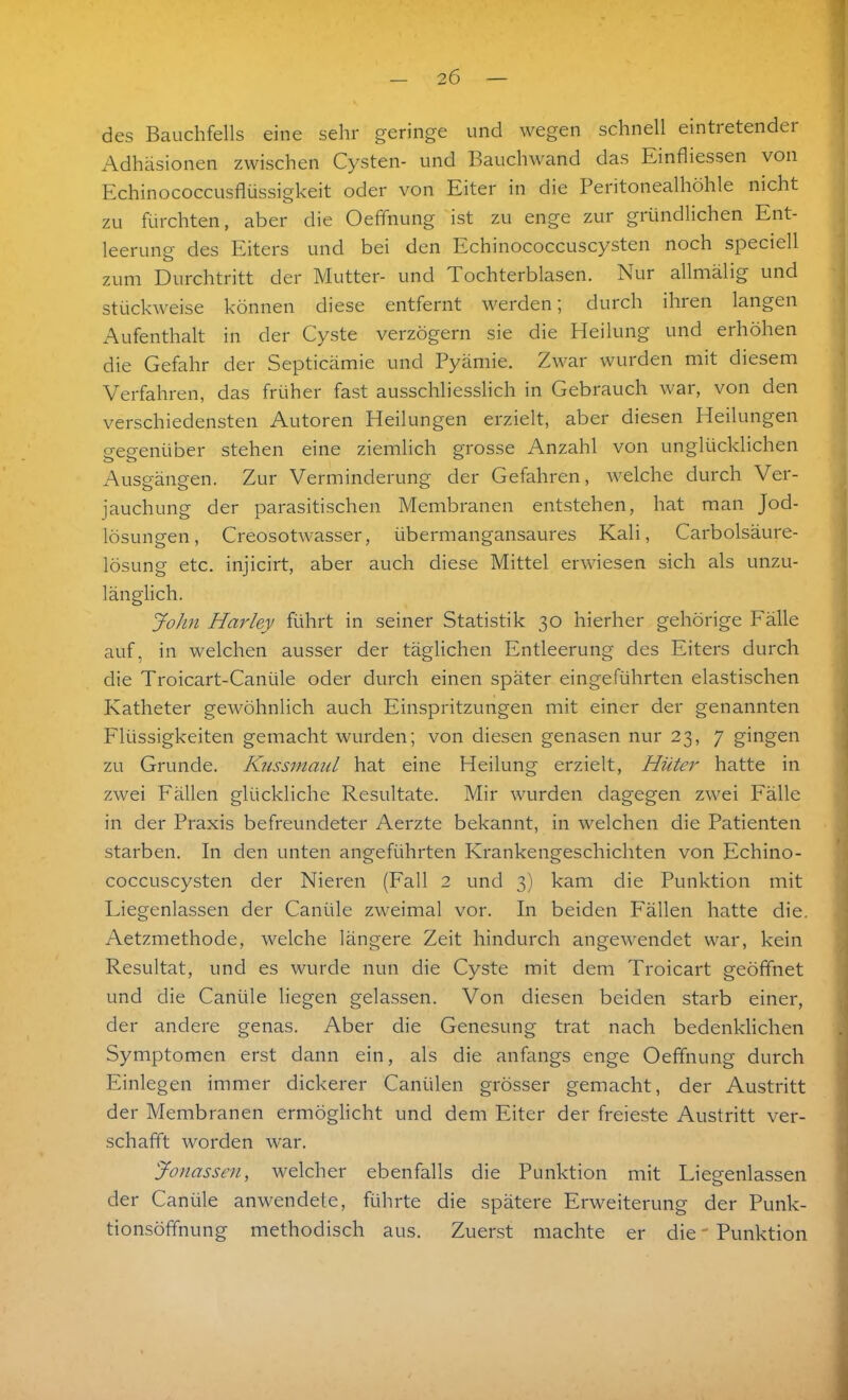 des Bauchfells eine sehr geringe und wegen schnell eintretender Adhäsionen zwischen Cysten- und Bauchwand das Einfliessen von Echinococcusflüssigkeit oder von Eiter in die Peritonealhöhle nicht zu fürchten, aber die Oefinung ist zu enge zur gründlichen Ent- leerung des Eiters und bei den Echinococcuscysten noch speciell zum Durchtritt der Mutter- und Tochterblasen. Nur allmälig und stückweise können diese entfernt werden; durch ihren langen Aufenthalt in der Cyste verzögern sie die Heilung und erhöhen die Gefahr der Septicämie und Pyämie. Zwar wurden mit diesem Verfahren, das früher fast ausschliesslich in Gebrauch war, von den verschiedensten Autoren Heilungen erzielt, aber diesen Heilungen gegenüber stehen eine ziemlich grosse Anzahl von unglücklichen Ausgängen. Zur Verminderung der Gefahren, welche durch Ver- jauchung der parasitischen Membranen entstehen, hat man Jod- lösungen, Creosotwasser, übermangansaures Kali, Carbolsäure- lösung etc. injicirt, aber auch diese Mittel erwiesen sich als unzu- länglich. John Harley führt in seiner Statistik 30 hierher gehörige Fälle auf, in welchen ausser der täglichen Entleerung des Eiters durch die Troicart-Canüle oder durch einen später eingeführten elastischen Katheter gewöhnlich auch Einspritzungen mit einer der genannten Flüssigkeiten gemacht wurden; von diesen genasen nur 23, 7 gingen zu Grunde. Kussmaul hat eine Heilung erzielt, Hüter hatte in zwei Fällen glückliche Resultate. Mir wurden dagegen zwei Fälle in der Praxis befreundeter Aerzte bekannt, in welchen die Patienten starben. In den unten angeführten Krankengeschichten von Echino- coccuscysten der Nieren (Fall 2 und 3) kam die Punktion mit Liegenlassen der Caniile zweimal vor. In beiden Fällen hatte die. Aetzmethode, welche längere Zeit hindurch angewendet war, kein Resultat, und es wurde nun die Cyste mit dem Troicart geöffnet und die Caniile liegen gelassen. Von diesen beiden starb einer, der andere genas. Aber die Genesung trat nach bedenklichen Symptomen erst dann ein, als die anfangs enge Oefifnung durch Einlegen immer dickerer Canülen grösser gemacht, der Austritt der Membranen ermöglicht und dem Eiter der freieste Austritt ver- schafft worden war. Jonassen, welcher ebenfalls die Punktion mit Liegenlassen der Caniile anwendete, führte die spätere Erweiterung der Punk- tionsöffnung methodisch aus. Zuerst machte er die - Punktion