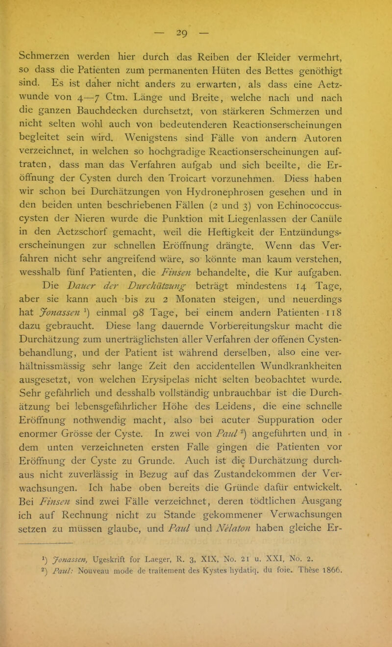 Schmerzen werden hier durch das Reiben der Kleider vermehrt, so dass die Patienten zum permanenten Hüten des Bettes genöthigt sind. Es ist daher nicht anders zu erwarten, als dass eine Aetz- wunde von 4—7 Ctm. Länge und Breite, welche nach und nach die ganzen Bauchdecken durchsetzt, von stärkeren Schmerzen und nicht selten wohl auch von bedeutenderen Reactionserscheinungen begleitet sein wird. Wenigstens sind Fälle von andern Autoren verzeichnet, in welchen so hochgradige Reactionserscheinungen auf- traten, dass man das Verfahren aufgab und sich beeilte, die Er- öffnung der Cysten durch den Troicart vorzunehmen. Diess haben wir schon bei Durchätzungen von Hydronephrosen gesehen und in den beiden unten beschriebenen Fällen (2 und 3) von Echinococcus- cysten der Nieren wurde die Punktion mit Liegenlassen der Caniile in den Aetzschorf gemacht, weil die Heftigkeit der Entzündungs- erscheinungen zur schnellen Eröffnung drängte. Wenn das Ver- fahren nicht sehr angreifend wäre, so könnte man kaum verstehen, wesshalb fünf Patienten, die Finsen behandelte, die Kur aufgaben. Die Dauer der Durchätzung beträgt mindestens 14 Tage, aber sie kann auch bis zu 2 Monaten steigen, und neuerdings hat Jonassen J) einmal 98 Tage, bei einem andern Patienten 118 dazu gebraucht. Diese lang dauernde Vorbereitungskur macht die Durchätzung zum unerträglichsten aller Verfahren der offenen Cysten- behandlung, und der Patient ist während derselben, also eine ver- hältnissmässig sehr lange Zeit den accidentellen Wundkrankheiten ausgesetzt, von welchen Erysipelas nicht selten beobachtet wurde. Sehr gefährlich und desshalb vollständig unbrauchbar ist die Durch- ätzung bei lebensgefährlicher Höhe des Leidens, die eine schnelle Eröffnung nothwendig macht, also bei acuter Suppuration oder enormer Grösse der Cyste. In zwei von Paid * 2) angeführten und in dem unten verzeichneten ersten Falle gingen die Patienten vor Eröffnung der Cyste zu Grunde. Auch ist die Durchätzung durch- aus nicht zuverlässig in Bezug auf das Zustandekommen der Ver- wachsungen. Ich habe oben bereits die Gründe dafür entwickelt. Bei Finsen sind zwei Fälle verzeichnet, deren tödtlichen Ausgang ich auf Rechnung nicht zu Stande gekommener Verwachsungen setzen zu müssen glaube, und Paid und Nelaton haben gleiche Er- 9 Jonassen, Ugeskrift for Laeger, R. 3, XIX, No. 21 u. XXI, No. 2. 2) Paul: Nouveau mode de traitement des Kystes hydatiq. du foie. Lhese 1866.