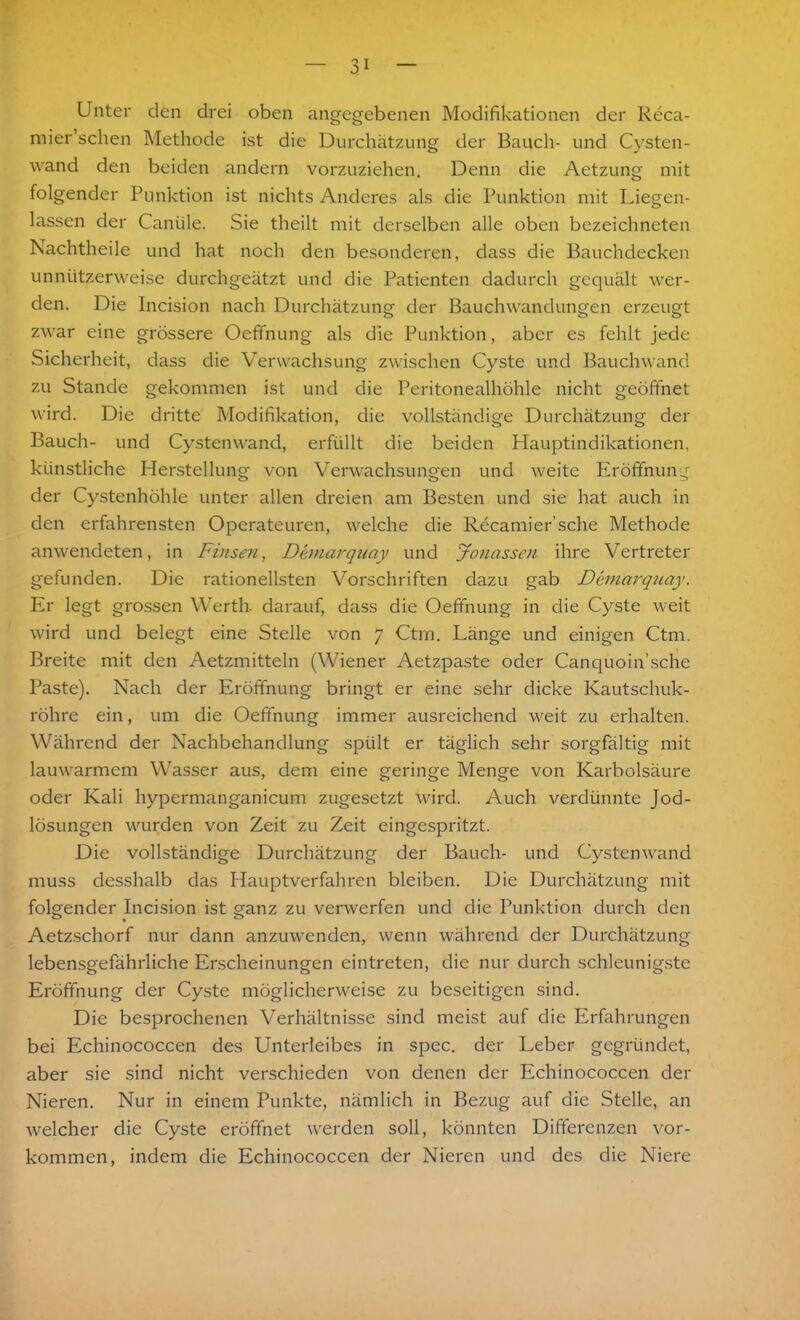 Unter den drei oben angegebenen Modifikationen der Reca- mier sehen Methode ist die Durchätzung der Bauch- und Cysten- wand den beiden andern vorzuziehen. Denn die Aetzung mit folgender Punktion ist nichts Anderes als die Punktion mit Liegen- lassen der Canüle. Sie theilt mit derselben alle oben bezeichneten Nachtheile und hat noch den besonderen, dass die Bauchdecken unnützerweise durchgeätzt und die Patienten dadurch gequält wer- den. Die Incision nach Durchätzung der Bauchwandungen erzeugt zwar eine grössere Oeffnung als die Punktion, aber es fehlt jede Sicherheit, dass die Verwachsung zwischen Cyste und Bauchwand zu Stande gekommen ist und die Peritonealhöhle nicht geöffnet wird. Die dritte Modifikation, die vollständige Durchätzung der Bauch- und Cystenwand, erfüllt die beiden Hauptindikationen, künstliche Herstellung von Verwachsungen und weite Eröffnung der Cystenhöhle unter allen dreien am Besten und sie hat auch in den erfahrensten Operateuren, welche die Recamier’sche Methode anwendeten, in Finsen, Demarquay und Jonasscn ihre Vertreter gefunden. Die rationellsten Vorschriften dazu gab Demarquay. Er legt grossen Werth darauf, dass die Oeffnung in die Cyste weit wird und belegt eine Stelle von 7 Ctm. Länge und einigen Ctm. Breite mit den Aetzmitteln (Wiener Aetzpaste oder Canquoin’sche Paste). Nach der Eröffnung bringt er eine sehr dicke Kautschuk- röhre ein, um die Oeffnung immer ausreichend weit zu erhalten. Während der Nachbehandlung spült er täglich sehr sorgfältig mit lauwarmem Wasser aus, dem eine geringe Menge von Karbolsäure oder Kali hypermanganicum zugesetzt wird. Auch verdünnte Jod- lösungen wurden von Zeit zu Zeit eingespritzt. Die vollständige Durchätzung der Bauch- und Cystenwand muss desshalb das Hauptverfahren bleiben. Die Durchätzung mit folgender Incision ist ganz zu verwerfen und die Punktion durch den Aetzschorf nur dann anzuwenden, wenn während der Durchätzung lebensgefährliche Erscheinungen eintreten, die nur durch schleunigste Eröffnung der Cyste möglicherweise zu beseitigen sind. Die besprochenen Verhältnisse sind meist auf die Erfahrungen bei Echinococcen des Unterleibes in spec. der Leber gegründet, aber sie sind nicht verschieden von denen der Echinococcen der Nieren. Nur in einem Punkte, nämlich in Bezug auf die Stelle, an welcher die Cyste eröffnet werden soll, könnten Differenzen Vor- kommen, indem die Echinococcen der Nieren und des die Niere