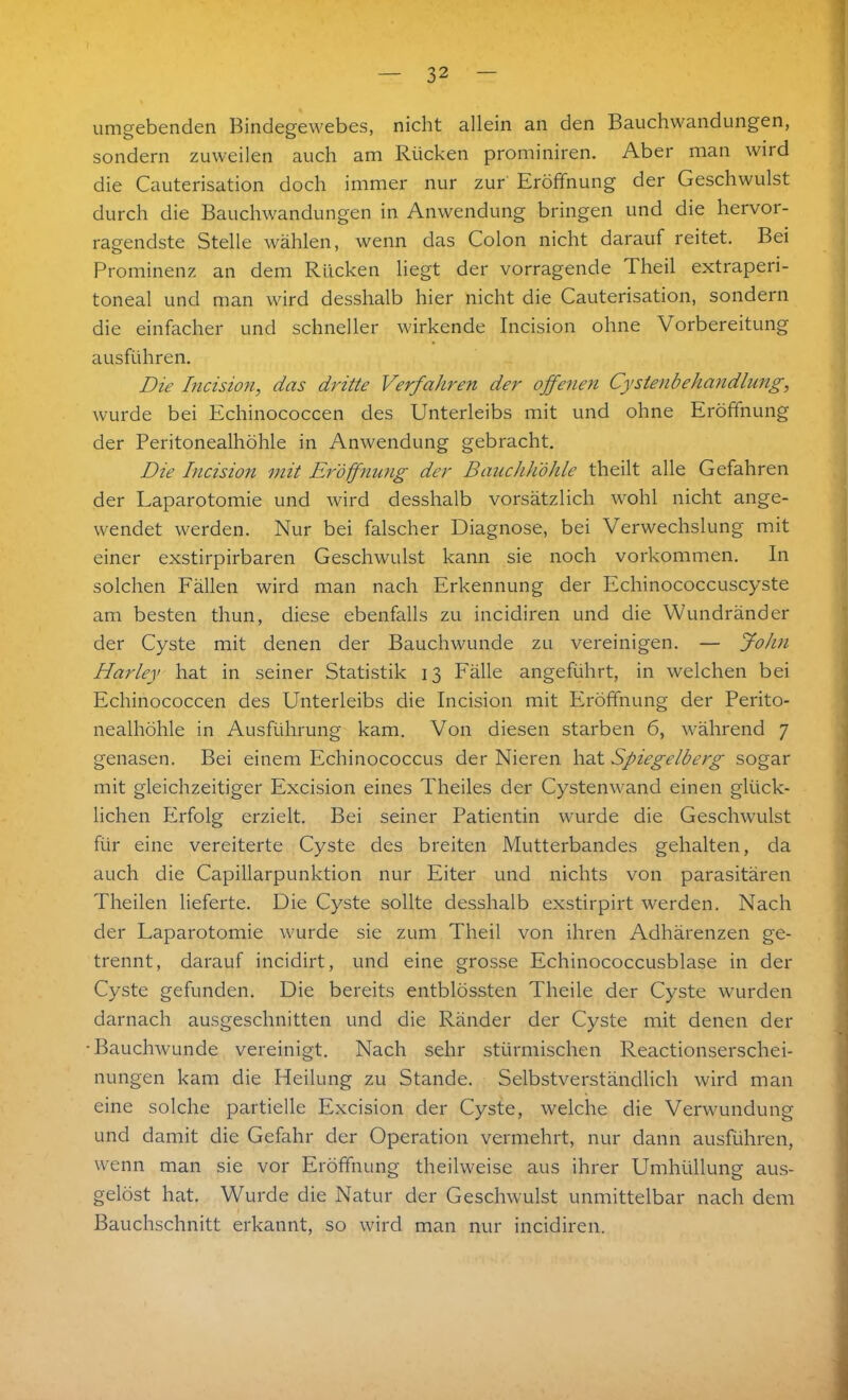 umgebenden Bindegewebes, nicht allein an den Bauchwandungen, sondern zuweilen auch am Rücken prominiren. Aber man wird die Cauterisation doch immer nur zur Eröffnung der Geschwulst durch die Bauchwandungen in Anwendung bringen und die hervor- ragendste Stelle wählen, wenn das Colon nicht darauf reitet. Bei Prominenz an dem Rücken liegt der vorragende Theil extraperi- toneal und man wird desshalb hier nicht die Cauterisation, sondern die einfacher und schneller wirkende Incision ohne Vorbereitung ausführen. Die Incision, das dritte Verfahren der offenen Cystenbehandlung, wurde bei Echinococcen des Unterleibs mit und ohne Eröffnung der Peritonealhöhle in Anwendung gebracht. Die Incision mit Eröffnung der Bauchhöhle theilt alle Gefahren der Laparotomie und wird desshalb vorsätzlich wohl nicht ange- wendet werden. Nur bei falscher Diagnose, bei Verwechslung mit einer exstirpirbaren Geschwulst kann sie noch Vorkommen. In solchen Fällen wird man nach Erkennung der Echinococcuscyste am besten thun, diese ebenfalls zu incidiren und die Wundränder der Cyste mit denen der Bauchwunde zu vereinigen. — John Harley hat in seiner Statistik 13 Fälle angeführt, in welchen bei Echinococcen des Unterleibs die Incision mit Eröffnung der Perito- nealhöhle in Ausführung kam. Von diesen starben 6, während 7 genasen. Bei einem Echinococcus der Nieren hat Spiegelberg sogar mit gleichzeitiger Excision eines Theiles der Cystenwand einen glück- lichen Erfolg erzielt. Bei seiner Patientin wurde die Geschwulst für eine vereiterte Cyste des breiten Mutterbandes gehalten, da auch die Capillarpunktion nur Eiter und nichts von parasitären Theilen lieferte. Die Cyste sollte desshalb exstirpirt werden. Nach der Laparotomie wurde sie zum Theil von ihren Adhärenzen ge- trennt, darauf incidirt, und eine grosse Echinococcusblase in der Cyste gefunden. Die bereits entblössten Theile der Cyste wurden darnach ausgeschnitten und die Ränder der Cyste mit denen der Bauchwunde vereinigt. Nach sehr stürmischen Reactionserschei- nungen kam die Heilung zu Stande. Selbstverständlich wird man eine solche partielle Excision der Cyste, welche die Verwundung und damit die Gefahr der Operation vermehrt, nur dann ausführen, wenn man sie vor Eröffnung theilweise aus ihrer Umhüllung aus- gelöst hat. Wurde die Natur der Geschwulst unmittelbar nach dem Bauchschnitt erkannt, so wird man nur incidiren.