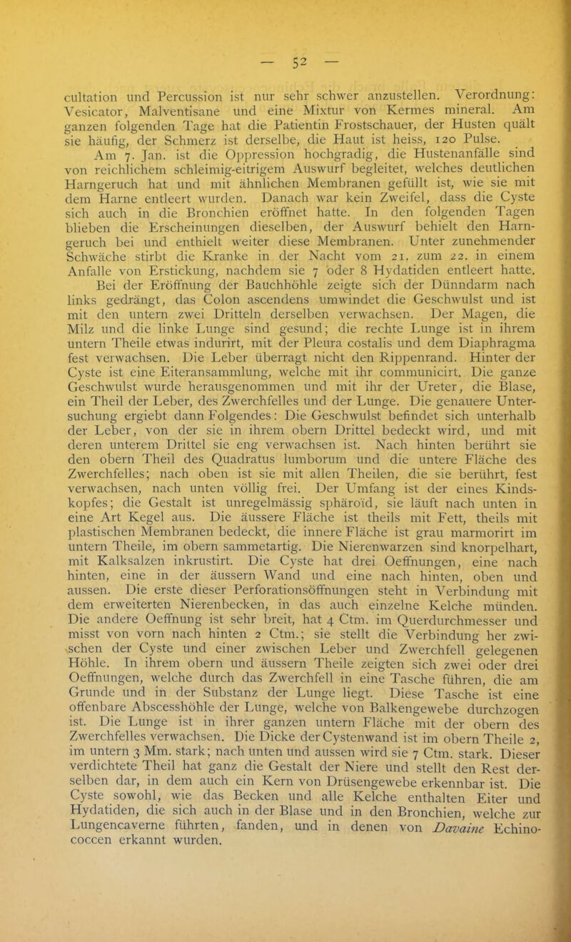 cultation und Percussion ist nur sehr schwer anzustellen. Verordnung: Vesicator, Malventisane und eine Mixtur von Kermes mineral. Am ganzen folgenden Tage hat die Patientin Frostschauer, der Husten quält sie häufig, der Schmerz ist derselbe, die Haut ist heiss, 120 Pulse. Am 7. Jan. ist die Oppression hochgradig, die Hustenanfälle sind von reichlichem schleimig-eitrigem Auswurf begleitet, welches deutlichen Harngeruch hat und mit ähnlichen Membranen gefüllt ist, wie sie mit dem Harne entleert wurden. Danach war kein Zweifel, dass die Cyste sich auch in die Bronchien eröffnet hatte. In den folgenden Tagen blieben die Erscheinungen dieselben, der Auswurf behielt den Harn- geruch bei und enthielt weiter diese Membranen. Unter zunehmender Schwäche stirbt die Kranke in der Nacht vom 21. zum 22. in einem Anfalle von Erstickung, nachdem sie 7 öder 8 Hydatiden entleert hatte. Bei der Eröffnung der Bauchhöhle zeigte sich der Dünndarm nach links gedrängt, das Colon ascendens umwindet die Geschwulst und ist mit den untern zwei Dritteln derselben verwachsen. Der Magen, die Milz und die linke Lunge sind gesund; die rechte Lunge ist in ihrem untern Theile etwas indurirt, mit der Pleura costalis und dem Diaphragma fest verwachsen. Die Leber überragt nicht den Rippenrand. Hinter der Cyste ist eine Eiteransammlung, welche mit ihr communicirt. Die ganze Geschwulst wurde herausgenommen und mit ihr der Ureter, die Blase, ein Theil der Leber, des Zwerchfelles und der Lunge. Die genauere Unter- suchung ergiebt dann Folgendes: Die Geschwulst befindet sich unterhalb der Leber, von der sie in ihrem obern Drittel bedeckt wird, und mit deren unterem Drittel sie eng verwachsen ist. Nach hinten berührt sie den obern Theil des Quadratus lumborum und die untere Fläche des Zwerchfelles; nach oben ist sie mit allen Theilen, die sie berührt, fest verwachsen, nach unten völlig frei. Der Umfang ist der eines Kinds- kopfes; die Gestalt ist unregelmässig sphäro'id, sie läuft nach unten in eine Art Kegel aus. Die äussere Fläche ist theils mit Fett, theils mit plastischen Membranen bedeckt, die innere Fläche ist grau marmorirt im untern Theile, im obern sammetartig. Die Nierenwarzen sind knorpelhart, mit Kalksalzen inkrustirt. Die Cyste hat drei Oeffnungen, eine nach hinten, eine in der äussern Wand und eine nach hinten, oben und aussen. Die erste dieser Perforationsöfifnungen steht in Verbindung mit dem erweiterten Nierenbecken, in das auch einzelne Kelche münden. Die andere Oeffnung ist sehr breit, hat 4 Ctm. im Querdurchmesser und misst von vorn nach hinten 2 Ctm.; sie stellt die Verbindung her zwi- schen der Cyste und einer zwischen Leber und Zwerchfell gelegenen Höhle. In ihrem obern und äussern Theile zeigten sich zwei oder drei Oeffnungen, welche durch das Zwerchfell in eine Tasche führen, die am Grunde und in der Substanz der Lunge liegt. Diese Tasche ist eine offenbare Abscesshöhle der Lunge, welche von Balkengewebe durchzogen ist. Die Lunge ist in ihrer ganzen untern Fläche mit der obern des Zwerchfelles verwachsen. Die Dicke der Cystenwand ist im obern Theile 2, im untern 3 Mm. stark; nach unten und aussen wird sie 7 Ctm. stark. Dieser verdichtete Theil hat ganz die Gestalt der Niere und stellt den Rest der- selben dar, in dem auch ein Kern von Drüsengewebe erkennbar ist. Die Cyste sowohl, wie das Becken und alle Kelche enthalten Eiter und Hydatiden, die sich auch in der Blase und in den Bronchien, welche zur Lungencaverne führten, fanden, und in denen von Davainc Echino- coccen erkannt wurden.