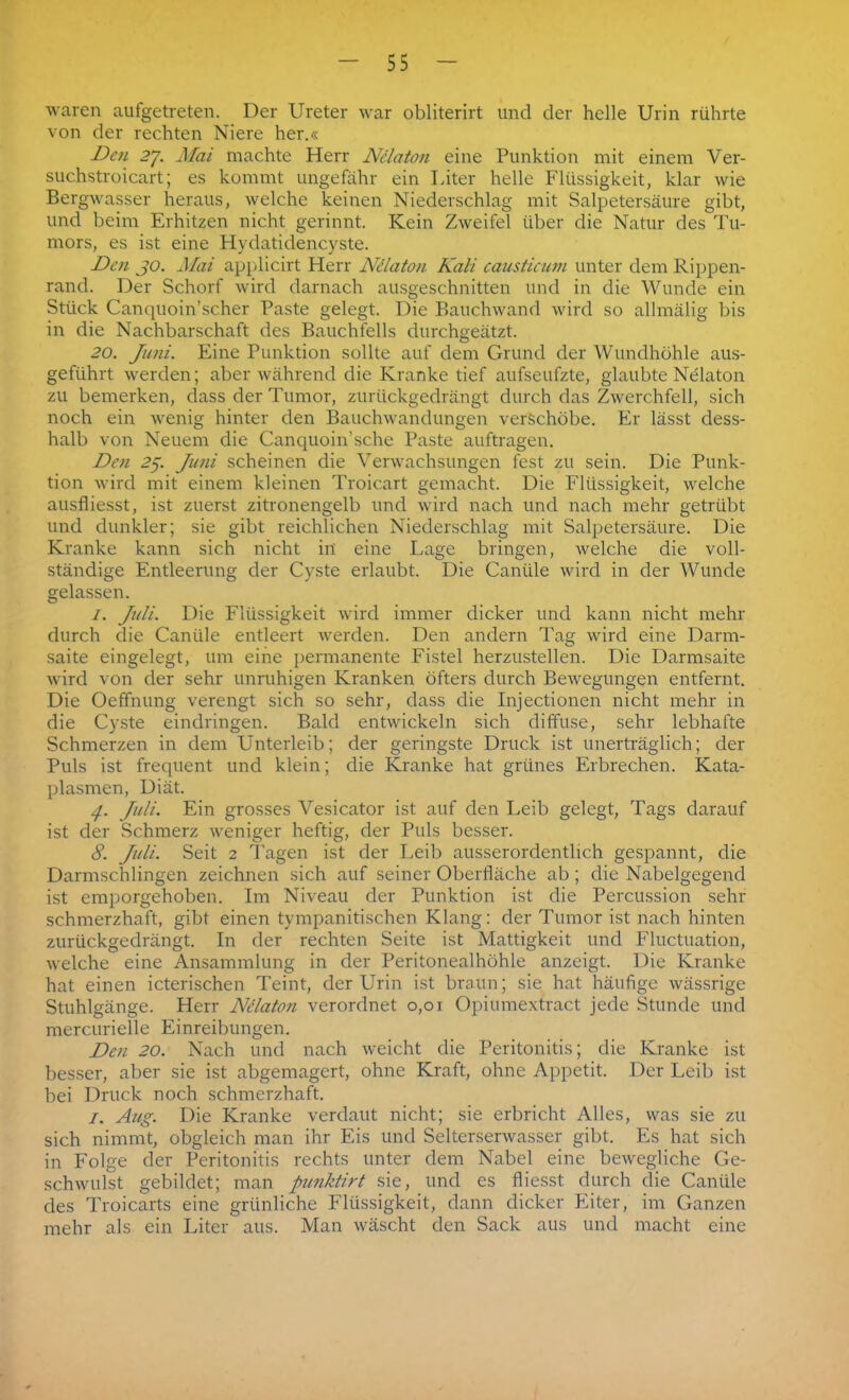 waren aufgetreten. Der Ureter war obliterirt und der helle Urin rührte von der rechten Niere her.« Den 2J. Mai machte Herr Nelaton eine Punktion mit einem Ver- suchstroicart; es kommt ungefähr ein Liter helle Flüssigkeit, klar wie Bergwasser heraus, welche keinen Niederschlag mit Salpetersäure gibt, und beim Erhitzen nicht gerinnt. Kein Zweifel über die Natur des Tu- mors, es ist eine Hydatidencyste. Den jo. Mai applicirt Herr Ndlaton Kali causticum unter dem Rippen- rand. Der Schorf wird darnach ausgeschnitten und in die Wunde ein Stück Canquoin’scher Paste gelegt. Die Rauchwand wird so allmälig bis in die Nachbarschaft des Bauchfells durchgeätzt. 20. Juni. Eine Punktion sollte auf dem Grund der Wundhöhle aus- geführt werden; aber während die Kranke tief aufseufzte, glaubte Nelaton zu bemerken, dass der Tumor, zurückgedrängt durch das Zwerchfell, sich noch ein wenig hinter den Bauchwandungen verschöbe. Er lässt dess- halb von Neuem die Canquoin’sche Paste auftragen. Den 25. Juni scheinen die Verwachsungen fest zu sein. Die Punk- tion wird mit einem kleinen Troicart gemacht. Die Flüssigkeit, welche ausfliesst, ist zuerst zitronengelb und wird nach und nach mehr getrübt und dunkler; sie gibt reichlichen Niederschlag mit Salpetersäure. Die Kranke kann sich nicht in eine Lage bringen, welche die voll- ständige Entleerung der Cyste erlaubt. Die Canüle wird in der Wunde gelassen. I. Juli. Die Flüssigkeit wird immer dicker und kann nicht mehr durch die Canüle entleert werden. Den andern Tag wird eine Darm- saite eingelegt, um eine permanente Fistel herzustellen. Die Darmsaite wird von der sehr unruhigen Kranken öfters durch Bewegungen entfernt. Die Oeffnung verengt sich so sehr, dass die Injectionen nicht mehr in die Cyste eindringen. Bald entwickeln sich diffuse, sehr lebhafte Schmerzen in dem Unterleib; der geringste Druck ist unerträglich; der Puls ist frequent und klein; die Kranke hat grünes Erbrechen. Kata- plasmen, Diät. 4. Juli. Ein grosses Vesicator ist auf den Leib gelegt, Tags darauf ist der Schmerz weniger heftig, der Puls besser. 8. Juli. Seit 2 Pagen ist der Leib ausserordentlich gespannt, die Darmschlingen zeichnen sich auf seiner Oberfläche ab; die Nabelgegend ist emporgehoben. Im Niveau der Punktion ist die Percussion sehr schmerzhaft, gibt einen tympanitischen Klang: der Tumor ist nach hinten zurückgedrängt. In der rechten Seite ist Mattigkeit und Fluctuation, welche eine Ansammlung in der Peritonealhöhle anzeigt. Die Kranke hat einen icterischen Teint, der Urin ist braun; sie hat häufige wässrige Stuhlgänge. Herr Ndlaton verordnet 0,01 Opiumextract jede Stunde und mercurielle Einreibungen. Den 20. Nach und nach weicht die Peritonitis; die Kranke ist besser, aber sie ist abgemagert, ohne Kraft, ohne Appetit. Der Leib ist bei Druck noch schmerzhaft. 1. Aug. Die Kranke verdaut nicht; sie erbricht Alles, was sie zu sich nimmt, obgleich man ihr Eis und Selterserwasser gibt. Es hat sich in Folge der Peritonitis rechts unter dem Nabel eine bewegliche Ge- schwulst gebildet; man punktirt sie, und es fliesst durch die Canüle des Troicarts eine grünliche Flüssigkeit, dann dicker Eiter, im Ganzen mehr als ein Liter aus. Man wäscht den Sack aus und macht eine