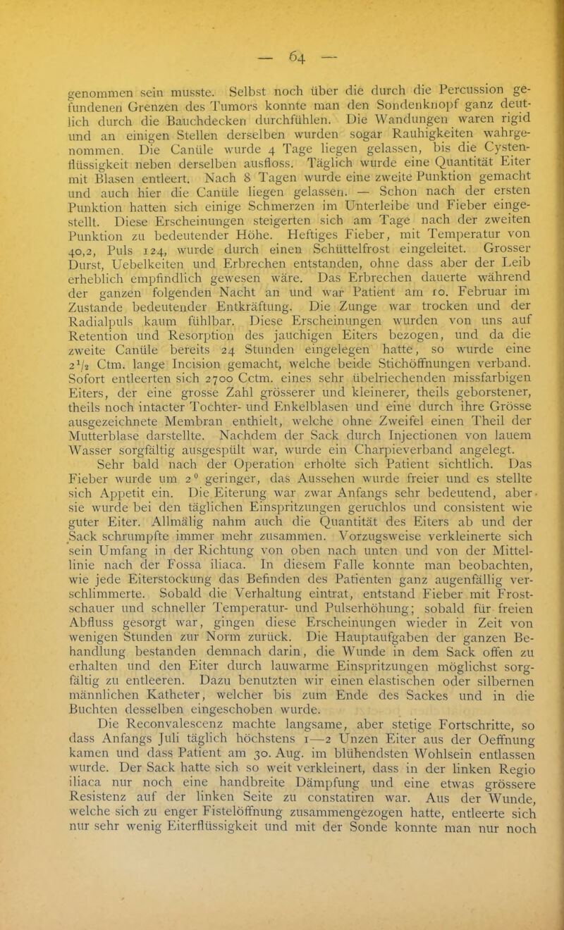 genommen sein musste. Selbst noch über die durch die Percussion ge- fundenen Grenzen des Tumors konnte man den Sondenknopf ganz deut- lich durch die Bauchdecken durchfühlen. Die Wandungen waren rigid und an einigen Stellen derselben wurden sogar Rauhigkeiten wahrge- nommen. Die Caniile wurde 4 Tage liegen gelassen, bis die Cysten- tüissigkeit neben derselben ausfloss. Täglich wurde eine Quantität Eiter mit Blasen entleert. Nach 8 Tagen wurde eine zweite Punktion gemacht und auch hier die Caniile liegen gelassen. — Schon nach der ersten Punktion hatten sich einige Schmerzen im Unterleibe und Fieber einge- stellt. Diese Erscheinungen steigerten sich am Tage nach der zweiten Punktion zu bedeutender Höhe. Heftiges Fieber, mit Temperatur von 40,2, Puls 124, wurde durch einen Schüttelfrost eingeleitet. Grosser Durst, Uebelkeiten und Erbrechen entstanden, ohne dass aber der Leib erheblich empfindlich gewesen wäre. Das Erbrechen dauerte während der ganzen folgenden Nacht an und war Patient am ro. Februar im Zustande bedeutender Entkräftung. Die Zunge war trocken und der Radialpuls kaum fühlbar. Diese Erscheinungen wurden von uns auf Retention und Resorption des jauchigen Eiters bezogen, und da die zweite Caniile bereits 24 Stunden eingelegen hatte, so wurde eine 2P2 Ctm. lange Incision gemacht, welche beide Stichöffnungen verband. Sofort entleerten sich 2700 Cctm. eines sehr übelriechenden missfarbigen Eiters, der eine grosse Zahl grösserer und kleinerer, theils geborstener, theils noch intacter Tochter- und Enkelblasen und eine durch ihre Grösse ausgezeichnete Membran enthielt, welche ohne Zweifel einen Theil der Mutterblase darstellte. Nachdem der Sack durch Injectionen von lauem Wasser sorgfältig ausgespült war, wurde ein Charpieverband angelegt. Sehr bald nach der Operation erholte sich Patient sichtlich. Das Fieber wurde um 20 geringer, das Aussehen wurde freier und es stellte sich Appetit ein. Die Eiterung war zwar Anfangs sehr bedeutend, aber- sie wurde bei den täglichen Einspritzungen geruchlos und consistent wie guter Eiter. Allmälig nahm auch die Quantität des Eiters ab und der Sack schrumpfte immer mehr zusammen. Vorzugsweise verkleinerte sich sein Umfang in der Richtung von oben nach unten und von der Mittel- linie nach der Fossa iliaca. In diesem Falle konnte man beobachten, wie jede Eiterstockung das Befinden des Patienten ganz augenfällig ver- schlimmerte. Sobald die Verhaltung eintrat, entstand Fieber mit Frost- schauer und schneller Temperatur- und Pulserhöhung; sobald für freien Abfluss gesorgt war, gingen diese Erscheinungen wieder in Zeit von wenigen Stunden zur Norm zurück. Die Hauptaufgaben der ganzen Be- handlung bestanden demnach darin, die Wunde in dem Sack offen zu erhalten und den Eiter durch lauwarme Einspritzungen möglichst sorg- fältig zu entleeren. Dazu benutzten wir einen elastischen oder silbernen männlichen Katheter, welcher bis zum Ende des Sackes und in die Buchten desselben eingeschoben wurde. Die Reconvalescenz machte langsame, aber stetige Fortschritte, so dass Anfangs Juli täglich höchstens 1—2 Unzen Eiter aus der Oeffnung kamen und dass Patient am 30. Aug. im blühendsten Wohlsein entlassen wurde. Der Sack hatte sich so weit verkleinert, dass in der linken Regio iliaca nur noch eine handbreite Dämpfung und eine etwas grössere Resistenz auf der linken Seite zu constatiren war. Aus der Wunde, welche sich zu enger Fistelöffnung zusammengezogen hatte, entleerte sich nur sehr wenig Eiterflüssigkeit und mit der Sonde konnte man nur noch