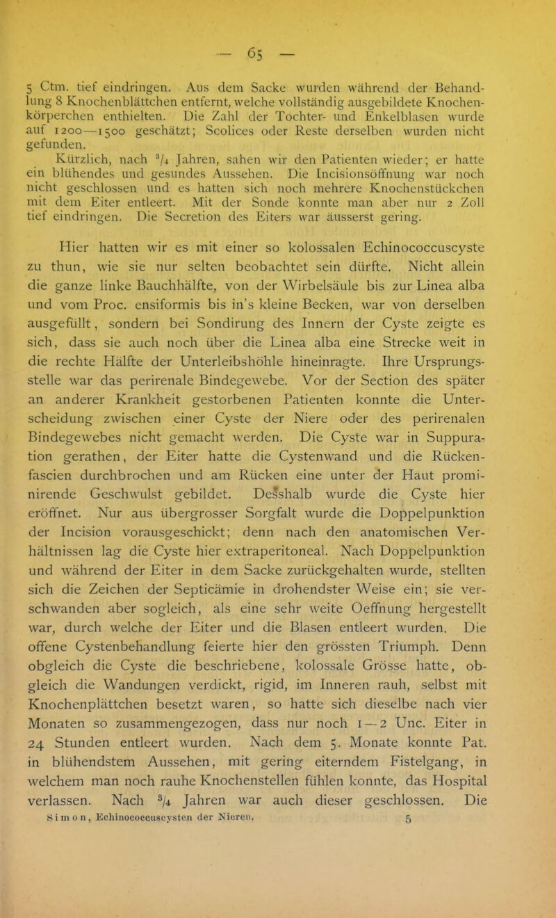 5 Ctm. tief eindringen. Aus dem Sacke wurden während der Behand- lung 8 Knochenblättchen entfernt, welche vollständig ausgebildete Knochen- körperchen enthielten. Die Zahl der Tochter- und Enkelblasen wurde auf 1200—1500 geschätzt; Scolices oder Reste derselben wurden nicht gefunden. Kürzlich, nach 3/4 Jahren, sahen wir den Patienten wieder; er hatte ein blühendes und gesundes Aussehen. Die Incisionsöffmmg war noch nicht geschlossen und es hatten sich noch mehrere Knochenstückchen mit dem Eiter entleert. Mit der Sonde konnte man aber nur 2 Zoll tief eindringen. Die Secretion des Eiters war äusserst gering. Hier hatten wir es mit einer so kolossalen Echinococcuscyste zu thun, wie sie nur selten beobachtet sein dürfte. Nicht allein die ganze linke Bauchhälfte, von der Wirbelsäule bis zur Linea alba und vom Proc. ensiformis bis in’s kleine Becken, war von derselben ausgefüllt, sondern bei Sondirung des Innern der Cyste zeigte es sich, dass sie auch noch über die Linea alba eine Strecke weit in die rechte Hälfte der Unterleibshöhle hineinragte. Ihre Ursprungs- stelle war das perirenale Bindegewebe. Vor der Section des später an anderer Krankheit gestorbenen Patienten konnte die Unter- scheidung zwischen einer Cyste der Niere oder des perirenalen Bindegewebes nicht gemacht werden. Die Cyste war in Suppura- tion gerathen, der Eiter hatte die Cystenwand und die Rücken- fascien durchbrochen und am Rücken eine unter der Haut promi- nirende Geschwulst gebildet. Desshalb wurde die Cyste hier eröffnet. Nur aus übergrosser Sorgfalt wurde die Doppelpunktion der Incision vorausgeschickt; denn nach den anatomischen Ver- hältnissen lag die Cyste hier extraperitoneal. Nach Doppelpunktion und während der Eiter in dem Sacke zurückgehalten wurde, stellten sich die Zeichen der Septicämie in drohendster Weise ein; sie ver- schwanden aber sogleich, als eine sehr weite Oeffnung hergestellt war, durch welche der Eiter und die Blasen entleert wurden. Die offene Cystenbehandlung feierte hier den grössten Triumph. Denn obgleich die Cyste die beschriebene, kolossale Grösse hatte, ob- gleich die Wandungen verdickt, rigid, im Inneren rauh, selbst mit Knochenplättchen besetzt waren, so hatte sich dieselbe nach vier Monaten so zusammengezogen, dass nur noch 1 — 2 Unc. Eiter in 24 Stunden entleert wurden. Nach dem 5. Monate konnte Pat. in blühendstem Aussehen, mit gering eiterndem Fistelgang, in welchem man noch rauhe Knochenstellen fühlen konnte, das Hospital verlassen. Nach 3/i Jahren war auch dieser geschlossen. Die Simon, Echinococcuscysten der Nieren. 5