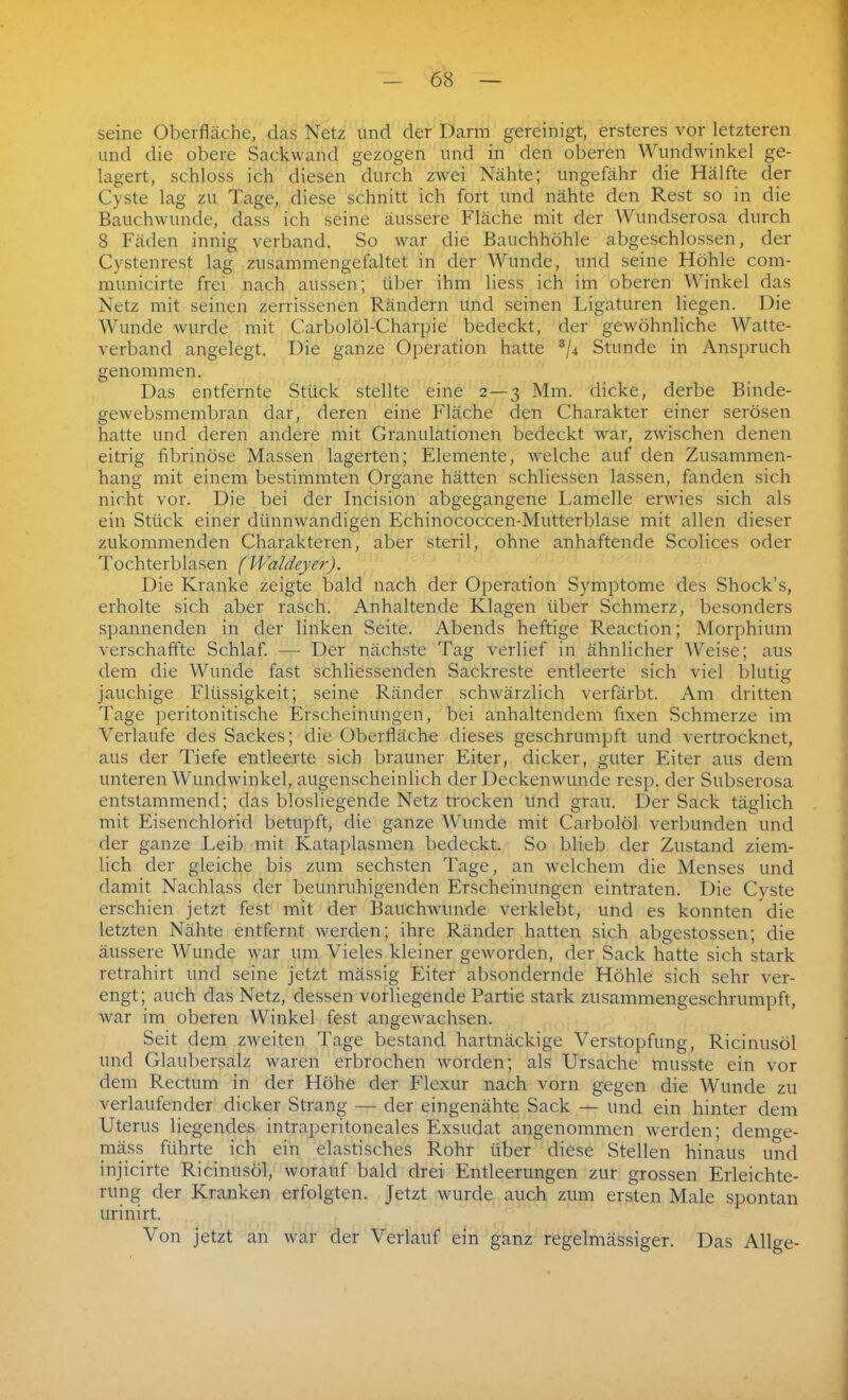 seine Oberfläche, das Netz und der Darm gereinigt, ersteres vor letzteren und die obere Sackwand gezogen und in den oberen Wundwinkel ge- lagert, schloss ich diesen durch zwei Nähte; ungefähr die Hälfte der Cyste lag zu Tage, diese schnitt ich fort und nähte den Rest so in die Bauchwunde, dass ich seine äussere Fläche mit der Wundserosa durch 8 Fäden innig verband. So war die Bauchhöhle abgeschlossen, der Cystenrest lag zusammengefaltet in der Wunde, und seine Höhle com- municirte frei nach aussen; über ihm liess ich im oberen Winkel das Netz mit seinen zerrissenen Rändern und seinen Ligaturen liegen. Die Wunde wurde mit Carbolöl-Charpie bedeckt, der gewöhnliche Watte- verband angelegt. Die ganze Operation hatte 3/4 Stunde in Anspruch genommen. Das entfernte Stück stellte eine 2 — 3 Mm. dicke, derbe Binde- gewebsmembran dar, deren eine Fläche den Charakter einer serösen hatte und deren andere mit Granulationen bedeckt war, zwischen denen eitrig fibrinöse Massen lagerten; Elemente, welche auf den Zusammen- hang mit einem bestimmten Organe hätten schliessen lassen, fanden sich nicht vor. Die bei der Incision abgegangene Lamelle erwies sich als ein Stück einer dünnwandigen Echinococcen-Mutterblase mit allen dieser zukommenden Charakteren, aber steril, ohne anhaftende Scolices oder Tochterblasen (Waldeyer). Die Kranke zeigte bald nach der Operation Symptome des Shock’s, erholte sich aber rasch. Anhaltende Klagen über Schmerz, besonders spannenden in der linken Seite. Abends heftige Reaction; Morphium verschaffte Schlaf. — Der nächste Tag verlief in ähnlicher Weise; aus dem die Wunde fast schliessenden Sackreste entleerte sich viel blutig jauchige Flüssigkeit; seine Ränder schwärzlich verfärbt. Am dritten Tage peritonitische Erscheinungen, bei anhaltendem fixen Schmerze im Verlaufe des Sackes; die Oberfläche dieses geschrumpft und vertrocknet, aus der Tiefe entleerte sich brauner Eiter, dicker, guter Eiter aus dem unteren Wundwinkel, augenscheinlich der Deckenwunde resp. der Subserosa entstammend; das blosliegende Netz trocken und grau. Der Sack täglich mit Eisenchlorid betupft, die ganze Wunde mit Carbolöl verbunden und der ganze Leib mit Kataplasmen bedeckt. So blieb der Zustand ziem- lich der gleiche bis zum sechsten Tage, an welchem die Menses und damit Nachlass der beunruhigenden Erscheinungen eintraten. Die Cyste erschien jetzt fest mit der Bauchwunde verklebt, und es konnten die letzten Nähte entfernt werden; ihre Ränder hatten sich abgestossen; die äussere Wunde war um Vieles kleiner geworden, der Sack hatte sich stark retrahirt und seine jetzt rnässig Eiter absondernde Höhle sich sehr ver- engt; auch das Netz, dessen vorliegende Partie stark zusammengeschrumpft, war im oberen Winkel fest angewachsen. Seit dem zweiten Tage bestand hartnäckige Verstopfung, Ricinusöl und Glaubersalz waren erbrochen worden; als Ursache musste ein vor dem Rectum in der Höhe der Flexur nach vorn gegen die Wunde zu verlaufender dicker Strang — der eingenähte Sack — und ein hinter dem Uterus hegendes intraperitoneales Exsudat angenommen werden; denwe- mäss führte ich ein elastisches Rohr über diese Stellen hinaus und injicirte Ricinusöl, worauf bald drei Entleerungen zur grossen Erleichte- rung der Kranken erfolgten. Jetzt wurde auch zum ersten Male spontan urinirt. Von jetzt an war der Verlauf ein ganz regelmässiger. Das Allge-