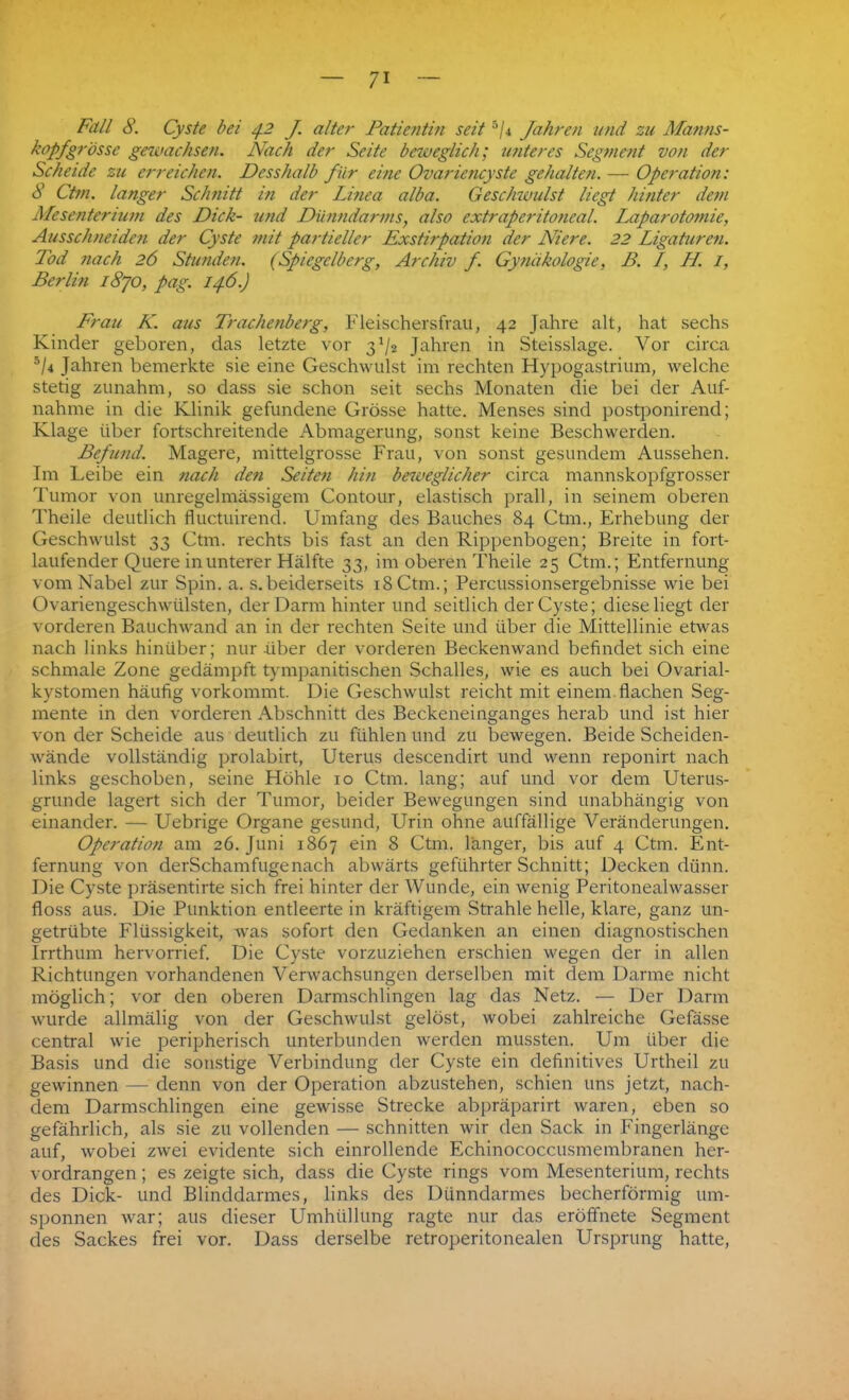 Fall 8. Cyste bei 4.2 J. alter Patientin seit 5/4 Jahren und zu Manns- kopf grosse gewachsen. Nach der Seite beweglich; unteres Segment von der Scheide zu erreichen. Desshalb für eine Ovariencyste gehalten. — Operation: 8 Ctm. langer Schnitt in der Linea alba. Geschwulst liegt hinter dem Mesenterium des Dick- und Dünndarms, also extraperitoneal. Laparotomie, Ausschneiden der Cyste mit partieller Exstirpation der Niere. 22 Ligaturen. Tod nach 26 Stunden. (Spiegelberg, Archiv f. Gynäkologie, B. L, H. I, Berlin 1870, pag. 146.) Frau K. aus Trachenberg, Fleischersfrau, 42 Jahre alt, hat sechs Kinder geboren, das letzte vor 3^2 Jahren in Steisslage. Vor circa 5/4 Jahren bemerkte sie eine Geschwulst im rechten Hypogastrium, welche stetig zunahm, so dass sie schon seit sechs Monaten die bei der Auf- nahme in die Klinik gefundene Grösse hatte. Menses sind postponirend; Klage über fortschreitende Abmagerung, sonst keine Beschwerden. Befund. Magere, mittelgrosse Frau, von sonst gesundem Aussehen. Im Leibe ein nach den Seiten hin beweglicher circa mannskopfgrosser Tumor von unregelmässigem Gontour, elastisch prall, in seinem oberen Theile deutlich fluctuirend. Umfang des Bauches 84 Ctm., Erhebung der Geschwulst 33 Ctm. rechts bis fast an den Rippenbogen; Breite in fort- laufender Quere in unterer Hälfte 33, im oberen Theile 25 Ctm.; Entfernung vom Nabel zur Spin. a. s.beiderseits 18Ctm.; Percussionsergebnisse wie bei Ovariengeschwülsten, der Darm hinter und seitlich der Cyste; diese liegt der vorderen Bauchwand an in der rechten Seite und über die Mittellinie etwas nach links hinüber; nur -über der vorderen Beckenwand befindet sich eine schmale Zone gedämpft tympanitischen Schalles, wie es auch bei Ovarial- kystomen häufig vorkommt. Die Geschwulst reicht mit einem flachen Seg- mente in den vorderen Abschnitt des Beckeneinganges herab und ist hier von der Scheide aus deutlich zu fühlen und zu bewegen. Beide Scheiden- wände vollständig prolabirt, Uterus descendirt und wenn reponirt nach links geschoben, seine Höhle 10 Ctm. lang; auf und vor dem Uterus- grunde lagert sich der Tumor, beider Bewegungen sind unabhängig von einander. — Uebrige Organe gesund, Urin ohne auffällige Veränderungen. Operation am 26. Juni 1867 ein 8 Ctm. länger, bis auf 4 Ctm. Ent- fernung von derSchamfugenach abwärts geführter Schnitt; Decken dünn. Die Cyste präsentirte sich frei hinter der Wunde, ein wenig Peritonealwasser floss aus. Die Punktion entleerte in kräftigem Strahle helle, klare, ganz un- getrübte Flüssigkeit, was sofort den Gedanken an einen diagnostischen Irrthum hervorrief. Die Cyste vorzuziehen erschien wegen der in allen Richtungen vorhandenen Verwachsungen derselben mit dem Darme nicht möglich; vor den oberen Darmschlingen lag das Netz. — Der Darm wurde allmälig von der Geschwulst gelöst, wobei zahlreiche Gefässe central wie peripherisch unterbunden werden mussten. Um über die Basis und die sonstige Verbindung der Cyste ein definitives Urtheil zu gewinnen — denn von der Operation abzustehen, schien uns jetzt, nach- dem Darmschlingen eine gewisse Strecke abpräparirt waren, eben so gefährlich, als sie zu vollenden — schnitten wir den Sack in Fingerlänge auf, wobei zwei evidente sich einrollende Echinococcusmembranen her- vordrangen; es zeigte sich, dass die Cyste rings vom Mesenterium, rechts des Dick- und Blinddarmes, links des Dünndarmes becherförmig um- sponnen war; aus dieser Umhüllung ragte nur das eröffnete Segment des Sackes frei vor. Dass derselbe retroperitonealen Ursprung hatte,