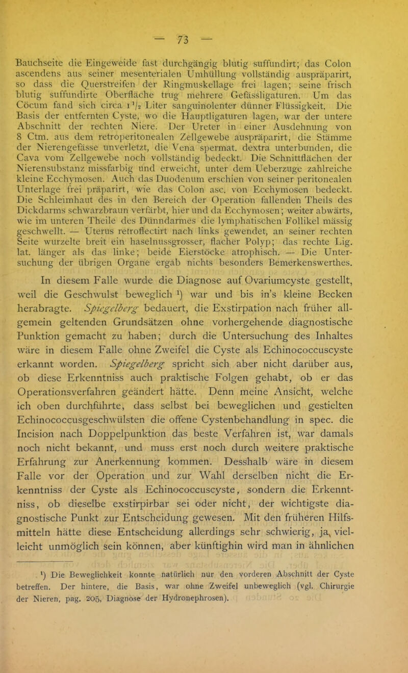 Bauchseite die Eingeweide fast durchgängig blutig suffundirt; das Colon ascendens aus seiner mesenterialen Umhüllung vollständig auspräparirt, so dass die Querstreifen der Ringmuskellage frei lagen; seine frisch blutig suffundirte Oberfläche trug mehrere Gefässligaturen. Um das Cöcum fand sich circa i ,/2 Liter sanguinolenter dünner Flüssigkeit. Die Basis der entfernten Cyste, wo die Hauptligaturen lagen, war der untere Abschnitt der rechten Niere. Der Ureter in einer Ausdehnung von 8 Ctm. aus dem retroperitonealen Zellgewebe auspräparirt, die Stämme der Nierengefässe unverletzt, die Vena spermat. dextra unterbunden, die Cava vom Zellgewebe noch vollständig bedeckt. Die Schnittflächen der Nierensubstanz missfarbig und erweicht, unter dem Ueberzuge zahlreiche kleine Ecchymosen. Auch das Duodenum erschien von seiner peritonealen Unterlage frei präparirt, wie das Colon asc. von Ecchymosen bedeckt. Die Schleimhaut des in den Bereich der Operation fallenden Theils des Dickdarms schwarzbraun verfärbt, hier und da Ecchymosen; weiter abwärts, wie im unteren Theile des Dünndarmes die lymphatischen Follikel mässig geschwellt. — Uterus retroflectirt nach links gewendet, an seiner rechten Seite wurzelte breit ein haselnussgrosser, flacher Polyp; das rechte Lig. lat. länger als das linke; beide Eierstöcke atrophisch. — Die Unter- suchung der übrigen Organe ergab nichts besonders Bemerkenswerthes. In diesem Falle wurde die Diagnose auf Ovariumcyste gestellt, weil die Geschwulst beweglich *) war und bis in’s kleine Becken herabragte. Spiegelberg bedauert, die Exstirpation nach früher all- gemein geltenden Grundsätzen ohne vorhergehende diagnostische Punktion gemacht zu haben; durch die Untersuchung des Inhaltes wäre in diesem Falle ohne Zweifel die Cyste als Echinococcuscyste erkannt worden. Spiegelberg spricht sich aber nicht darüber aus, ob diese Erkenntniss auch praktische Folgen gehabt, ob er das Operationsverfahren geändert hätte. Denn meine Ansicht, welche ich oben durchführte, dass selbst bei beweglichen und gestielten Echinococcusgeschwülsten die offene Cystenbehandlung in spec. die Incision nach Doppelpunktion das beste Verfahren ist, war damals noch nicht bekannt, und muss erst noch durch weitere praktische Erfahrung zur Anerkennung kommen. Desshalb wäre in diesem Falle vor der Operation und zur Wahl derselben nicht die Er- kenntniss der Cyste als Echinococcuscyste, sondern die Erkennt- niss, ob dieselbe exstirpirbar sei oder nicht, der wichtigste dia- gnostische Punkt zur Entscheidung gewesen. Mit den früheren Hilfs- mitteln hätte diese Entscheidung allerdings sehr schwierig, jax viel- leicht unmöglich sein können, aber künftighin wird man in ähnlichen ') Die Beweglichkeit konnte natürlich nur den vorderen Abschnitt der Cyste betreffen. Der hintere, die Basis, war ohne Zweifel unbeweglich (vgl. Chirurgie der Nieren, pag. 205, Diagnose der Hydronephrosen).