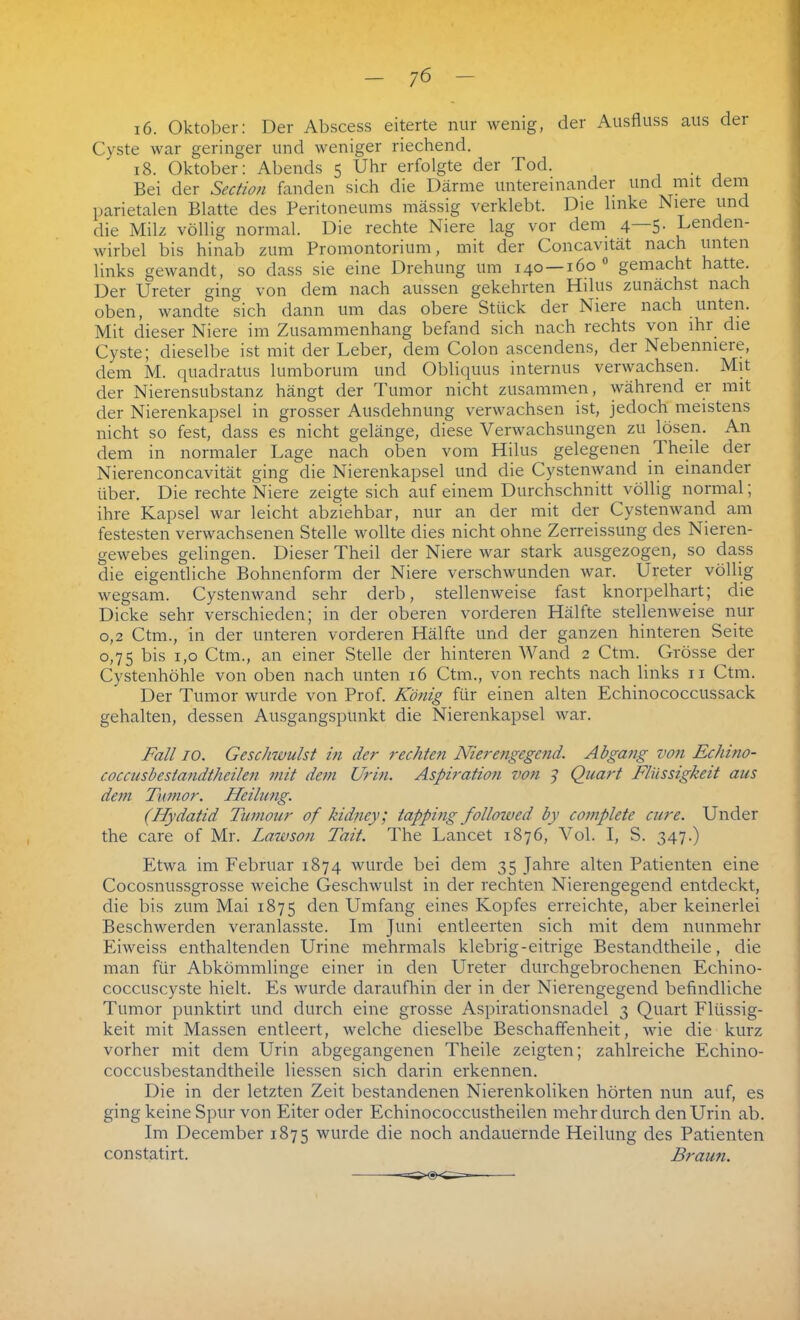 i6. Oktober: Der Abscess eiterte nur wenig, der Ausfluss aus der Cyste war geringer und weniger riechend. 18. Oktober: Abends 5 Lhr erfolgte der Tod. Bei der Section fanden sich die Därme untereinander und mit dem parietalen Blatte des Peritoneums massig verklebt. Die linke Niere und die Milz völlig normal. Die rechte Niere lag vor dem 4 5. Lenden- wirbel bis hinab zum Promontorium, mit der Concavität nach unten links gewandt, so dass sie eine Drehung um 140 —160 0 gemacht hatte. Der Ureter ging von dem nach aussen gekehrten Hilus zunächst nach oben, wandte sich dann um das obere Stück der Niere nach unten. Mit dieser Niere im Zusammenhang befand sich nach rechts von ihr die Cyste; dieselbe ist mit der Leber, dem Colon ascendens, der Nebennieie, dem M. quadratus lumborum und Obliquus internus verwachsen. Mit der Nierensubstanz hängt der Tumor nicht zusammen, während er mit der Nierenkapsel in grosser Ausdehnung verwachsen ist, jedoch meistens nicht so fest, dass es nicht gelänge, diese Verwachsungen zu lösen. An dem in normaler Lage nach oben vom Hilus gelegenen 1 heile der Nierenconcavität ging die Nierenkapsel und die Cystenwand in einander über. Die rechte Niere zeigte sich auf einem Durchschnitt völlig normal; ihre Kapsel war leicht abziehbar, nur an der mit der Cystenwand am festesten verwachsenen Stelle wollte dies nicht ohne Zerreissung des Nieren- gewebes gelingen. Dieser Theil der Niere war stark ausgezogen, so dass die eigentliche Bohnenform der Niere verschwunden war. Ureter völlig wegsam. Cystenwand sehr derb, stellenweise fast knorpelhart; die Dicke sehr verschieden; in der oberen vorderen Hälfte stellenweise nur 0,2 Ctm., in der unteren vorderen Hälfte und der ganzen hinteren Seite 0,75 bis 1,0 Ctm., an einer Stelle der hinteren Wand 2 Ctm. Grösse der Cystenhöhle von oben nach unten 16 Ctm., von rechts nach links n Ctm. Der Tumor wurde von Prof. König für einen alten Echinococcussack gehalten, dessen Ausgangspunkt die Nierenkapsel war. Fall 10. Gesclnuulst in der rechten Nierengegend. Abgang von Echino- coccusbestandtheilen mit dem Urin. Aspiration von 7 Quart Flüssigkeit aus dem Tumor. Heilung. (Hydatid Tumour of kidney; tapping followed by complete eure. Under the care of Mr. Lawson Tait. The Lancet 1876, Vol. I, S. 347.) Etwa im Februar 1874 wurde bei dem 35 Jahre alten Patienten eine Cocosnussgrosse weiche Geschwulst in der rechten Nierengegend entdeckt, die bis zum Mai 1875 den Umfang eines Kopfes erreichte, aber keinerlei Beschwerden veranlasste. Im Juni entleerten sich mit dem nunmehr Eiweiss enthaltenden Urine mehrmals klebrig-eitrige Bestandtheile, die man für Abkömmlinge einer in den Ureter durchgebrochenen Echino- coccuscyste hielt. Es wurde daraufhin der in der Nierengegend befindliche Tumor punktirt und durch eine grosse Aspirationsnadel 3 Quart Flüssig- keit mit Massen entleert, welche dieselbe Beschaffenheit, wie die kurz vorher mit dem Urin abgegangenen Theile zeigten; zahlreiche Echino- coccusbestandtheile Hessen sich darin erkennen. Die in der letzten Zeit bestandenen Nierenkoliken hörten nun auf, es ging keine Spur von Eiter oder Echinococcustheilen mehr durch den Urin ab. Im December 1875 wurde die noch andauernde Heilung des Patienten constatirt. Braun.