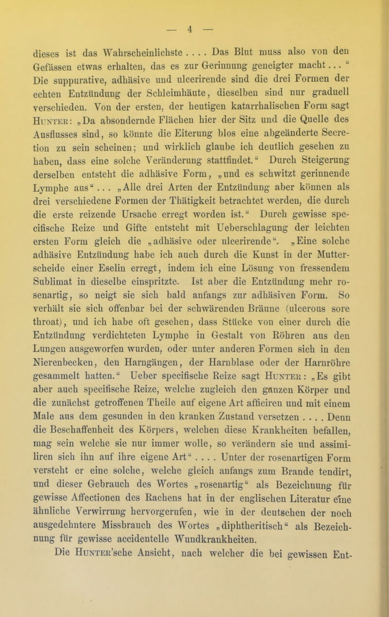 dieses ist das Wahrscheinlichste .... Das Blut muss also von den Gelassen etwas erhalten, das es zur Gerinnung geneigter macht... “ Die suppurative, adhäsive und ulcerirende sind die drei Formen der echten Entzündung der Schleimhäute, dieselben sind nur graduell verschieden. Von der ersten, der heutigen katarrhalischen Form sagt Hunter: „Da absondernde Flächen hier der Sitz und die Quelle des Ausflusses sind, so könnte die Eiterung blos eine abgeänderte Secre- tion zu sein scheinen; und wirklich glaube ich deutlich gesehen zu haben, dass eine solche Veränderung stattfindet.“ Durch Steigerung derselben entsteht die adhäsive Form, „und es schwitzt gerinnende Lymphe aus“ .. . „Alle drei Arten der Entzündung aber können als drei verschiedene Formen der Thätigkeit betrachtet werden, die durch die erste reizende Ursache erregt worden ist.“ Durch gewisse spe- cifische Reize und Gifte entsteht mit Ueberschlagung der leichten ersten Form gleich die „adhäsive oder ulcerirende“. „Eine solche adhäsive Entzündung habe ich auch durch die Kunst in der Mutter- scheide einer Eselin erregt, indem ich eine Lösung von fressendem Sublimat in dieselbe einspritzte. Ist aber die Entzündung mehr ro- senartig, so neigt sie sich bald anfangs zur adhäsiven Form. So verhält sie sich offenbar bei der schwärenden Bräune (ulcerous sore throat), und ich habe oft gesehen, dass Stücke von einer durch die Entzündung verdichteten Lymphe in Gestalt von Röhren aus den Lungen ausgeworfen wurden, oder unter anderen Formen sich in den Nierenbecken, den Harngängen, der Harnblase oder der Harnröhre gesammelt hatten.“ Ueber specifische Reize sagt Hunter: „Es gibt aber auch specifische Reize, welche zugleich den ganzen Körper und die zunächst getroffenen Theile auf eigene Art afficiren und mit einem Male aus dem gesunden in den kranken Zustand versetzen .... Denn die Beschaffenheit des Körpers, welchen diese Krankheiten befallen, mag sein welche sie nur immer wolle, so verändern sie und assimi- liren sich ihn auf ihre eigene Art“ .... Unter der rosenartigen Form versteht er eine solche, welche gleich anfangs zum Brande tendirt, und dieser Gebrauch des Wortes „rosenartig“ als Bezeichnung für gewisse Affectionen des Rachens hat in der englischen Literatur eine ähnliche Verwirrung hervorgerufen, wie in der deutschen der noch ausgedehntere Missbrauch des Wortes „ diphtheritisch “ als Bezeich- nung für gewisse accidentelle Wundkrankheiten. Die HuNTER’sche Ansicht, nach welcher die bei gewissen Ent-