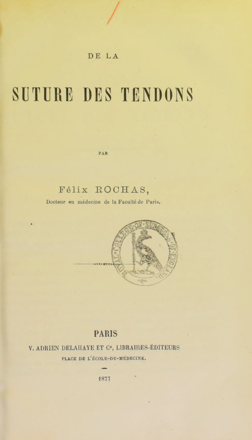 / > DE LA SUTURE DES TENDONS PAR F61ix EOCHAS, Docteup en medecine de laFacultede Paris. PARIS V. ADRIEN DELAHAYE ET C«, L1BRAIRES-6DITEURS PLA.CE DE l'eCOLE-DE-MEDECINE. 1877