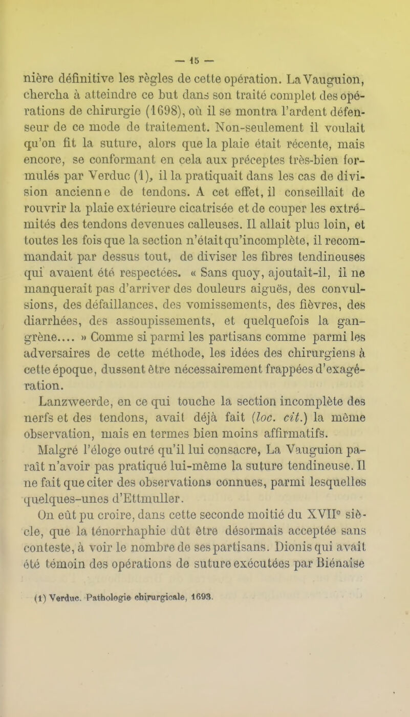 — 45 — niere definitive les regies de cette operation. LaVangiiion, clierclia a atteindre ce but dans son traite complet des ope- rations de cliirurgie (1698), ou il se montra I'ardent defen- seur de ce mode de traiiement. Non-seulement il voulait qu'on fit la suture, alors que la plaie etait recente, mais encore, se conformant en cela aux preceptes tres-bien for- mules par Verduc (i), il la pratiquait dans les cas de divi- sion ancienne de tendons. A cet efFet,il conseillait de rouvrir la plaie exterieure cicatrisee et de couper les extre- mites des tendons devenues callouses. II allait pluG loin, et toutes les fois que la section n'etaitqu'incompl^te, il recora- mandait par dessus tout, de divisor les fibres tendineuses qui avaienl ete respectees. « Sans quoy, ajoutait-il, il ne manquerait pas d'arriver des douleurs aigues, des convul- sions, des defaillances, des vomissements, des fi^vres, des diarrhees, des assoupissements, et quelquefois la gan- grene.... » Comme si parmi les partisans comme parmi les adversaires de cette methode, les idees des chirurgiens a cette epoque, dussentfetre necessairement frappees d'exag^- ration. Lanzweerde, en ce qui touche la section incomplete des nerfs et des tendons, avail deja fait {loc. cit.) la meme observation, mais en termes bien moins affirmatifs. Malgre I'eloge outre qu'il lui consacre, La Vauguion pa- rait n'avoir pas pratique lui-meme la suture tendineuse. II ne fait queciter des observations connues, parmi lesquelles quelques-unes d'Ettmuller. On eut pu croire, dans cette seconde moitie du XVIP sife- cle, que la tenorrhaphie dut Stre desormais acceptee sans conteste, a voir le nombrede sespartisans. Dionisqui avail ete temoin des operations de suture executees par Bienaise (1) Verduc. Pathologie cbirur^cale, 1693.