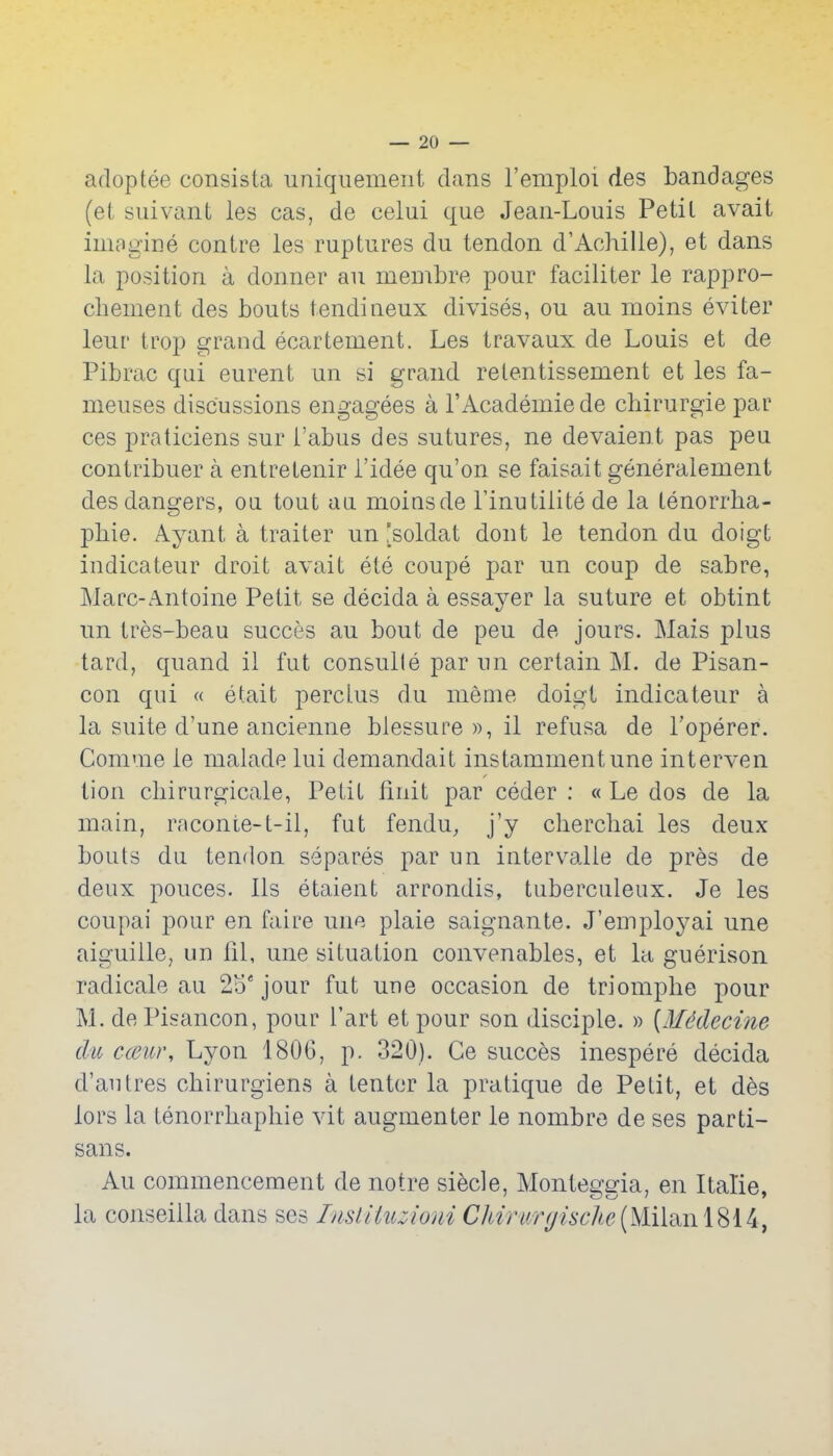 adoptee consista uniquemeiit dans I'emploi des bandages (et suivant ies cas, de celui que Jean-Louis Petit avait imagine contre les ruptures du tendon d'Achille), et dans la position a donner an inembre pour faciliter le rappro- chement des bouts tendineux divises, ou au moins eviter leur trop grand ecartement. Les travaux de Louis et de Pibrac qui eurent un si grand relentissement et les fa- meuses discussions engagees a 1'Academic de chirurgie par ces praticiens sur i'abus des sutures, ne devaient pas peu contribuer a entretenir i'idee qu'on se faisait generalement des dangers, oa tout an moinsde I'inutiiitede la tenorrha- phie. Ayant a trailer un [soldat dont le tendon du doigt indicateur droit avait ete coupe par un coup de sabre, Marc-Antoine Petit se decida a essayer la suture et obtint un tres-beau succes au bout de peu de jours. Mais plus tard, quand il fut consulle par un certain M. de Pisan- con qui « etait perci.u3 du meme doigt indicateur a la suite d'une ancienne blessure », il refusa de Foperer. Comme le malade lui demandait instammentune interven tion cliirurgicale, Petit linit par ceder : « Le dos de la main, raconie-t-il, fut fendu, j'y clierchai les deux bouts du tendon scpares par un interv^alie de pres de deux pouces. lis etaient arrondis, tuberculeux. Je les coupai pour en faire une plaie saignante. J'employai une aiguille, un ill, une situation convenables, et Iti guerison radicale au 25 jour fut une occasion de triomphe pour M. dePisancon, pour I'art et pour son disciple. » {Mcklecine du cceicr, Lyon 1806, p. 320). Ge succes inespere decida d'autres chirurgiens a tenter la pratique de Petit, et des lors la lenorrhaphie vit augmenter le nombrc de ses parti- sans. Au commencement de notre siecle, Monteggia, en Italie, la conseilla dans ses CA«V#r///6-6'Ac(Milan 1814,