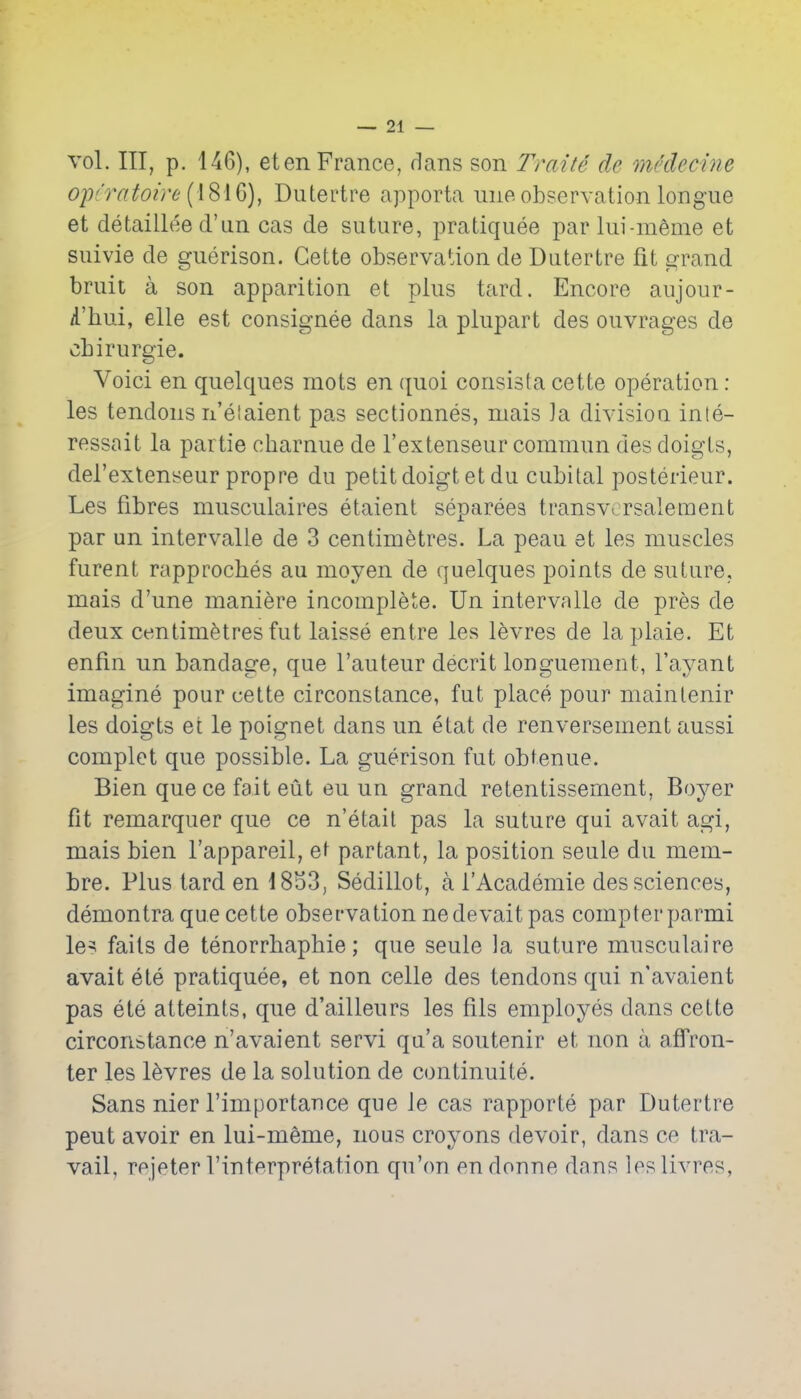 vol. Ill, p. 146), et en France, dans son Trait4 de medecine op('ratoire {{Si 6), Dutertre apporta ime observation longue et detaillee d'un cas de suture, pratiquee par lui-meme et suivie de guerison. Cette observation de Dutertre fit errand bruit a son apparition et plus tard. Encore aujour- /I'hui, elle est consignee dans la plupart des ouvrages de cLirurgie. Voici en quelques mots en quoi consista cette operation : les tendons n'elaient pas sectionnes, mais ]a divisioa inte- ressait la partie charnue de I'extenseur commun des doigts, del'exlenseur propre du petit doigtetdu cubital posterieur. Les fibres musculaires etaient separees transvorsalement par un intervalie de 3 centimetres. La peau et les muscles furent rapproches au moyen de quelques points de suture, mais d'une maniere incomplete. Un intervalie de pres de deux centimetres fut laisse entre les l^vres de laplaie. Et enfin un bandage, que I'auteur decrit longuement, I'ayant imagine pour cette circonstance, fut place pour mainlenir les doigts et le poignet dans un etat de renversement aussi complet que possible. La guerison fut obtenue. Bien que ce fait eut eu un grand retentissement, Boyer fit remarquer que ce n'etait pas la suture qui avait agi, mais bien I'appareil, et partant, la position seule du mem- bre. Plus tard en 18d3, Sedillot, a I'Academie des sciences, demontra que cette observation nedevaitpas compter parmi le^ fails de tenorrhaphie; que seule la suture musculaire avait ete pratiquee, et non celle des tendons qui n'avaient pas ete atteinls, que d'ailleurs les fils employes dans cette circonstance n'avaient servi qu'a soutenir et non a afl'ron- ter les l^vres de la solution de continuite. Sans nier I'importance que Je cas rapporte par Dutertre pent avoir en lui-meme, nous croyons devoir, dans ce tra- vail, rejeter I'interpretation qu'on endonne dans lesUvres,