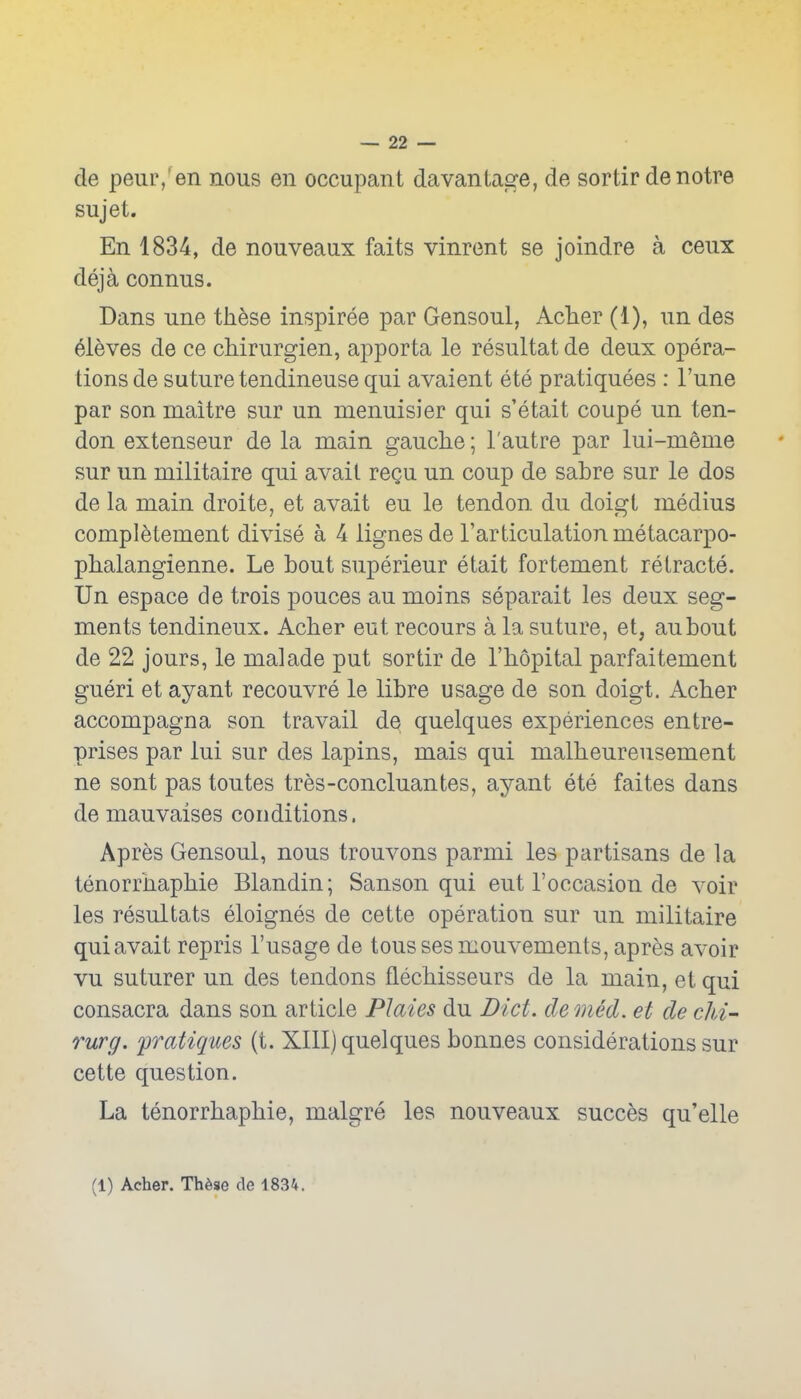 de peur,'en nous en occupant davantage, de sortir de notre sujet. En 1834, de nouveaux faits vinrent se joindre a ceux deja connus. Dans une these inspiree par Gensoul, AcTier (1), un des eieves de ce cMrurgien, apporta le resultat de deux opera- tions de suture tendineuse qui avaient ete pratiquees : I'une par son maitre sur un menuisier qui s'etait coupe un ten- don extenseur de la main gauche; I'autre par lui-meme sur un militaire qui avait regu un coup de sabre sur le dos de la main droite, et avait eu le tendon du doigt medius completement divise a 4 lignesde I'articulationmetacarpo- phalangienne. Le bout superieur etait fortement retracte. Un espace de trois pouces au moins separait les deux seg- ments tendineux. Acher eutrecours a la suture, et, aubout de 22 jours, le malade put sortir de I'hopital parfaitement gueri et ay ant recouvre le libre usage de son doigt. Acher accompagna son travail de quelques experiences entre- prises par lui sur des lapins, mais qui malheureusement ne sent pas toutes tres-concluantes, ayant ete faites dans de mauvaises conditions. Apres Gensoul, nous trouvons parmi les partisans de la tenorrnaphie Blandin; Sanson qui eut I'occasion de voir les resultats eloignes de cette operation sur un militaire qui avait repris I'usage de toussesmouvements, apres avoir vu suturer un des tendons flechisseurs de la main, et qui consacra dans son article Plates du Diet, de med. et de clii- Turg. fratiques (t. XIII) quelques bonnes considerations sur cette question. La tenorrhaphie, malgre les nouveaux succes qu'elle (1) Acher. Th6se de 1834.