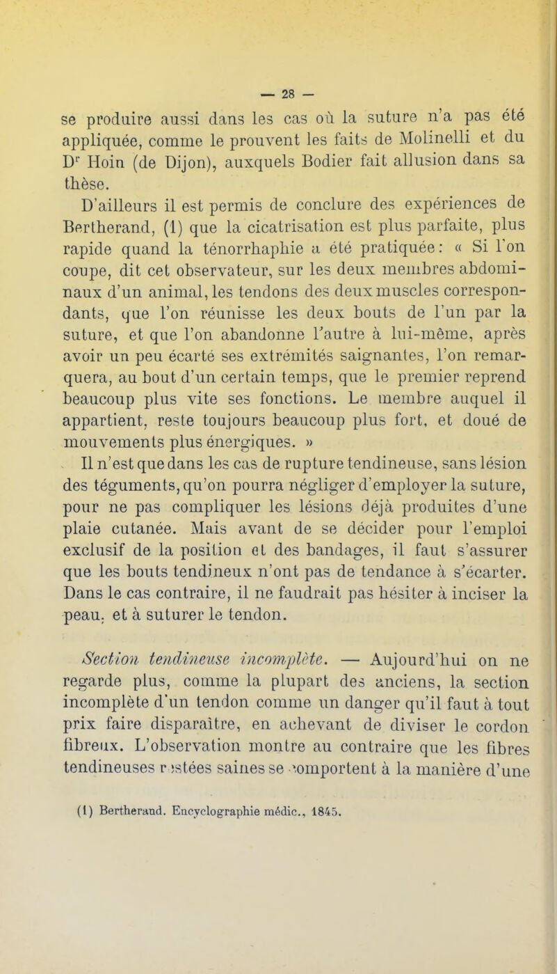 se pi'odaire aussi dans les cas oi\ la suture n'a pas ete appliquee, comme le prouvent les faits de Molinolli et du D Hoin (de Dijon), auxquels Bodier fait allusion dans sa these. D'ailleurs il est permis de conclure des experiences de Bertherand, (1) que la cicatrisation est plus parfaite, plus rapide quand la tenorrhaphie a ete pratiquee: « Si Ton coupe, dit cet observateur, sur les deux membres abdomi- naux d'un animal, les tendons des deux muscles correspon- dants, que Ton reunisse les deux bouts de Fun par la suture, et que Ton abandonne Tautre a lui-meme, apres avoir un peu ecarte ses extremites saignantes, Ton remar- quera, au bout d'un certain temps, que le premier reprend beaucoup plus vite ses fonctions. Le membre auquel il appartient, reste toujours beaucoup plus fort, et done de mouvements plus energiques. » - II n'est que dans les cas de rupture tendineuse, sans lesion des teguments, qu'on pourra negliger d'employerla suture, pour ne pas compliquer les lesions deja produites d'une plaie cutanee. Mais avant de se decider pour I'emploi exclusif de la position el des bandages, il faut s'assurer que les bouts tendineux n'ont pas de tendance a s'ecarter. Dans le cas contraire, il ne faudrait pas hesiter a inciser la peau. et a suturer le tendon. Section tendineuse incomplHe. — Aujourd'liui on ne regarde plus, comme la plupart des anciens, la section incomplete d'un tendon comme un danger qu'il faut a tout prix faire disparaitre, en achevant de diviser le cordon fibreux. L'observation montre au contraire que les fibres tendineuses r jstees sainesse -'.omportent a la maniere d'une (I) Bertheraud. Eacyclographie mMic, 1845. 4