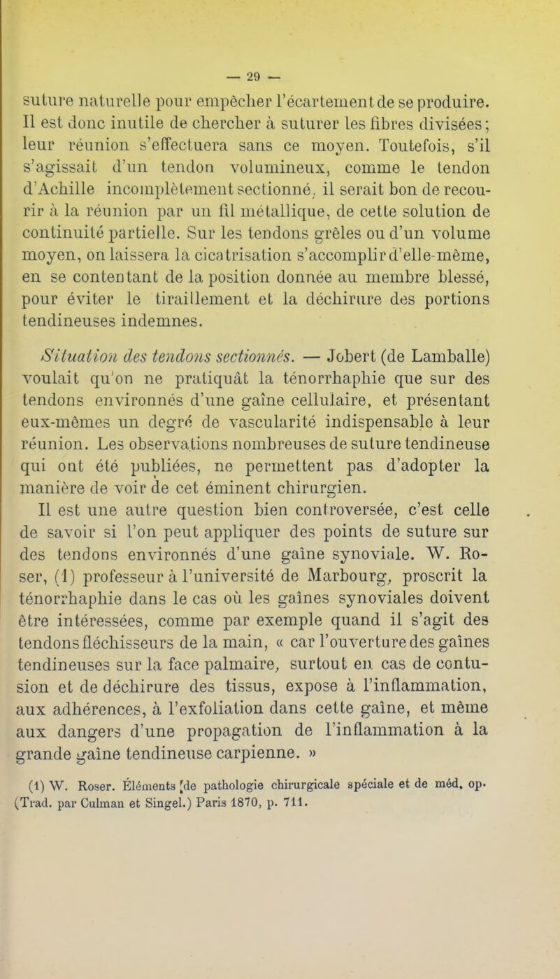 suture naturelle pour enipeclier recartementde seproduire. II est done inutile de cherclier a suturer les fibres divisees; leur reunion s'effectuera sans ce moyen. Toutefois, s'il s'agissait d'un tendon volumineux, comme le tendon d'Achille incoinpletement sectionne. il serait bon de recou- rir a la reunion par un fil metallique, de cette solution de continuite partielle. Sur les tendons greles ou d'un volume moyen, onlaissera la cicatrisation s'accomplird'elle meme, en se contentanfc de la position donnee au membre blesse, pour eviter le tiraillement et la dechirure des portions tendineuses indemnes. Situation des tendo7is sedionnes. — Jobert (de Lamballe) voulait qu'on ne pratiquat la tenorrhaphie que sur des tendons environnes d'une game cellulaire, et presentant eux-memes un degro de vascularite indispensable a leur reunion. Les observations nombreuses de suture tendineuse qui out ete publiees, ne permettent pas d'adopter la maniere de voir de cet eminent chirurgien. II est une autre question bien controversee, c'est celle de savoir si Ton pent appliquer des points de suture sur des tendons environnes d'une gaine synoviale. W. Ro- ser, (1) professeur a I'universite de Marbourg, proscrit la tenorrhaphie dans le cas ou les games synoviales doiveni etre interessees, comme par exemple quand il s'agit des tendons flechisseurs de la main, « car I'ouverturedes games tendineuses sur la face palmaire, sur tout en cas de contu- sion et de dechirure des tissus, expose a I'inflammation, aux adherences, a I'exfoiiation dans cette gaine, et meme aux dangers d'une propagation de I'inflammation a la grande gaine tendineuse carpienne. » (1) W. Roser. Elements [de pathologie chirurgicale sp^ciale et de m6d. op. (Trad, par Culman et Singel.) Paris 1870, p. 711.