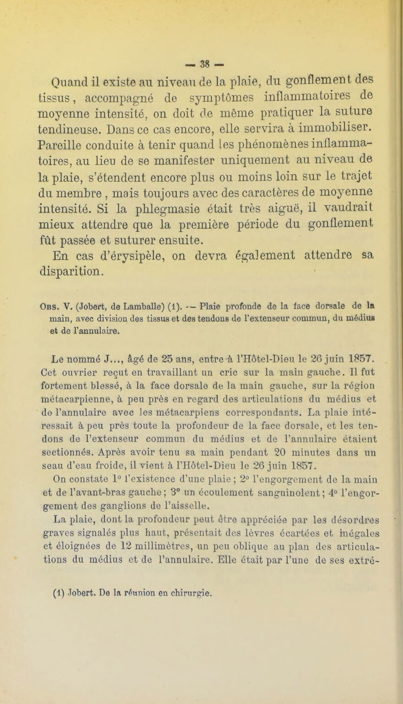 Qnand il existe au niveau de la plaie, du gonflement des tissus, accoinpagne de symptomes inflammatoires de moyenne intensite, on doit de meme pratiquer la suture tendineuse. Dans ce cas encore, elle servira a immobiliser. Pareille conduite a tenir quand les phenomenes inflamma- toires, au lieu de se manifester uniquement au niveau de la plaie, s'etendent encore plus ou moins loin sur le trajet du membre , mais toujours avec des caracteres de moyenne intensite. Si la phlegmasie etait tres aigue, il vaudrait mieux attendre que la premiere periode du gonflement fut passee et suturer ensuite. En cas d'erysipele, on devra egalement attendre sa disparition. Obs. v. (Jobert, de Lamballe) (1). — Plaie profonde de la face dorsale de la main, avec division des tissus et des tendons de I'extenseur conamun, du m6diu8 et de I'annulaire. Le nomm6 J..., de 25 ans, entre a THotel-Dleu le 26 juin 1857. Cet ouvrier recut en travaillant un eric sur la main gauche. II fut fortement bless6, a la face dorsale de la main gauche, sur la region metacarpienne, a peu pr6s en regard des articulations du medius et de I'annulaire avec les metacarpiens correspondants. La plaie int6- ressait a peu pres toute la profondeur de la face dorsale, et les ten- dons de I'extenseur commun du m6dius et de I'annulaire etaient sectionnes. Apres avoir tenu sa main pendant 20 minutes dans un seau d'eau froide, il vient a I'Hotel-Dieu le 26 juin 1857. On constate 1° {'existence d'unc plaie ; 2° I'engorgement de la main et de I'avant-bras gauche; 3 un ecoulement sanguinolent; 4<> I'engor- gement des ganglions de I'aisselle. La plaie, dont la profondeur peut etre appreciee par les desordres graves signales plus haut, presentait des levres ecartees et inegales et eloignees de 12 millimetres, un peu oblique au plan des articula- tions du medius ct de I'annulaire. Elle 6tait par I'une de ses extre- (1) .Tobert. De la reunion en chirurgie.